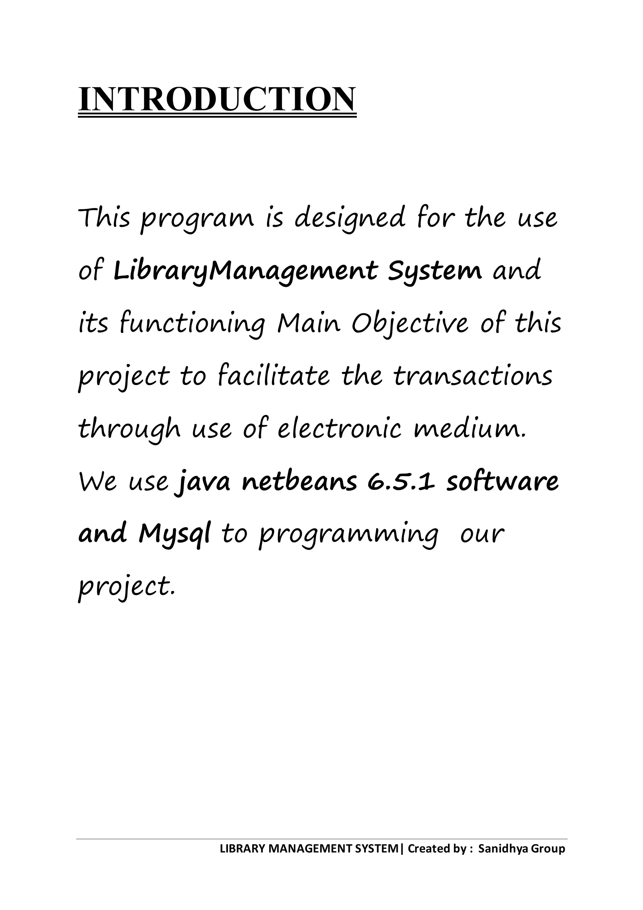 LIBRARY MANAGEMENT SYSTEM| Created by : Sanidhya Group
INTRODUCTION
This program is designed for the use
of LibraryManagement System and
its functioning Main Objective of this
project to facilitate the transactions
through use of electronic medium.
We use java netbeans 6.5.1 software
and Mysql to programming our
project.
 