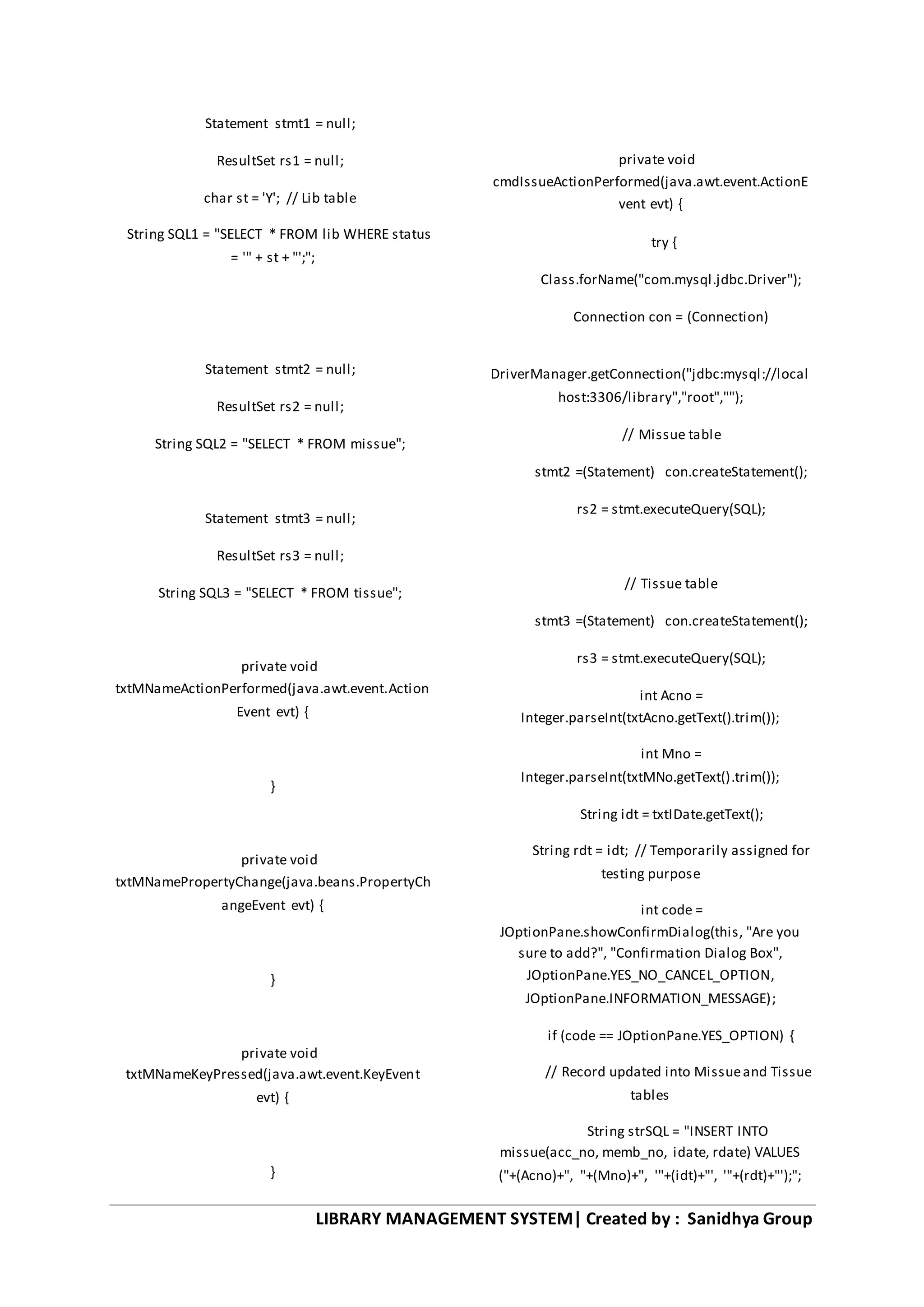 LIBRARY MANAGEMENT SYSTEM| Created by : Sanidhya Group
Statement stmt1 = null;
ResultSet rs1 = null;
char st = 'Y'; // Lib table
String SQL1 = "SELECT * FROM lib WHERE status
= '" + st + "';";
Statement stmt2 = null;
ResultSet rs2 = null;
String SQL2 = "SELECT * FROM missue";
Statement stmt3 = null;
ResultSet rs3 = null;
String SQL3 = "SELECT * FROM tissue";
private void
txtMNameActionPerformed(java.awt.event.Action
Event evt) {
}
private void
txtMNamePropertyChange(java.beans.PropertyCh
angeEvent evt) {
}
private void
txtMNameKeyPressed(java.awt.event.KeyEvent
evt) {
}
private void
cmdIssueActionPerformed(java.awt.event.ActionE
vent evt) {
try {
Class.forName("com.mysql.jdbc.Driver");
Connection con = (Connection)
DriverManager.getConnection("jdbc:mysql://local
host:3306/library","root","");
// Missue table
stmt2 =(Statement) con.createStatement();
rs2 = stmt.executeQuery(SQL);
// Tissue table
stmt3 =(Statement) con.createStatement();
rs3 = stmt.executeQuery(SQL);
int Acno =
Integer.parseInt(txtAcno.getText().trim());
int Mno =
Integer.parseInt(txtMNo.getText().trim());
String idt = txtIDate.getText();
String rdt = idt; // Temporarily assigned for
testing purpose
int code =
JOptionPane.showConfirmDialog(this, "Are you
sure to add?", "Confirmation Dialog Box",
JOptionPane.YES_NO_CANCEL_OPTION,
JOptionPane.INFORMATION_MESSAGE);
if (code == JOptionPane.YES_OPTION) {
// Record updated into Missueand Tissue
tables
String strSQL = "INSERT INTO
missue(acc_no, memb_no, idate, rdate) VALUES
("+(Acno)+", "+(Mno)+", '"+(idt)+"', '"+(rdt)+"');";
 