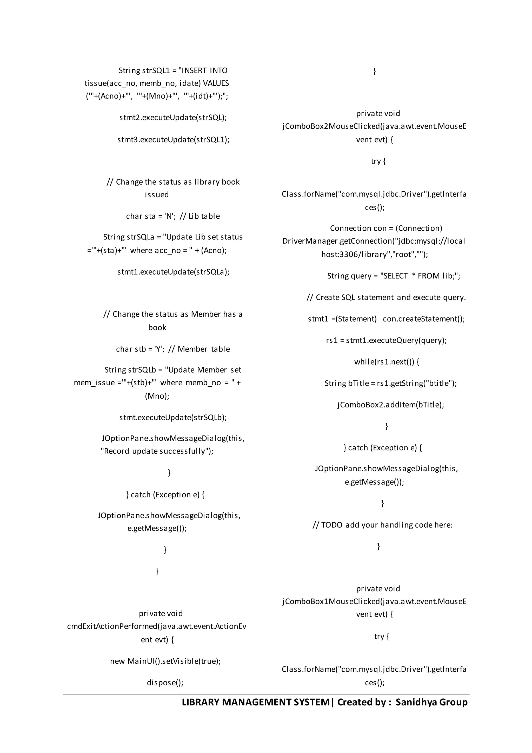 LIBRARY MANAGEMENT SYSTEM| Created by : Sanidhya Group
String strSQL1 = "INSERT INTO
tissue(acc_no, memb_no, idate) VALUES
('"+(Acno)+"', '"+(Mno)+"', '"+(idt)+"');";
stmt2.executeUpdate(strSQL);
stmt3.executeUpdate(strSQL1);
// Change the status as library book
issued
char sta = 'N'; // Lib table
String strSQLa = "Update Lib set status
='"+(sta)+"' where acc_no = " + (Acno);
stmt1.executeUpdate(strSQLa);
// Change the status as Member has a
book
char stb = 'Y'; // Member table
String strSQLb = "Update Member set
mem_issue ='"+(stb)+"' where memb_no = " +
(Mno);
stmt.executeUpdate(strSQLb);
JOptionPane.showMessageDialog(this,
"Record update successfully");
}
} catch (Exception e) {
JOptionPane.showMessageDialog(this,
e.getMessage());
}
}
private void
cmdExitActionPerformed(java.awt.event.ActionEv
ent evt) {
new MainUI().setVisible(true);
dispose();
}
private void
jComboBox2MouseClicked(java.awt.event.MouseE
vent evt) {
try {
Class.forName("com.mysql.jdbc.Driver").getInterfa
ces();
Connection con = (Connection)
DriverManager.getConnection("jdbc:mysql://local
host:3306/library","root","");
String query = "SELECT * FROM lib;";
// Create SQL statement and execute query.
stmt1 =(Statement) con.createStatement();
rs1 = stmt1.executeQuery(query);
while(rs1.next()) {
String bTitle = rs1.getString("btitle");
jComboBox2.addItem(bTitle);
}
} catch (Exception e) {
JOptionPane.showMessageDialog(this,
e.getMessage());
}
// TODO add your handling code here:
}
private void
jComboBox1MouseClicked(java.awt.event.MouseE
vent evt) {
try {
Class.forName("com.mysql.jdbc.Driver").getInterfa
ces();
 