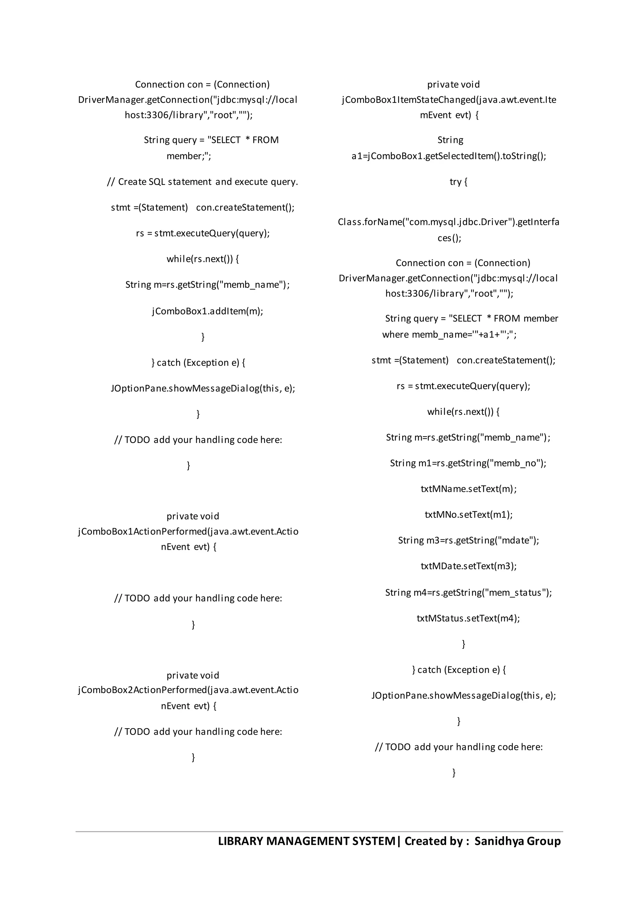 LIBRARY MANAGEMENT SYSTEM| Created by : Sanidhya Group
Connection con = (Connection)
DriverManager.getConnection("jdbc:mysql://local
host:3306/library","root","");
String query = "SELECT * FROM
member;";
// Create SQL statement and execute query.
stmt =(Statement) con.createStatement();
rs = stmt.executeQuery(query);
while(rs.next()) {
String m=rs.getString("memb_name");
jComboBox1.addItem(m);
}
} catch (Exception e) {
JOptionPane.showMessageDialog(this, e);
}
// TODO add your handling code here:
}
private void
jComboBox1ActionPerformed(java.awt.event.Actio
nEvent evt) {
// TODO add your handling code here:
}
private void
jComboBox2ActionPerformed(java.awt.event.Actio
nEvent evt) {
// TODO add your handling code here:
}
private void
jComboBox1ItemStateChanged(java.awt.event.Ite
mEvent evt) {
String
a1=jComboBox1.getSelectedItem().toString();
try {
Class.forName("com.mysql.jdbc.Driver").getInterfa
ces();
Connection con = (Connection)
DriverManager.getConnection("jdbc:mysql://local
host:3306/library","root","");
String query = "SELECT * FROM member
where memb_name='"+a1+"';";
stmt =(Statement) con.createStatement();
rs = stmt.executeQuery(query);
while(rs.next()) {
String m=rs.getString("memb_name");
String m1=rs.getString("memb_no");
txtMName.setText(m);
txtMNo.setText(m1);
String m3=rs.getString("mdate");
txtMDate.setText(m3);
String m4=rs.getString("mem_status");
txtMStatus.setText(m4);
}
} catch (Exception e) {
JOptionPane.showMessageDialog(this, e);
}
// TODO add your handling code here:
}
 