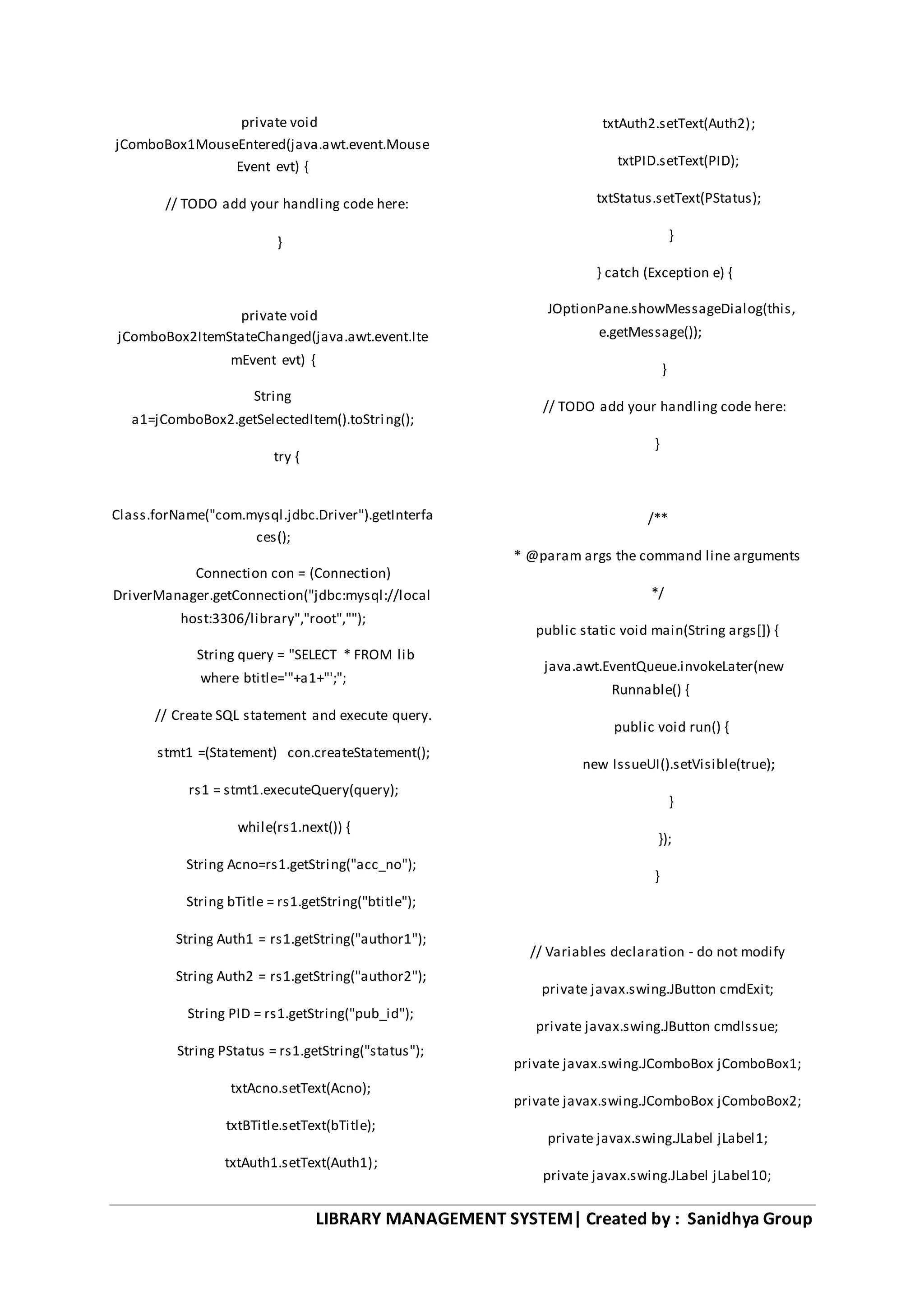 LIBRARY MANAGEMENT SYSTEM| Created by : Sanidhya Group
private void
jComboBox1MouseEntered(java.awt.event.Mouse
Event evt) {
// TODO add your handling code here:
}
private void
jComboBox2ItemStateChanged(java.awt.event.Ite
mEvent evt) {
String
a1=jComboBox2.getSelectedItem().toString();
try {
Class.forName("com.mysql.jdbc.Driver").getInterfa
ces();
Connection con = (Connection)
DriverManager.getConnection("jdbc:mysql://local
host:3306/library","root","");
String query = "SELECT * FROM lib
where btitle='"+a1+"';";
// Create SQL statement and execute query.
stmt1 =(Statement) con.createStatement();
rs1 = stmt1.executeQuery(query);
while(rs1.next()) {
String Acno=rs1.getString("acc_no");
String bTitle = rs1.getString("btitle");
String Auth1 = rs1.getString("author1");
String Auth2 = rs1.getString("author2");
String PID = rs1.getString("pub_id");
String PStatus = rs1.getString("status");
txtAcno.setText(Acno);
txtBTitle.setText(bTitle);
txtAuth1.setText(Auth1);
txtAuth2.setText(Auth2);
txtPID.setText(PID);
txtStatus.setText(PStatus);
}
} catch (Exception e) {
JOptionPane.showMessageDialog(this,
e.getMessage());
}
// TODO add your handling code here:
}
/**
* @param args the command line arguments
*/
public static void main(String args[]) {
java.awt.EventQueue.invokeLater(new
Runnable() {
public void run() {
new IssueUI().setVisible(true);
}
});
}
// Variables declaration - do not modify
private javax.swing.JButton cmdExit;
private javax.swing.JButton cmdIssue;
private javax.swing.JComboBox jComboBox1;
private javax.swing.JComboBox jComboBox2;
private javax.swing.JLabel jLabel1;
private javax.swing.JLabel jLabel10;
 