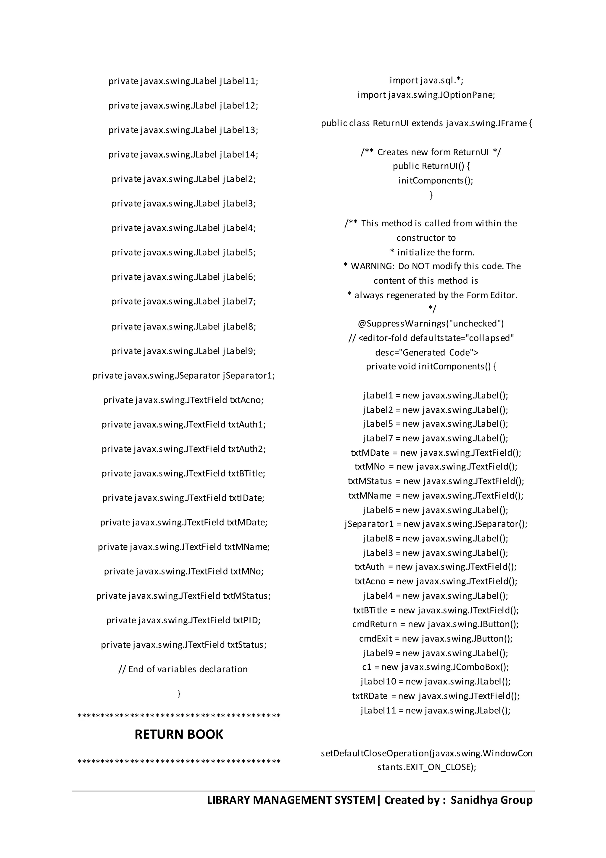 LIBRARY MANAGEMENT SYSTEM| Created by : Sanidhya Group
private javax.swing.JLabel jLabel11;
private javax.swing.JLabel jLabel12;
private javax.swing.JLabel jLabel13;
private javax.swing.JLabel jLabel14;
private javax.swing.JLabel jLabel2;
private javax.swing.JLabel jLabel3;
private javax.swing.JLabel jLabel4;
private javax.swing.JLabel jLabel5;
private javax.swing.JLabel jLabel6;
private javax.swing.JLabel jLabel7;
private javax.swing.JLabel jLabel8;
private javax.swing.JLabel jLabel9;
private javax.swing.JSeparator jSeparator1;
private javax.swing.JTextField txtAcno;
private javax.swing.JTextField txtAuth1;
private javax.swing.JTextField txtAuth2;
private javax.swing.JTextField txtBTitle;
private javax.swing.JTextField txtIDate;
private javax.swing.JTextField txtMDate;
private javax.swing.JTextField txtMName;
private javax.swing.JTextField txtMNo;
private javax.swing.JTextField txtMStatus;
private javax.swing.JTextField txtPID;
private javax.swing.JTextField txtStatus;
// End of variables declaration
}
*****************************************
RETURN BOOK
*****************************************
import java.sql.*;
import javax.swing.JOptionPane;
public class ReturnUI extends javax.swing.JFrame {
/** Creates new form ReturnUI */
public ReturnUI() {
initComponents();
}
/** This method is called from within the
constructor to
* initialize the form.
* WARNING: Do NOT modify this code. The
content of this method is
* always regenerated by the Form Editor.
*/
@SuppressWarnings("unchecked")
// <editor-fold defaultstate="collapsed"
desc="Generated Code">
private void initComponents() {
jLabel1 = new javax.swing.JLabel();
jLabel2 = new javax.swing.JLabel();
jLabel5 = new javax.swing.JLabel();
jLabel7 = new javax.swing.JLabel();
txtMDate = new javax.swing.JTextField();
txtMNo = new javax.swing.JTextField();
txtMStatus = new javax.swing.JTextField();
txtMName = new javax.swing.JTextField();
jLabel6 = new javax.swing.JLabel();
jSeparator1 = new javax.swing.JSeparator();
jLabel8 = new javax.swing.JLabel();
jLabel3 = new javax.swing.JLabel();
txtAuth = new javax.swing.JTextField();
txtAcno = new javax.swing.JTextField();
jLabel4 = new javax.swing.JLabel();
txtBTitle = new javax.swing.JTextField();
cmdReturn = new javax.swing.JButton();
cmdExit = new javax.swing.JButton();
jLabel9 = new javax.swing.JLabel();
c1 = new javax.swing.JComboBox();
jLabel10 = new javax.swing.JLabel();
txtRDate = new javax.swing.JTextField();
jLabel11 = new javax.swing.JLabel();
setDefaultCloseOperation(javax.swing.WindowCon
stants.EXIT_ON_CLOSE);
 