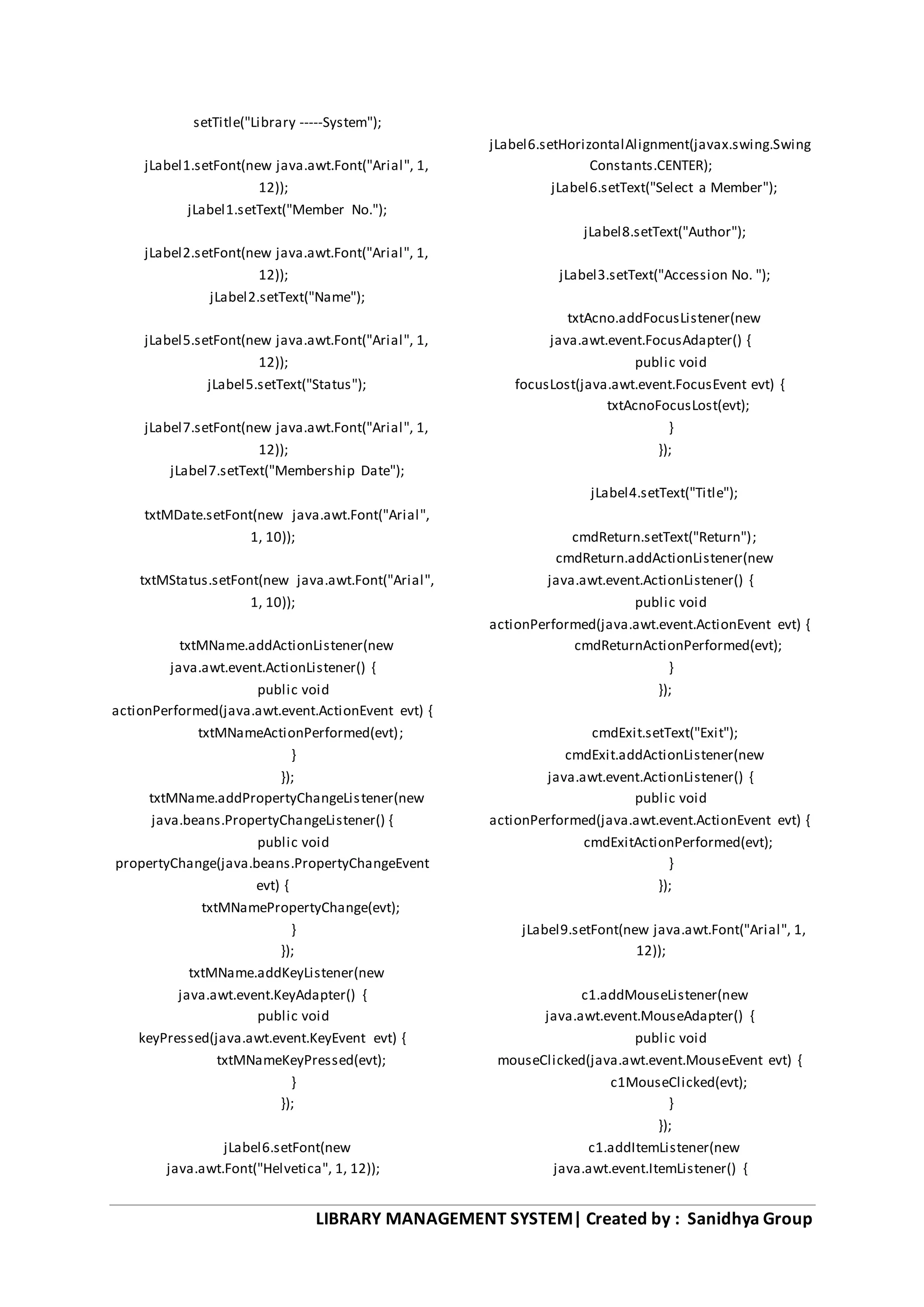 LIBRARY MANAGEMENT SYSTEM| Created by : Sanidhya Group
setTitle("Library -----System");
jLabel1.setFont(new java.awt.Font("Arial", 1,
12));
jLabel1.setText("Member No.");
jLabel2.setFont(new java.awt.Font("Arial", 1,
12));
jLabel2.setText("Name");
jLabel5.setFont(new java.awt.Font("Arial", 1,
12));
jLabel5.setText("Status");
jLabel7.setFont(new java.awt.Font("Arial", 1,
12));
jLabel7.setText("Membership Date");
txtMDate.setFont(new java.awt.Font("Arial",
1, 10));
txtMStatus.setFont(new java.awt.Font("Arial",
1, 10));
txtMName.addActionListener(new
java.awt.event.ActionListener() {
public void
actionPerformed(java.awt.event.ActionEvent evt) {
txtMNameActionPerformed(evt);
}
});
txtMName.addPropertyChangeListener(new
java.beans.PropertyChangeListener() {
public void
propertyChange(java.beans.PropertyChangeEvent
evt) {
txtMNamePropertyChange(evt);
}
});
txtMName.addKeyListener(new
java.awt.event.KeyAdapter() {
public void
keyPressed(java.awt.event.KeyEvent evt) {
txtMNameKeyPressed(evt);
}
});
jLabel6.setFont(new
java.awt.Font("Helvetica", 1, 12));
jLabel6.setHorizontalAlignment(javax.swing.Swing
Constants.CENTER);
jLabel6.setText("Select a Member");
jLabel8.setText("Author");
jLabel3.setText("Accession No. ");
txtAcno.addFocusListener(new
java.awt.event.FocusAdapter() {
public void
focusLost(java.awt.event.FocusEvent evt) {
txtAcnoFocusLost(evt);
}
});
jLabel4.setText("Title");
cmdReturn.setText("Return");
cmdReturn.addActionListener(new
java.awt.event.ActionListener() {
public void
actionPerformed(java.awt.event.ActionEvent evt) {
cmdReturnActionPerformed(evt);
}
});
cmdExit.setText("Exit");
cmdExit.addActionListener(new
java.awt.event.ActionListener() {
public void
actionPerformed(java.awt.event.ActionEvent evt) {
cmdExitActionPerformed(evt);
}
});
jLabel9.setFont(new java.awt.Font("Arial", 1,
12));
c1.addMouseListener(new
java.awt.event.MouseAdapter() {
public void
mouseClicked(java.awt.event.MouseEvent evt) {
c1MouseClicked(evt);
}
});
c1.addItemListener(new
java.awt.event.ItemListener() {
 
