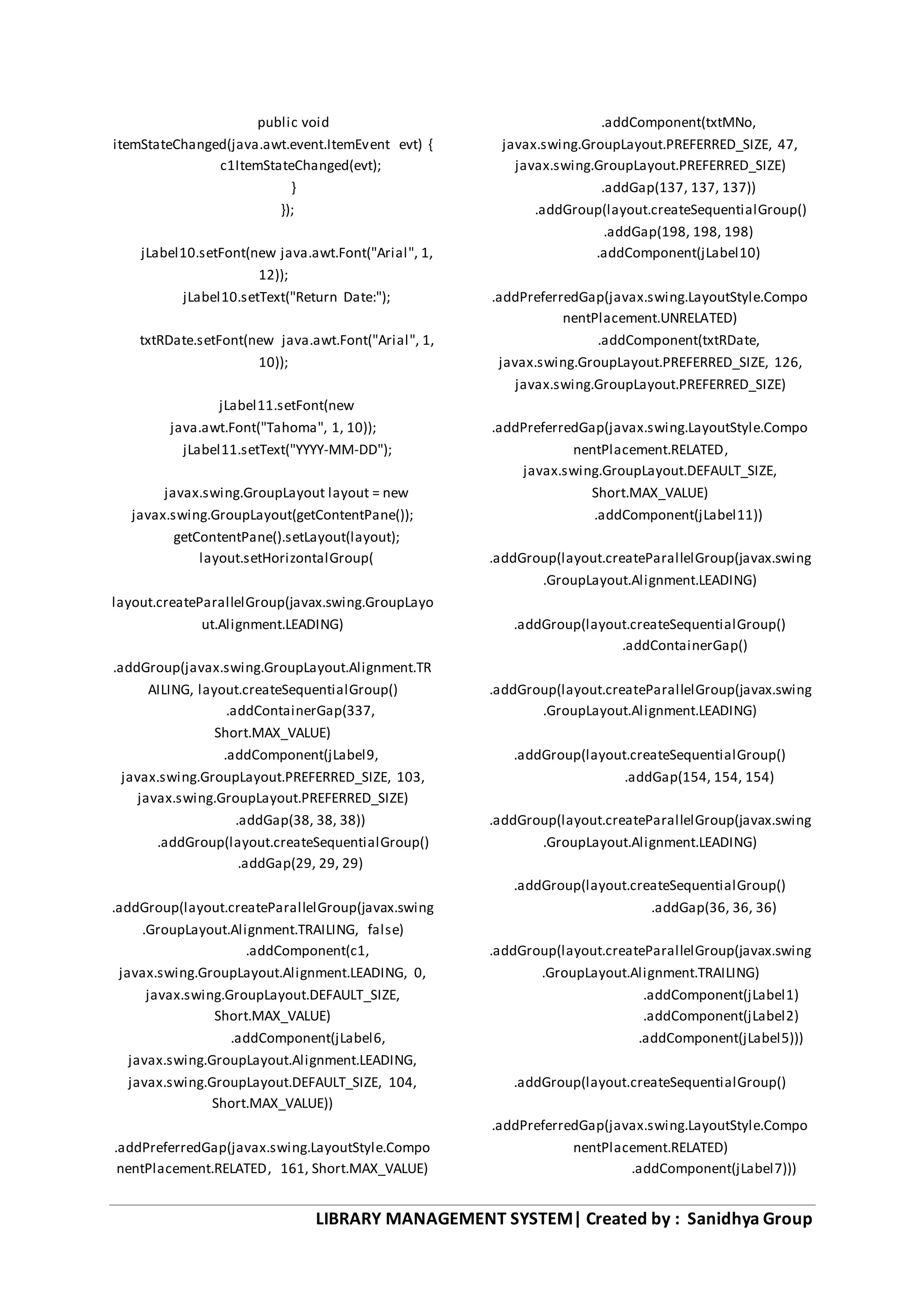 LIBRARY MANAGEMENT SYSTEM| Created by : Sanidhya Group
public void
itemStateChanged(java.awt.event.ItemEvent evt) {
c1ItemStateChanged(evt);
}
});
jLabel10.setFont(new java.awt.Font("Arial", 1,
12));
jLabel10.setText("Return Date:");
txtRDate.setFont(new java.awt.Font("Arial", 1,
10));
jLabel11.setFont(new
java.awt.Font("Tahoma", 1, 10));
jLabel11.setText("YYYY-MM-DD");
javax.swing.GroupLayout layout = new
javax.swing.GroupLayout(getContentPane());
getContentPane().setLayout(layout);
layout.setHorizontalGroup(
layout.createParallelGroup(javax.swing.GroupLayo
ut.Alignment.LEADING)
.addGroup(javax.swing.GroupLayout.Alignment.TR
AILING, layout.createSequentialGroup()
.addContainerGap(337,
Short.MAX_VALUE)
.addComponent(jLabel9,
javax.swing.GroupLayout.PREFERRED_SIZE, 103,
javax.swing.GroupLayout.PREFERRED_SIZE)
.addGap(38, 38, 38))
.addGroup(layout.createSequentialGroup()
.addGap(29, 29, 29)
.addGroup(layout.createParallelGroup(javax.swing
.GroupLayout.Alignment.TRAILING, false)
.addComponent(c1,
javax.swing.GroupLayout.Alignment.LEADING, 0,
javax.swing.GroupLayout.DEFAULT_SIZE,
Short.MAX_VALUE)
.addComponent(jLabel6,
javax.swing.GroupLayout.Alignment.LEADING,
javax.swing.GroupLayout.DEFAULT_SIZE, 104,
Short.MAX_VALUE))
.addPreferredGap(javax.swing.LayoutStyle.Compo
nentPlacement.RELATED, 161, Short.MAX_VALUE)
.addComponent(txtMNo,
javax.swing.GroupLayout.PREFERRED_SIZE, 47,
javax.swing.GroupLayout.PREFERRED_SIZE)
.addGap(137, 137, 137))
.addGroup(layout.createSequentialGroup()
.addGap(198, 198, 198)
.addComponent(jLabel10)
.addPreferredGap(javax.swing.LayoutStyle.Compo
nentPlacement.UNRELATED)
.addComponent(txtRDate,
javax.swing.GroupLayout.PREFERRED_SIZE, 126,
javax.swing.GroupLayout.PREFERRED_SIZE)
.addPreferredGap(javax.swing.LayoutStyle.Compo
nentPlacement.RELATED,
javax.swing.GroupLayout.DEFAULT_SIZE,
Short.MAX_VALUE)
.addComponent(jLabel11))
.addGroup(layout.createParallelGroup(javax.swing
.GroupLayout.Alignment.LEADING)
.addGroup(layout.createSequentialGroup()
.addContainerGap()
.addGroup(layout.createParallelGroup(javax.swing
.GroupLayout.Alignment.LEADING)
.addGroup(layout.createSequentialGroup()
.addGap(154, 154, 154)
.addGroup(layout.createParallelGroup(javax.swing
.GroupLayout.Alignment.LEADING)
.addGroup(layout.createSequentialGroup()
.addGap(36, 36, 36)
.addGroup(layout.createParallelGroup(javax.swing
.GroupLayout.Alignment.TRAILING)
.addComponent(jLabel1)
.addComponent(jLabel2)
.addComponent(jLabel5)))
.addGroup(layout.createSequentialGroup()
.addPreferredGap(javax.swing.LayoutStyle.Compo
nentPlacement.RELATED)
.addComponent(jLabel7)))
 