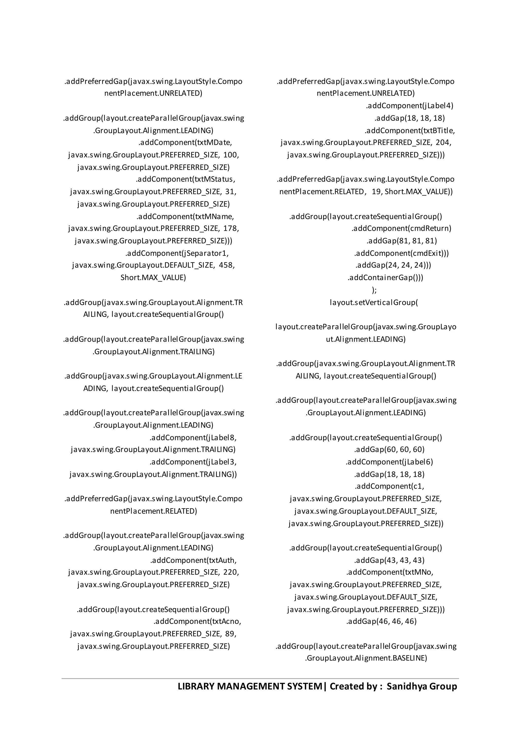 LIBRARY MANAGEMENT SYSTEM| Created by : Sanidhya Group
.addPreferredGap(javax.swing.LayoutStyle.Compo
nentPlacement.UNRELATED)
.addGroup(layout.createParallelGroup(javax.swing
.GroupLayout.Alignment.LEADING)
.addComponent(txtMDate,
javax.swing.GroupLayout.PREFERRED_SIZE, 100,
javax.swing.GroupLayout.PREFERRED_SIZE)
.addComponent(txtMStatus,
javax.swing.GroupLayout.PREFERRED_SIZE, 31,
javax.swing.GroupLayout.PREFERRED_SIZE)
.addComponent(txtMName,
javax.swing.GroupLayout.PREFERRED_SIZE, 178,
javax.swing.GroupLayout.PREFERRED_SIZE)))
.addComponent(jSeparator1,
javax.swing.GroupLayout.DEFAULT_SIZE, 458,
Short.MAX_VALUE)
.addGroup(javax.swing.GroupLayout.Alignment.TR
AILING, layout.createSequentialGroup()
.addGroup(layout.createParallelGroup(javax.swing
.GroupLayout.Alignment.TRAILING)
.addGroup(javax.swing.GroupLayout.Alignment.LE
ADING, layout.createSequentialGroup()
.addGroup(layout.createParallelGroup(javax.swing
.GroupLayout.Alignment.LEADING)
.addComponent(jLabel8,
javax.swing.GroupLayout.Alignment.TRAILING)
.addComponent(jLabel3,
javax.swing.GroupLayout.Alignment.TRAILING))
.addPreferredGap(javax.swing.LayoutStyle.Compo
nentPlacement.RELATED)
.addGroup(layout.createParallelGroup(javax.swing
.GroupLayout.Alignment.LEADING)
.addComponent(txtAuth,
javax.swing.GroupLayout.PREFERRED_SIZE, 220,
javax.swing.GroupLayout.PREFERRED_SIZE)
.addGroup(layout.createSequentialGroup()
.addComponent(txtAcno,
javax.swing.GroupLayout.PREFERRED_SIZE, 89,
javax.swing.GroupLayout.PREFERRED_SIZE)
.addPreferredGap(javax.swing.LayoutStyle.Compo
nentPlacement.UNRELATED)
.addComponent(jLabel4)
.addGap(18, 18, 18)
.addComponent(txtBTitle,
javax.swing.GroupLayout.PREFERRED_SIZE, 204,
javax.swing.GroupLayout.PREFERRED_SIZE)))
.addPreferredGap(javax.swing.LayoutStyle.Compo
nentPlacement.RELATED, 19, Short.MAX_VALUE))
.addGroup(layout.createSequentialGroup()
.addComponent(cmdReturn)
.addGap(81, 81, 81)
.addComponent(cmdExit)))
.addGap(24, 24, 24)))
.addContainerGap()))
);
layout.setVerticalGroup(
layout.createParallelGroup(javax.swing.GroupLayo
ut.Alignment.LEADING)
.addGroup(javax.swing.GroupLayout.Alignment.TR
AILING, layout.createSequentialGroup()
.addGroup(layout.createParallelGroup(javax.swing
.GroupLayout.Alignment.LEADING)
.addGroup(layout.createSequentialGroup()
.addGap(60, 60, 60)
.addComponent(jLabel6)
.addGap(18, 18, 18)
.addComponent(c1,
javax.swing.GroupLayout.PREFERRED_SIZE,
javax.swing.GroupLayout.DEFAULT_SIZE,
javax.swing.GroupLayout.PREFERRED_SIZE))
.addGroup(layout.createSequentialGroup()
.addGap(43, 43, 43)
.addComponent(txtMNo,
javax.swing.GroupLayout.PREFERRED_SIZE,
javax.swing.GroupLayout.DEFAULT_SIZE,
javax.swing.GroupLayout.PREFERRED_SIZE)))
.addGap(46, 46, 46)
.addGroup(layout.createParallelGroup(javax.swing
.GroupLayout.Alignment.BASELINE)
 