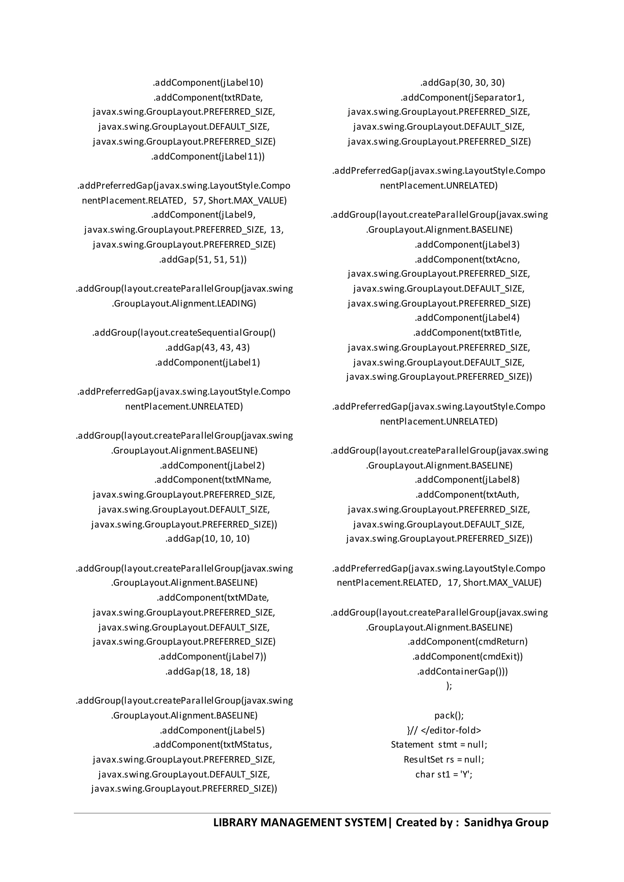 LIBRARY MANAGEMENT SYSTEM| Created by : Sanidhya Group
.addComponent(jLabel10)
.addComponent(txtRDate,
javax.swing.GroupLayout.PREFERRED_SIZE,
javax.swing.GroupLayout.DEFAULT_SIZE,
javax.swing.GroupLayout.PREFERRED_SIZE)
.addComponent(jLabel11))
.addPreferredGap(javax.swing.LayoutStyle.Compo
nentPlacement.RELATED, 57, Short.MAX_VALUE)
.addComponent(jLabel9,
javax.swing.GroupLayout.PREFERRED_SIZE, 13,
javax.swing.GroupLayout.PREFERRED_SIZE)
.addGap(51, 51, 51))
.addGroup(layout.createParallelGroup(javax.swing
.GroupLayout.Alignment.LEADING)
.addGroup(layout.createSequentialGroup()
.addGap(43, 43, 43)
.addComponent(jLabel1)
.addPreferredGap(javax.swing.LayoutStyle.Compo
nentPlacement.UNRELATED)
.addGroup(layout.createParallelGroup(javax.swing
.GroupLayout.Alignment.BASELINE)
.addComponent(jLabel2)
.addComponent(txtMName,
javax.swing.GroupLayout.PREFERRED_SIZE,
javax.swing.GroupLayout.DEFAULT_SIZE,
javax.swing.GroupLayout.PREFERRED_SIZE))
.addGap(10, 10, 10)
.addGroup(layout.createParallelGroup(javax.swing
.GroupLayout.Alignment.BASELINE)
.addComponent(txtMDate,
javax.swing.GroupLayout.PREFERRED_SIZE,
javax.swing.GroupLayout.DEFAULT_SIZE,
javax.swing.GroupLayout.PREFERRED_SIZE)
.addComponent(jLabel7))
.addGap(18, 18, 18)
.addGroup(layout.createParallelGroup(javax.swing
.GroupLayout.Alignment.BASELINE)
.addComponent(jLabel5)
.addComponent(txtMStatus,
javax.swing.GroupLayout.PREFERRED_SIZE,
javax.swing.GroupLayout.DEFAULT_SIZE,
javax.swing.GroupLayout.PREFERRED_SIZE))
.addGap(30, 30, 30)
.addComponent(jSeparator1,
javax.swing.GroupLayout.PREFERRED_SIZE,
javax.swing.GroupLayout.DEFAULT_SIZE,
javax.swing.GroupLayout.PREFERRED_SIZE)
.addPreferredGap(javax.swing.LayoutStyle.Compo
nentPlacement.UNRELATED)
.addGroup(layout.createParallelGroup(javax.swing
.GroupLayout.Alignment.BASELINE)
.addComponent(jLabel3)
.addComponent(txtAcno,
javax.swing.GroupLayout.PREFERRED_SIZE,
javax.swing.GroupLayout.DEFAULT_SIZE,
javax.swing.GroupLayout.PREFERRED_SIZE)
.addComponent(jLabel4)
.addComponent(txtBTitle,
javax.swing.GroupLayout.PREFERRED_SIZE,
javax.swing.GroupLayout.DEFAULT_SIZE,
javax.swing.GroupLayout.PREFERRED_SIZE))
.addPreferredGap(javax.swing.LayoutStyle.Compo
nentPlacement.UNRELATED)
.addGroup(layout.createParallelGroup(javax.swing
.GroupLayout.Alignment.BASELINE)
.addComponent(jLabel8)
.addComponent(txtAuth,
javax.swing.GroupLayout.PREFERRED_SIZE,
javax.swing.GroupLayout.DEFAULT_SIZE,
javax.swing.GroupLayout.PREFERRED_SIZE))
.addPreferredGap(javax.swing.LayoutStyle.Compo
nentPlacement.RELATED, 17, Short.MAX_VALUE)
.addGroup(layout.createParallelGroup(javax.swing
.GroupLayout.Alignment.BASELINE)
.addComponent(cmdReturn)
.addComponent(cmdExit))
.addContainerGap()))
);
pack();
}// </editor-fold>
Statement stmt = null;
ResultSet rs = null;
char st1 = 'Y';
 