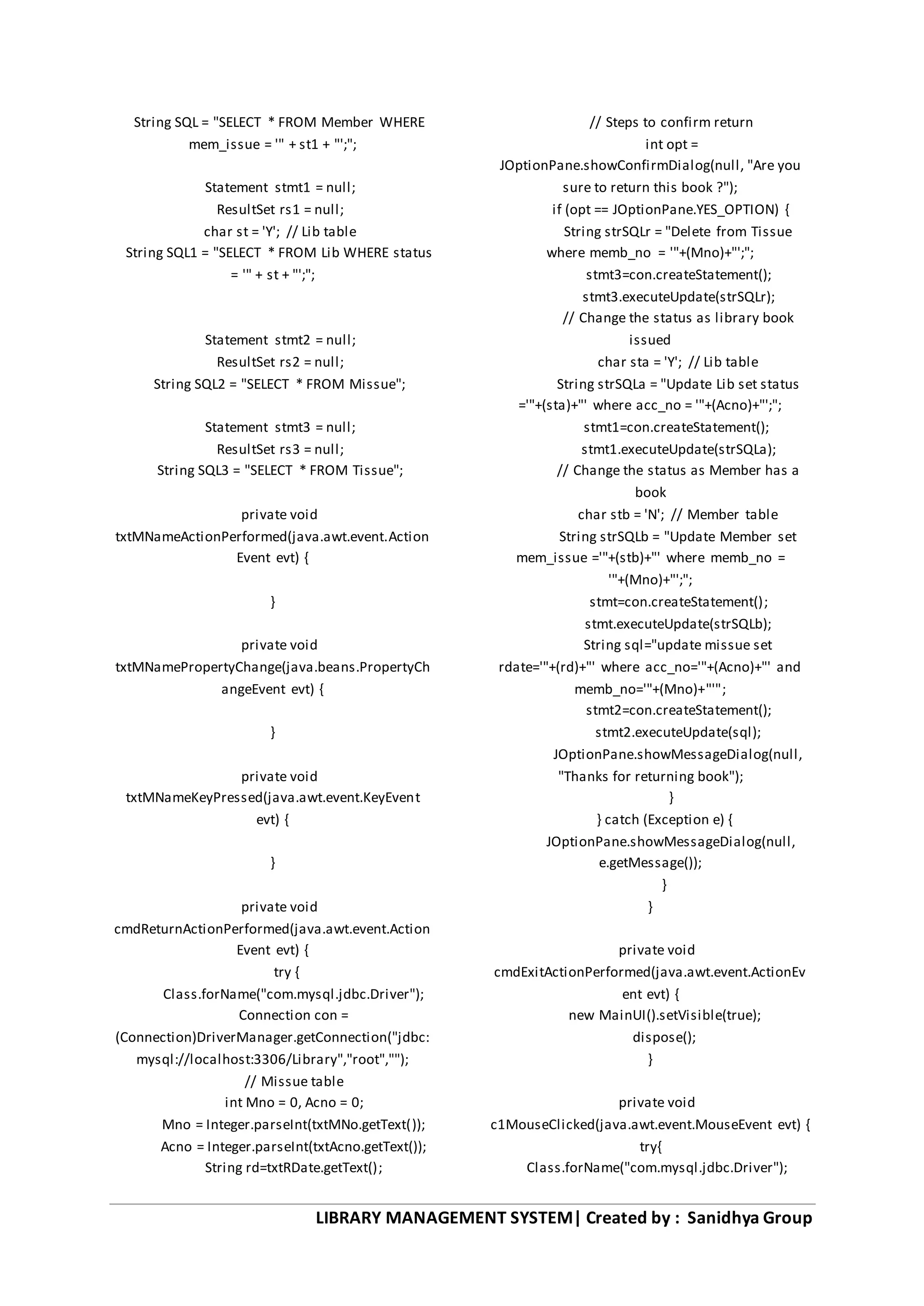LIBRARY MANAGEMENT SYSTEM| Created by : Sanidhya Group
String SQL = "SELECT * FROM Member WHERE
mem_issue = '" + st1 + "';";
Statement stmt1 = null;
ResultSet rs1 = null;
char st = 'Y'; // Lib table
String SQL1 = "SELECT * FROM Lib WHERE status
= '" + st + "';";
Statement stmt2 = null;
ResultSet rs2 = null;
String SQL2 = "SELECT * FROM Missue";
Statement stmt3 = null;
ResultSet rs3 = null;
String SQL3 = "SELECT * FROM Tissue";
private void
txtMNameActionPerformed(java.awt.event.Action
Event evt) {
}
private void
txtMNamePropertyChange(java.beans.PropertyCh
angeEvent evt) {
}
private void
txtMNameKeyPressed(java.awt.event.KeyEvent
evt) {
}
private void
cmdReturnActionPerformed(java.awt.event.Action
Event evt) {
try {
Class.forName("com.mysql.jdbc.Driver");
Connection con =
(Connection)DriverManager.getConnection("jdbc:
mysql://localhost:3306/Library","root","");
// Missue table
int Mno = 0, Acno = 0;
Mno = Integer.parseInt(txtMNo.getText());
Acno = Integer.parseInt(txtAcno.getText());
String rd=txtRDate.getText();
// Steps to confirm return
int opt =
JOptionPane.showConfirmDialog(null, "Are you
sure to return this book ?");
if (opt == JOptionPane.YES_OPTION) {
String strSQLr = "Delete from Tissue
where memb_no = '"+(Mno)+"';";
stmt3=con.createStatement();
stmt3.executeUpdate(strSQLr);
// Change the status as library book
issued
char sta = 'Y'; // Lib table
String strSQLa = "Update Lib set status
='"+(sta)+"' where acc_no = '"+(Acno)+"';";
stmt1=con.createStatement();
stmt1.executeUpdate(strSQLa);
// Change the status as Member has a
book
char stb = 'N'; // Member table
String strSQLb = "Update Member set
mem_issue ='"+(stb)+"' where memb_no =
'"+(Mno)+"';";
stmt=con.createStatement();
stmt.executeUpdate(strSQLb);
String sql="update missue set
rdate='"+(rd)+"' where acc_no='"+(Acno)+"' and
memb_no='"+(Mno)+"'";
stmt2=con.createStatement();
stmt2.executeUpdate(sql);
JOptionPane.showMessageDialog(null,
"Thanks for returning book");
}
} catch (Exception e) {
JOptionPane.showMessageDialog(null,
e.getMessage());
}
}
private void
cmdExitActionPerformed(java.awt.event.ActionEv
ent evt) {
new MainUI().setVisible(true);
dispose();
}
private void
c1MouseClicked(java.awt.event.MouseEvent evt) {
try{
Class.forName("com.mysql.jdbc.Driver");
 