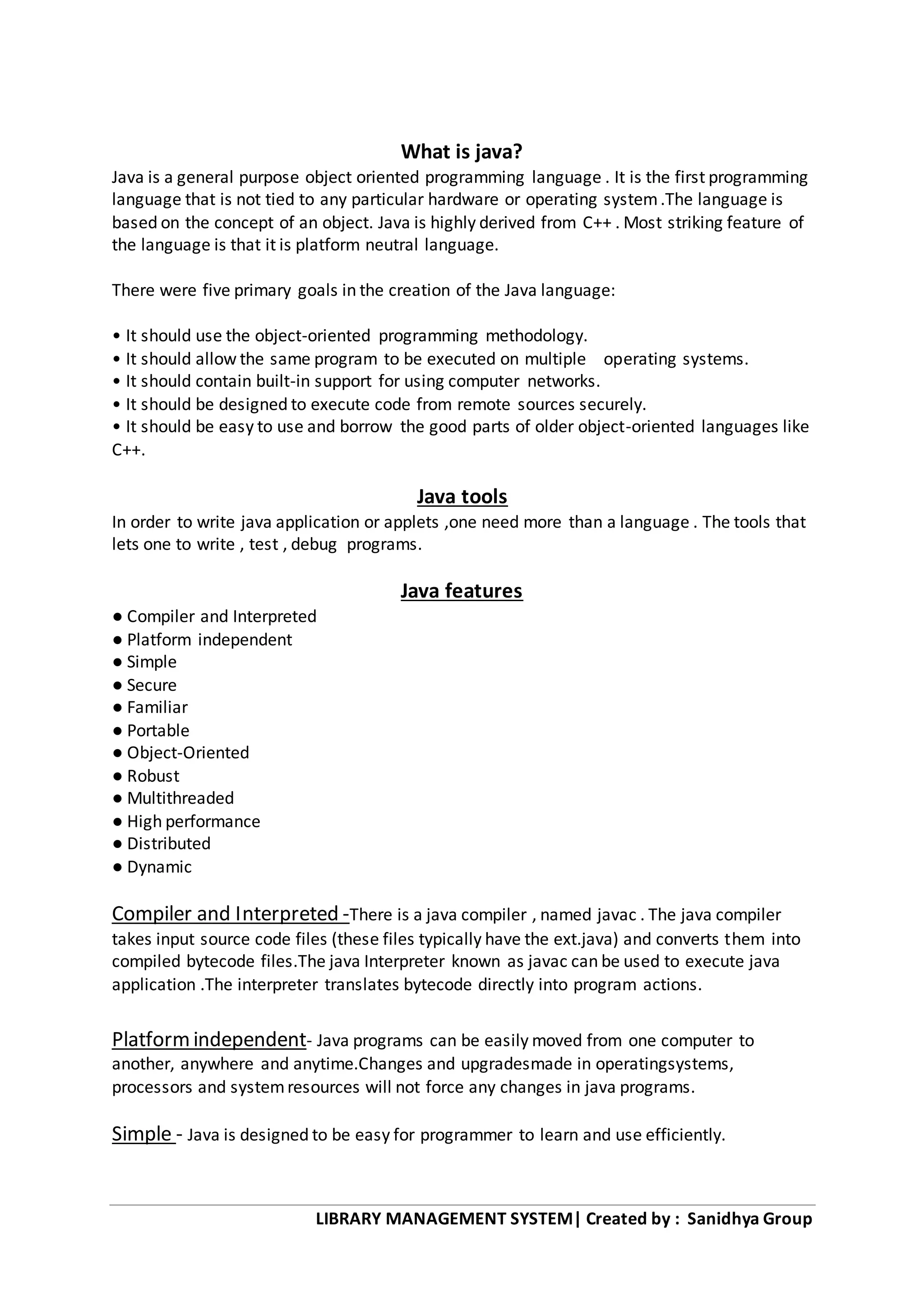 LIBRARY MANAGEMENT SYSTEM| Created by : Sanidhya Group
What is java?
Java is a general purpose object oriented programming language . It is the first programming
language that is not tied to any particular hardware or operating system.The language is
based on the concept of an object. Java is highly derived from C++ . Most striking feature of
the language is that it is platform neutral language.
There were five primary goals in the creation of the Java language:
• It should use the object-oriented programming methodology.
• It should allow the same program to be executed on multiple operating systems.
• It should contain built-in support for using computer networks.
• It should be designed to execute code from remote sources securely.
• It should be easy to use and borrow the good parts of older object-oriented languages like
C++.
Java tools
In order to write java application or applets ,one need more than a language . The tools that
lets one to write , test , debug programs.
Java features
● Compiler and Interpreted
● Platform independent
● Simple
● Secure
● Familiar
● Portable
● Object-Oriented
● Robust
● Multithreaded
● High performance
● Distributed
● Dynamic
Compiler and Interpreted -There is a java compiler , named javac . The java compiler
takes input source code files (these files typically have the ext.java) and converts them into
compiled bytecode files.The java Interpreter known as javac can be used to execute java
application .The interpreter translates bytecode directly into program actions.
Platformindependent- Java programs can be easily moved from one computer to
another, anywhere and anytime.Changes and upgradesmade in operatingsystems,
processors and systemresources will not force any changes in java programs.
Simple - Java is designed to be easy for programmer to learn and use efficiently.
 