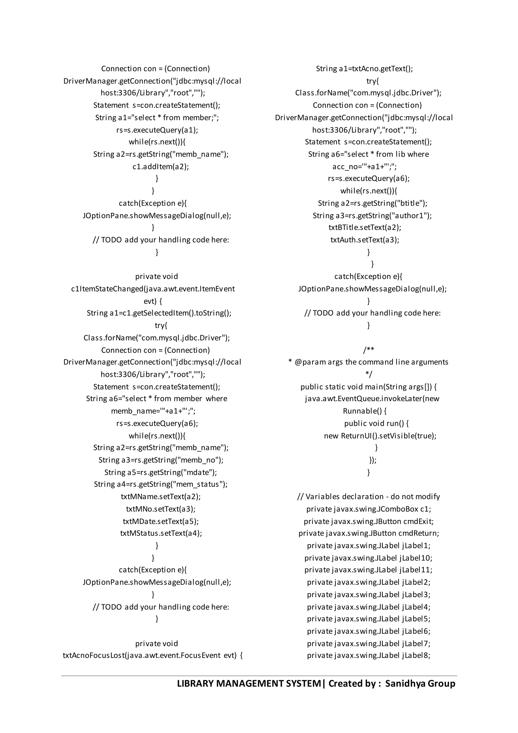 LIBRARY MANAGEMENT SYSTEM| Created by : Sanidhya Group
Connection con = (Connection)
DriverManager.getConnection("jdbc:mysql://local
host:3306/Library","root","");
Statement s=con.createStatement();
String a1="select * from member;";
rs=s.executeQuery(a1);
while(rs.next()){
String a2=rs.getString("memb_name");
c1.addItem(a2);
}
}
catch(Exception e){
JOptionPane.showMessageDialog(null,e);
}
// TODO add your handling code here:
}
private void
c1ItemStateChanged(java.awt.event.ItemEvent
evt) {
String a1=c1.getSelectedItem().toString();
try{
Class.forName("com.mysql.jdbc.Driver");
Connection con = (Connection)
DriverManager.getConnection("jdbc:mysql://local
host:3306/Library","root","");
Statement s=con.createStatement();
String a6="select * from member where
memb_name='"+a1+"';";
rs=s.executeQuery(a6);
while(rs.next()){
String a2=rs.getString("memb_name");
String a3=rs.getString("memb_no");
String a5=rs.getString("mdate");
String a4=rs.getString("mem_status");
txtMName.setText(a2);
txtMNo.setText(a3);
txtMDate.setText(a5);
txtMStatus.setText(a4);
}
}
catch(Exception e){
JOptionPane.showMessageDialog(null,e);
}
// TODO add your handling code here:
}
private void
txtAcnoFocusLost(java.awt.event.FocusEvent evt) {
String a1=txtAcno.getText();
try{
Class.forName("com.mysql.jdbc.Driver");
Connection con = (Connection)
DriverManager.getConnection("jdbc:mysql://local
host:3306/Library","root","");
Statement s=con.createStatement();
String a6="select * from lib where
acc_no='"+a1+"';";
rs=s.executeQuery(a6);
while(rs.next()){
String a2=rs.getString("btitle");
String a3=rs.getString("author1");
txtBTitle.setText(a2);
txtAuth.setText(a3);
}
}
catch(Exception e){
JOptionPane.showMessageDialog(null,e);
}
// TODO add your handling code here:
}
/**
* @param args the command line arguments
*/
public static void main(String args[]) {
java.awt.EventQueue.invokeLater(new
Runnable() {
public void run() {
new ReturnUI().setVisible(true);
}
});
}
// Variables declaration - do not modify
private javax.swing.JComboBox c1;
private javax.swing.JButton cmdExit;
private javax.swing.JButton cmdReturn;
private javax.swing.JLabel jLabel1;
private javax.swing.JLabel jLabel10;
private javax.swing.JLabel jLabel11;
private javax.swing.JLabel jLabel2;
private javax.swing.JLabel jLabel3;
private javax.swing.JLabel jLabel4;
private javax.swing.JLabel jLabel5;
private javax.swing.JLabel jLabel6;
private javax.swing.JLabel jLabel7;
private javax.swing.JLabel jLabel8;
 