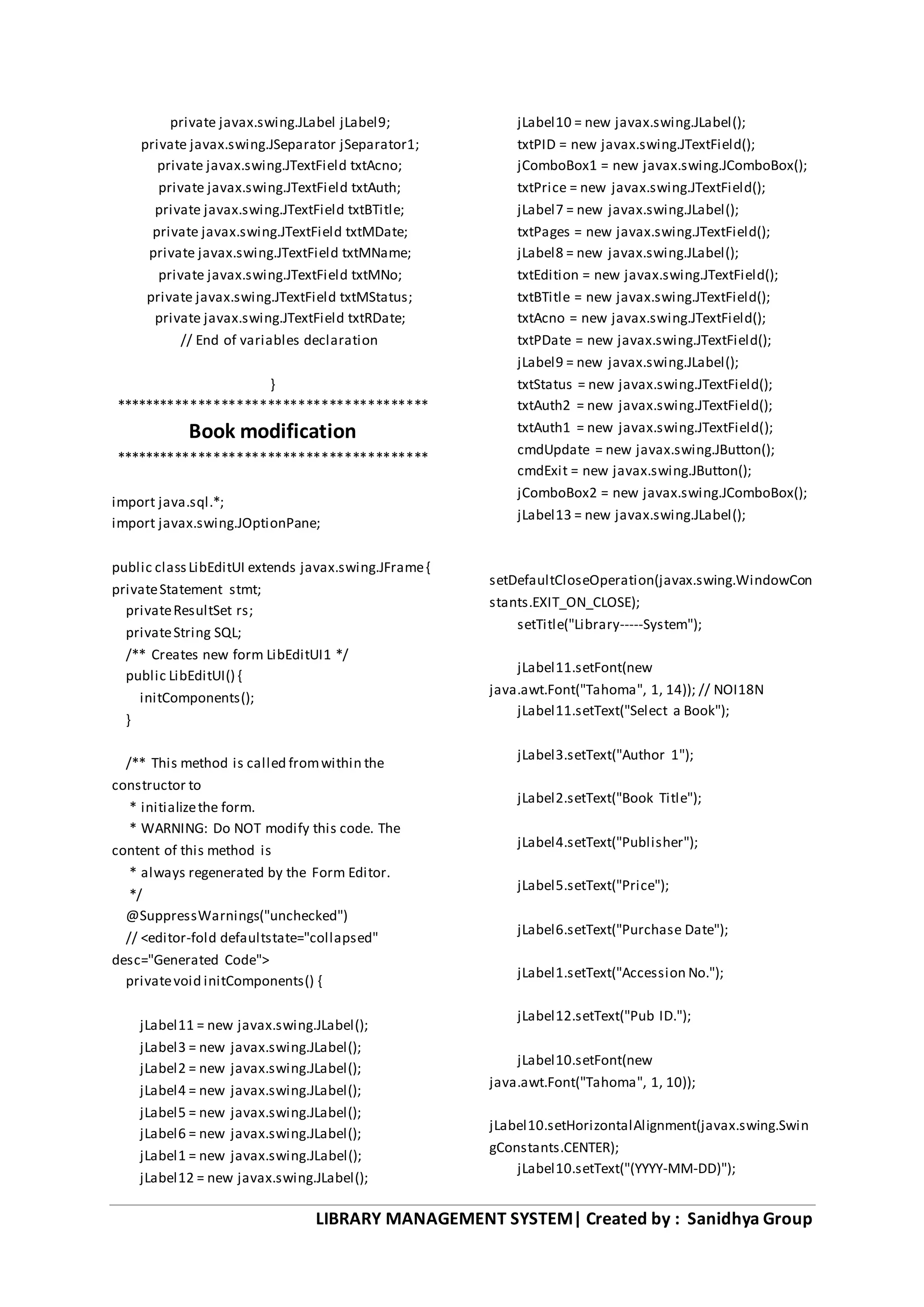 LIBRARY MANAGEMENT SYSTEM| Created by : Sanidhya Group
private javax.swing.JLabel jLabel9;
private javax.swing.JSeparator jSeparator1;
private javax.swing.JTextField txtAcno;
private javax.swing.JTextField txtAuth;
private javax.swing.JTextField txtBTitle;
private javax.swing.JTextField txtMDate;
private javax.swing.JTextField txtMName;
private javax.swing.JTextField txtMNo;
private javax.swing.JTextField txtMStatus;
private javax.swing.JTextField txtRDate;
// End of variables declaration
}
*****************************************
Book modification
*****************************************
import java.sql.*;
import javax.swing.JOptionPane;
public classLibEditUI extends javax.swing.JFrame{
privateStatement stmt;
privateResultSet rs;
privateString SQL;
/** Creates new form LibEditUI1 */
public LibEditUI() {
initComponents();
}
/** This method is called fromwithin the
constructor to
* initializethe form.
* WARNING: Do NOT modify this code. The
content of this method is
* always regenerated by the Form Editor.
*/
@SuppressWarnings("unchecked")
// <editor-fold defaultstate="collapsed"
desc="Generated Code">
privatevoid initComponents() {
jLabel11 = new javax.swing.JLabel();
jLabel3 = new javax.swing.JLabel();
jLabel2 = new javax.swing.JLabel();
jLabel4 = new javax.swing.JLabel();
jLabel5 = new javax.swing.JLabel();
jLabel6 = new javax.swing.JLabel();
jLabel1 = new javax.swing.JLabel();
jLabel12 = new javax.swing.JLabel();
jLabel10 = new javax.swing.JLabel();
txtPID = new javax.swing.JTextField();
jComboBox1 = new javax.swing.JComboBox();
txtPrice = new javax.swing.JTextField();
jLabel7 = new javax.swing.JLabel();
txtPages = new javax.swing.JTextField();
jLabel8 = new javax.swing.JLabel();
txtEdition = new javax.swing.JTextField();
txtBTitle = new javax.swing.JTextField();
txtAcno = new javax.swing.JTextField();
txtPDate = new javax.swing.JTextField();
jLabel9 = new javax.swing.JLabel();
txtStatus = new javax.swing.JTextField();
txtAuth2 = new javax.swing.JTextField();
txtAuth1 = new javax.swing.JTextField();
cmdUpdate = new javax.swing.JButton();
cmdExit = new javax.swing.JButton();
jComboBox2 = new javax.swing.JComboBox();
jLabel13 = new javax.swing.JLabel();
setDefaultCloseOperation(javax.swing.WindowCon
stants.EXIT_ON_CLOSE);
setTitle("Library-----System");
jLabel11.setFont(new
java.awt.Font("Tahoma", 1, 14)); // NOI18N
jLabel11.setText("Select a Book");
jLabel3.setText("Author 1");
jLabel2.setText("Book Title");
jLabel4.setText("Publisher");
jLabel5.setText("Price");
jLabel6.setText("Purchase Date");
jLabel1.setText("Accession No.");
jLabel12.setText("Pub ID.");
jLabel10.setFont(new
java.awt.Font("Tahoma", 1, 10));
jLabel10.setHorizontalAlignment(javax.swing.Swin
gConstants.CENTER);
jLabel10.setText("(YYYY-MM-DD)");
 