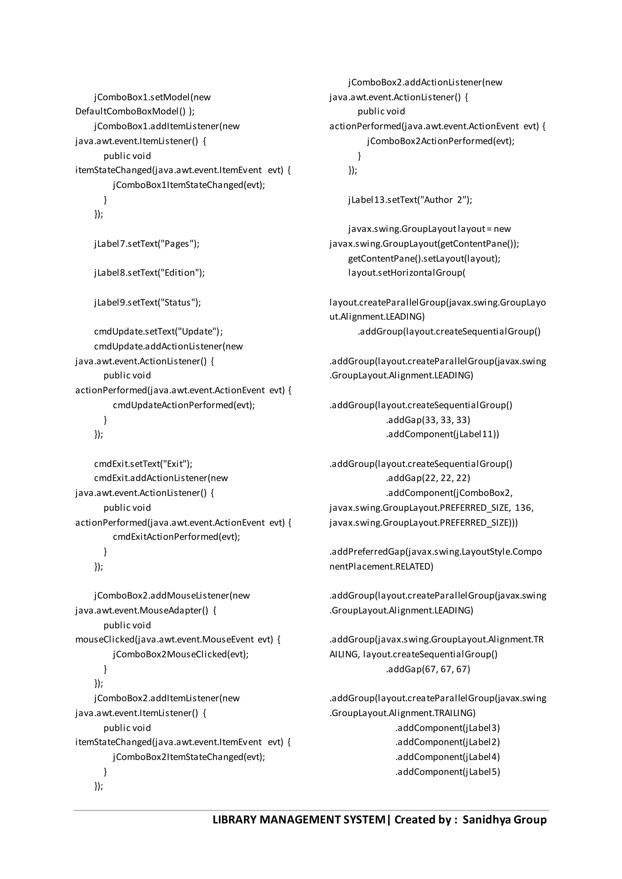 LIBRARY MANAGEMENT SYSTEM| Created by : Sanidhya Group
jComboBox1.setModel(new
DefaultComboBoxModel() );
jComboBox1.addItemListener(new
java.awt.event.ItemListener() {
public void
itemStateChanged(java.awt.event.ItemEvent evt) {
jComboBox1ItemStateChanged(evt);
}
});
jLabel7.setText("Pages");
jLabel8.setText("Edition");
jLabel9.setText("Status");
cmdUpdate.setText("Update");
cmdUpdate.addActionListener(new
java.awt.event.ActionListener() {
public void
actionPerformed(java.awt.event.ActionEvent evt) {
cmdUpdateActionPerformed(evt);
}
});
cmdExit.setText("Exit");
cmdExit.addActionListener(new
java.awt.event.ActionListener() {
public void
actionPerformed(java.awt.event.ActionEvent evt) {
cmdExitActionPerformed(evt);
}
});
jComboBox2.addMouseListener(new
java.awt.event.MouseAdapter() {
public void
mouseClicked(java.awt.event.MouseEvent evt) {
jComboBox2MouseClicked(evt);
}
});
jComboBox2.addItemListener(new
java.awt.event.ItemListener() {
public void
itemStateChanged(java.awt.event.ItemEvent evt) {
jComboBox2ItemStateChanged(evt);
}
});
jComboBox2.addActionListener(new
java.awt.event.ActionListener() {
public void
actionPerformed(java.awt.event.ActionEvent evt) {
jComboBox2ActionPerformed(evt);
}
});
jLabel13.setText("Author 2");
javax.swing.GroupLayoutlayout= new
javax.swing.GroupLayout(getContentPane());
getContentPane().setLayout(layout);
layout.setHorizontalGroup(
layout.createParallelGroup(javax.swing.GroupLayo
ut.Alignment.LEADING)
.addGroup(layout.createSequentialGroup()
.addGroup(layout.createParallelGroup(javax.swing
.GroupLayout.Alignment.LEADING)
.addGroup(layout.createSequentialGroup()
.addGap(33, 33, 33)
.addComponent(jLabel11))
.addGroup(layout.createSequentialGroup()
.addGap(22, 22, 22)
.addComponent(jComboBox2,
javax.swing.GroupLayout.PREFERRED_SIZE, 136,
javax.swing.GroupLayout.PREFERRED_SIZE)))
.addPreferredGap(javax.swing.LayoutStyle.Compo
nentPlacement.RELATED)
.addGroup(layout.createParallelGroup(javax.swing
.GroupLayout.Alignment.LEADING)
.addGroup(javax.swing.GroupLayout.Alignment.TR
AILING, layout.createSequentialGroup()
.addGap(67, 67, 67)
.addGroup(layout.createParallelGroup(javax.swing
.GroupLayout.Alignment.TRAILING)
.addComponent(jLabel3)
.addComponent(jLabel2)
.addComponent(jLabel4)
.addComponent(jLabel5)
 