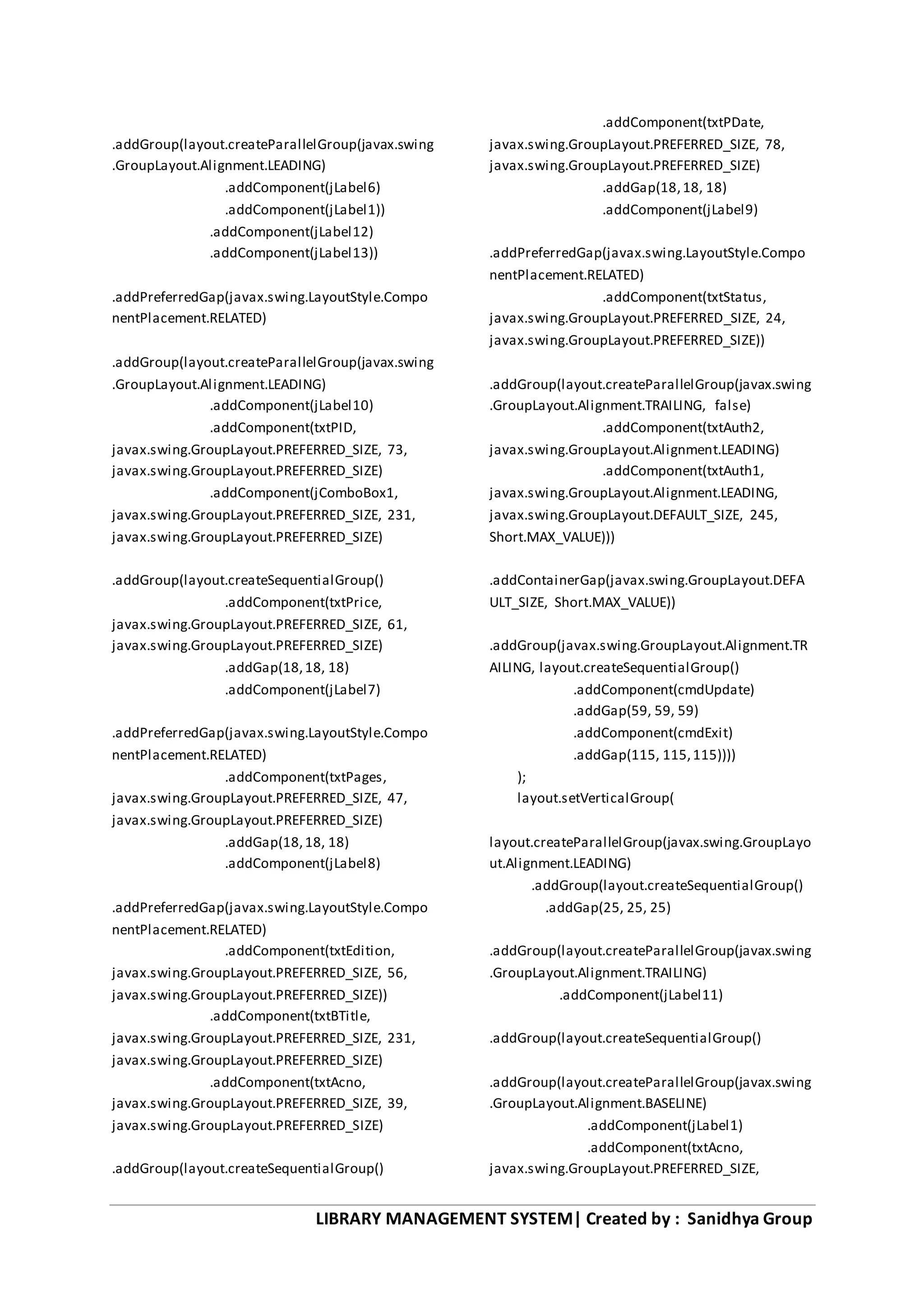 LIBRARY MANAGEMENT SYSTEM| Created by : Sanidhya Group
.addGroup(layout.createParallelGroup(javax.swing
.GroupLayout.Alignment.LEADING)
.addComponent(jLabel6)
.addComponent(jLabel1))
.addComponent(jLabel12)
.addComponent(jLabel13))
.addPreferredGap(javax.swing.LayoutStyle.Compo
nentPlacement.RELATED)
.addGroup(layout.createParallelGroup(javax.swing
.GroupLayout.Alignment.LEADING)
.addComponent(jLabel10)
.addComponent(txtPID,
javax.swing.GroupLayout.PREFERRED_SIZE, 73,
javax.swing.GroupLayout.PREFERRED_SIZE)
.addComponent(jComboBox1,
javax.swing.GroupLayout.PREFERRED_SIZE, 231,
javax.swing.GroupLayout.PREFERRED_SIZE)
.addGroup(layout.createSequentialGroup()
.addComponent(txtPrice,
javax.swing.GroupLayout.PREFERRED_SIZE, 61,
javax.swing.GroupLayout.PREFERRED_SIZE)
.addGap(18,18, 18)
.addComponent(jLabel7)
.addPreferredGap(javax.swing.LayoutStyle.Compo
nentPlacement.RELATED)
.addComponent(txtPages,
javax.swing.GroupLayout.PREFERRED_SIZE, 47,
javax.swing.GroupLayout.PREFERRED_SIZE)
.addGap(18,18, 18)
.addComponent(jLabel8)
.addPreferredGap(javax.swing.LayoutStyle.Compo
nentPlacement.RELATED)
.addComponent(txtEdition,
javax.swing.GroupLayout.PREFERRED_SIZE, 56,
javax.swing.GroupLayout.PREFERRED_SIZE))
.addComponent(txtBTitle,
javax.swing.GroupLayout.PREFERRED_SIZE, 231,
javax.swing.GroupLayout.PREFERRED_SIZE)
.addComponent(txtAcno,
javax.swing.GroupLayout.PREFERRED_SIZE, 39,
javax.swing.GroupLayout.PREFERRED_SIZE)
.addGroup(layout.createSequentialGroup()
.addComponent(txtPDate,
javax.swing.GroupLayout.PREFERRED_SIZE, 78,
javax.swing.GroupLayout.PREFERRED_SIZE)
.addGap(18,18, 18)
.addComponent(jLabel9)
.addPreferredGap(javax.swing.LayoutStyle.Compo
nentPlacement.RELATED)
.addComponent(txtStatus,
javax.swing.GroupLayout.PREFERRED_SIZE, 24,
javax.swing.GroupLayout.PREFERRED_SIZE))
.addGroup(layout.createParallelGroup(javax.swing
.GroupLayout.Alignment.TRAILING, false)
.addComponent(txtAuth2,
javax.swing.GroupLayout.Alignment.LEADING)
.addComponent(txtAuth1,
javax.swing.GroupLayout.Alignment.LEADING,
javax.swing.GroupLayout.DEFAULT_SIZE, 245,
Short.MAX_VALUE)))
.addContainerGap(javax.swing.GroupLayout.DEFA
ULT_SIZE, Short.MAX_VALUE))
.addGroup(javax.swing.GroupLayout.Alignment.TR
AILING, layout.createSequentialGroup()
.addComponent(cmdUpdate)
.addGap(59, 59, 59)
.addComponent(cmdExit)
.addGap(115, 115,115))))
);
layout.setVerticalGroup(
layout.createParallelGroup(javax.swing.GroupLayo
ut.Alignment.LEADING)
.addGroup(layout.createSequentialGroup()
.addGap(25, 25, 25)
.addGroup(layout.createParallelGroup(javax.swing
.GroupLayout.Alignment.TRAILING)
.addComponent(jLabel11)
.addGroup(layout.createSequentialGroup()
.addGroup(layout.createParallelGroup(javax.swing
.GroupLayout.Alignment.BASELINE)
.addComponent(jLabel1)
.addComponent(txtAcno,
javax.swing.GroupLayout.PREFERRED_SIZE,
 
