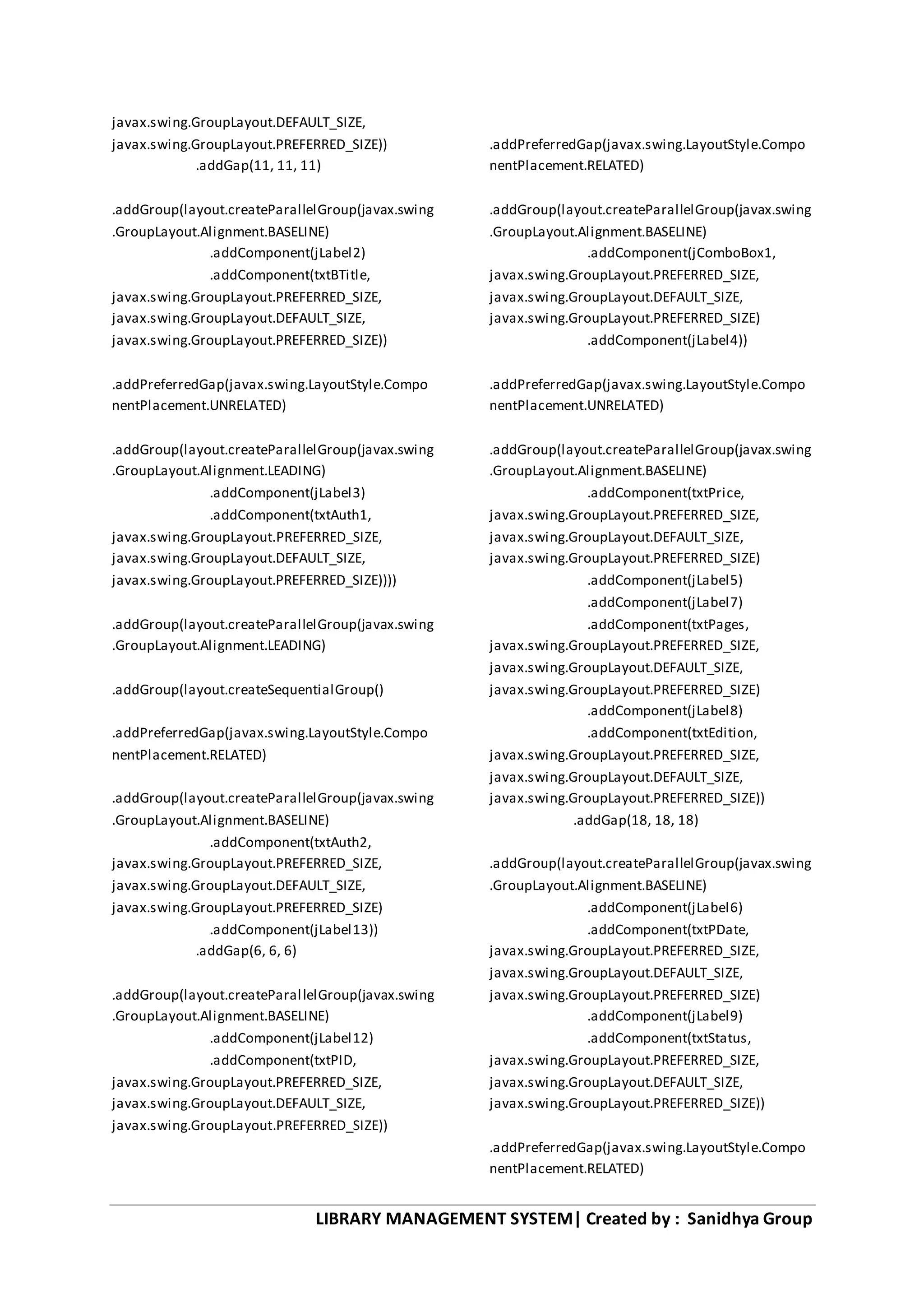 LIBRARY MANAGEMENT SYSTEM| Created by : Sanidhya Group
javax.swing.GroupLayout.DEFAULT_SIZE,
javax.swing.GroupLayout.PREFERRED_SIZE))
.addGap(11, 11, 11)
.addGroup(layout.createParallelGroup(javax.swing
.GroupLayout.Alignment.BASELINE)
.addComponent(jLabel2)
.addComponent(txtBTitle,
javax.swing.GroupLayout.PREFERRED_SIZE,
javax.swing.GroupLayout.DEFAULT_SIZE,
javax.swing.GroupLayout.PREFERRED_SIZE))
.addPreferredGap(javax.swing.LayoutStyle.Compo
nentPlacement.UNRELATED)
.addGroup(layout.createParallelGroup(javax.swing
.GroupLayout.Alignment.LEADING)
.addComponent(jLabel3)
.addComponent(txtAuth1,
javax.swing.GroupLayout.PREFERRED_SIZE,
javax.swing.GroupLayout.DEFAULT_SIZE,
javax.swing.GroupLayout.PREFERRED_SIZE))))
.addGroup(layout.createParallelGroup(javax.swing
.GroupLayout.Alignment.LEADING)
.addGroup(layout.createSequentialGroup()
.addPreferredGap(javax.swing.LayoutStyle.Compo
nentPlacement.RELATED)
.addGroup(layout.createParallelGroup(javax.swing
.GroupLayout.Alignment.BASELINE)
.addComponent(txtAuth2,
javax.swing.GroupLayout.PREFERRED_SIZE,
javax.swing.GroupLayout.DEFAULT_SIZE,
javax.swing.GroupLayout.PREFERRED_SIZE)
.addComponent(jLabel13))
.addGap(6, 6, 6)
.addGroup(layout.createParallelGroup(javax.swing
.GroupLayout.Alignment.BASELINE)
.addComponent(jLabel12)
.addComponent(txtPID,
javax.swing.GroupLayout.PREFERRED_SIZE,
javax.swing.GroupLayout.DEFAULT_SIZE,
javax.swing.GroupLayout.PREFERRED_SIZE))
.addPreferredGap(javax.swing.LayoutStyle.Compo
nentPlacement.RELATED)
.addGroup(layout.createParallelGroup(javax.swing
.GroupLayout.Alignment.BASELINE)
.addComponent(jComboBox1,
javax.swing.GroupLayout.PREFERRED_SIZE,
javax.swing.GroupLayout.DEFAULT_SIZE,
javax.swing.GroupLayout.PREFERRED_SIZE)
.addComponent(jLabel4))
.addPreferredGap(javax.swing.LayoutStyle.Compo
nentPlacement.UNRELATED)
.addGroup(layout.createParallelGroup(javax.swing
.GroupLayout.Alignment.BASELINE)
.addComponent(txtPrice,
javax.swing.GroupLayout.PREFERRED_SIZE,
javax.swing.GroupLayout.DEFAULT_SIZE,
javax.swing.GroupLayout.PREFERRED_SIZE)
.addComponent(jLabel5)
.addComponent(jLabel7)
.addComponent(txtPages,
javax.swing.GroupLayout.PREFERRED_SIZE,
javax.swing.GroupLayout.DEFAULT_SIZE,
javax.swing.GroupLayout.PREFERRED_SIZE)
.addComponent(jLabel8)
.addComponent(txtEdition,
javax.swing.GroupLayout.PREFERRED_SIZE,
javax.swing.GroupLayout.DEFAULT_SIZE,
javax.swing.GroupLayout.PREFERRED_SIZE))
.addGap(18, 18, 18)
.addGroup(layout.createParallelGroup(javax.swing
.GroupLayout.Alignment.BASELINE)
.addComponent(jLabel6)
.addComponent(txtPDate,
javax.swing.GroupLayout.PREFERRED_SIZE,
javax.swing.GroupLayout.DEFAULT_SIZE,
javax.swing.GroupLayout.PREFERRED_SIZE)
.addComponent(jLabel9)
.addComponent(txtStatus,
javax.swing.GroupLayout.PREFERRED_SIZE,
javax.swing.GroupLayout.DEFAULT_SIZE,
javax.swing.GroupLayout.PREFERRED_SIZE))
.addPreferredGap(javax.swing.LayoutStyle.Compo
nentPlacement.RELATED)
 