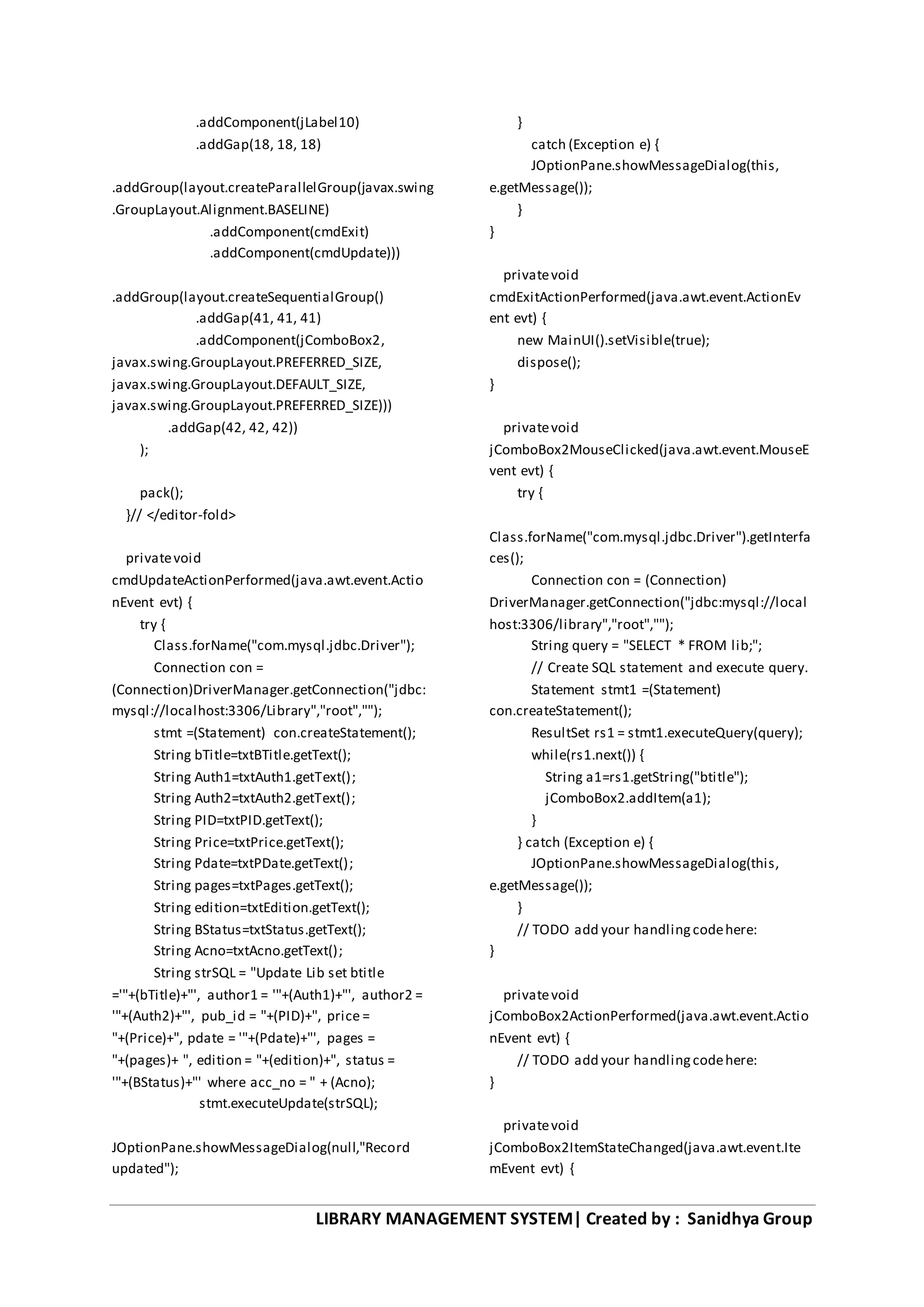 LIBRARY MANAGEMENT SYSTEM| Created by : Sanidhya Group
.addComponent(jLabel10)
.addGap(18, 18, 18)
.addGroup(layout.createParallelGroup(javax.swing
.GroupLayout.Alignment.BASELINE)
.addComponent(cmdExit)
.addComponent(cmdUpdate)))
.addGroup(layout.createSequentialGroup()
.addGap(41, 41, 41)
.addComponent(jComboBox2,
javax.swing.GroupLayout.PREFERRED_SIZE,
javax.swing.GroupLayout.DEFAULT_SIZE,
javax.swing.GroupLayout.PREFERRED_SIZE)))
.addGap(42, 42, 42))
);
pack();
}// </editor-fold>
privatevoid
cmdUpdateActionPerformed(java.awt.event.Actio
nEvent evt) {
try {
Class.forName("com.mysql.jdbc.Driver");
Connection con =
(Connection)DriverManager.getConnection("jdbc:
mysql://localhost:3306/Library","root","");
stmt =(Statement) con.createStatement();
String bTitle=txtBTitle.getText();
String Auth1=txtAuth1.getText();
String Auth2=txtAuth2.getText();
String PID=txtPID.getText();
String Price=txtPrice.getText();
String Pdate=txtPDate.getText();
String pages=txtPages.getText();
String edition=txtEdition.getText();
String BStatus=txtStatus.getText();
String Acno=txtAcno.getText();
String strSQL = "Update Lib set btitle
='"+(bTitle)+"', author1 = '"+(Auth1)+"', author2 =
'"+(Auth2)+"', pub_id = "+(PID)+", price =
"+(Price)+", pdate = '"+(Pdate)+"', pages =
"+(pages)+ ", edition = "+(edition)+", status =
'"+(BStatus)+"' where acc_no = " + (Acno);
stmt.executeUpdate(strSQL);
JOptionPane.showMessageDialog(null,"Record
updated");
}
catch (Exception e) {
JOptionPane.showMessageDialog(this,
e.getMessage());
}
}
privatevoid
cmdExitActionPerformed(java.awt.event.ActionEv
ent evt) {
new MainUI().setVisible(true);
dispose();
}
privatevoid
jComboBox2MouseClicked(java.awt.event.MouseE
vent evt) {
try {
Class.forName("com.mysql.jdbc.Driver").getInterfa
ces();
Connection con = (Connection)
DriverManager.getConnection("jdbc:mysql://local
host:3306/library","root","");
String query = "SELECT * FROM lib;";
// Create SQL statement and execute query.
Statement stmt1 =(Statement)
con.createStatement();
ResultSet rs1 = stmt1.executeQuery(query);
while(rs1.next()) {
String a1=rs1.getString("btitle");
jComboBox2.addItem(a1);
}
} catch (Exception e) {
JOptionPane.showMessageDialog(this,
e.getMessage());
}
// TODO add your handlingcodehere:
}
privatevoid
jComboBox2ActionPerformed(java.awt.event.Actio
nEvent evt) {
// TODO add your handlingcodehere:
}
privatevoid
jComboBox2ItemStateChanged(java.awt.event.Ite
mEvent evt) {
 