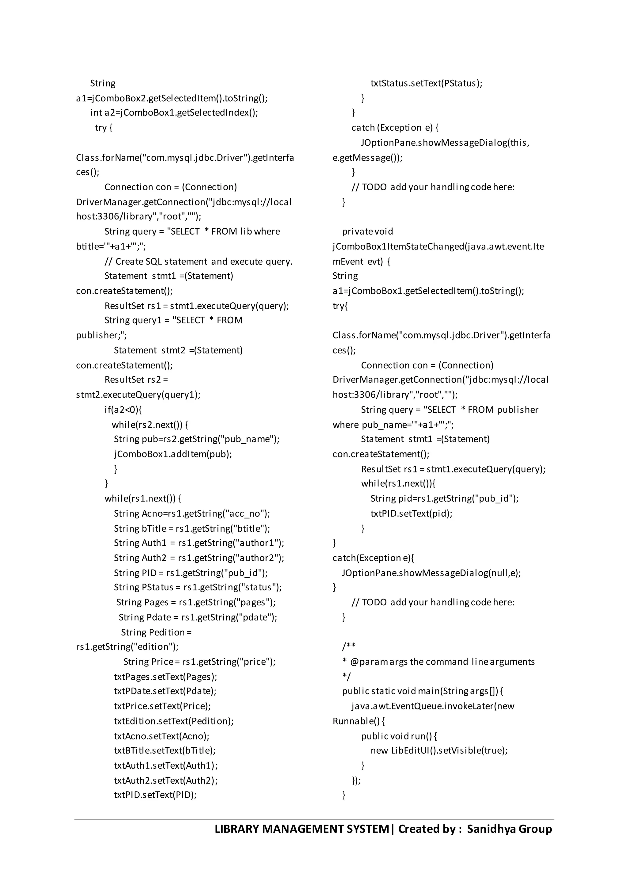 LIBRARY MANAGEMENT SYSTEM| Created by : Sanidhya Group
String
a1=jComboBox2.getSelectedItem().toString();
int a2=jComboBox1.getSelectedIndex();
try {
Class.forName("com.mysql.jdbc.Driver").getInterfa
ces();
Connection con = (Connection)
DriverManager.getConnection("jdbc:mysql://local
host:3306/library","root","");
String query = "SELECT * FROM lib where
btitle='"+a1+"';";
// Create SQL statement and execute query.
Statement stmt1 =(Statement)
con.createStatement();
ResultSet rs1 = stmt1.executeQuery(query);
String query1 = "SELECT * FROM
publisher;";
Statement stmt2 =(Statement)
con.createStatement();
ResultSet rs2 =
stmt2.executeQuery(query1);
if(a2<0){
while(rs2.next()) {
String pub=rs2.getString("pub_name");
jComboBox1.addItem(pub);
}
}
while(rs1.next()) {
String Acno=rs1.getString("acc_no");
String bTitle = rs1.getString("btitle");
String Auth1 = rs1.getString("author1");
String Auth2 = rs1.getString("author2");
String PID = rs1.getString("pub_id");
String PStatus = rs1.getString("status");
String Pages = rs1.getString("pages");
String Pdate = rs1.getString("pdate");
String Pedition =
rs1.getString("edition");
String Price= rs1.getString("price");
txtPages.setText(Pages);
txtPDate.setText(Pdate);
txtPrice.setText(Price);
txtEdition.setText(Pedition);
txtAcno.setText(Acno);
txtBTitle.setText(bTitle);
txtAuth1.setText(Auth1);
txtAuth2.setText(Auth2);
txtPID.setText(PID);
txtStatus.setText(PStatus);
}
}
catch (Exception e) {
JOptionPane.showMessageDialog(this,
e.getMessage());
}
// TODO add your handlingcodehere:
}
privatevoid
jComboBox1ItemStateChanged(java.awt.event.Ite
mEvent evt) {
String
a1=jComboBox1.getSelectedItem().toString();
try{
Class.forName("com.mysql.jdbc.Driver").getInterfa
ces();
Connection con = (Connection)
DriverManager.getConnection("jdbc:mysql://local
host:3306/library","root","");
String query = "SELECT * FROM publisher
where pub_name='"+a1+"';";
Statement stmt1 =(Statement)
con.createStatement();
ResultSet rs1 = stmt1.executeQuery(query);
while(rs1.next()){
String pid=rs1.getString("pub_id");
txtPID.setText(pid);
}
}
catch(Exception e){
JOptionPane.showMessageDialog(null,e);
}
// TODO add your handlingcodehere:
}
/**
* @paramargs the command linearguments
*/
public static void main(Stringargs[]) {
java.awt.EventQueue.invokeLater(new
Runnable() {
public void run() {
new LibEditUI().setVisible(true);
}
});
}
 
