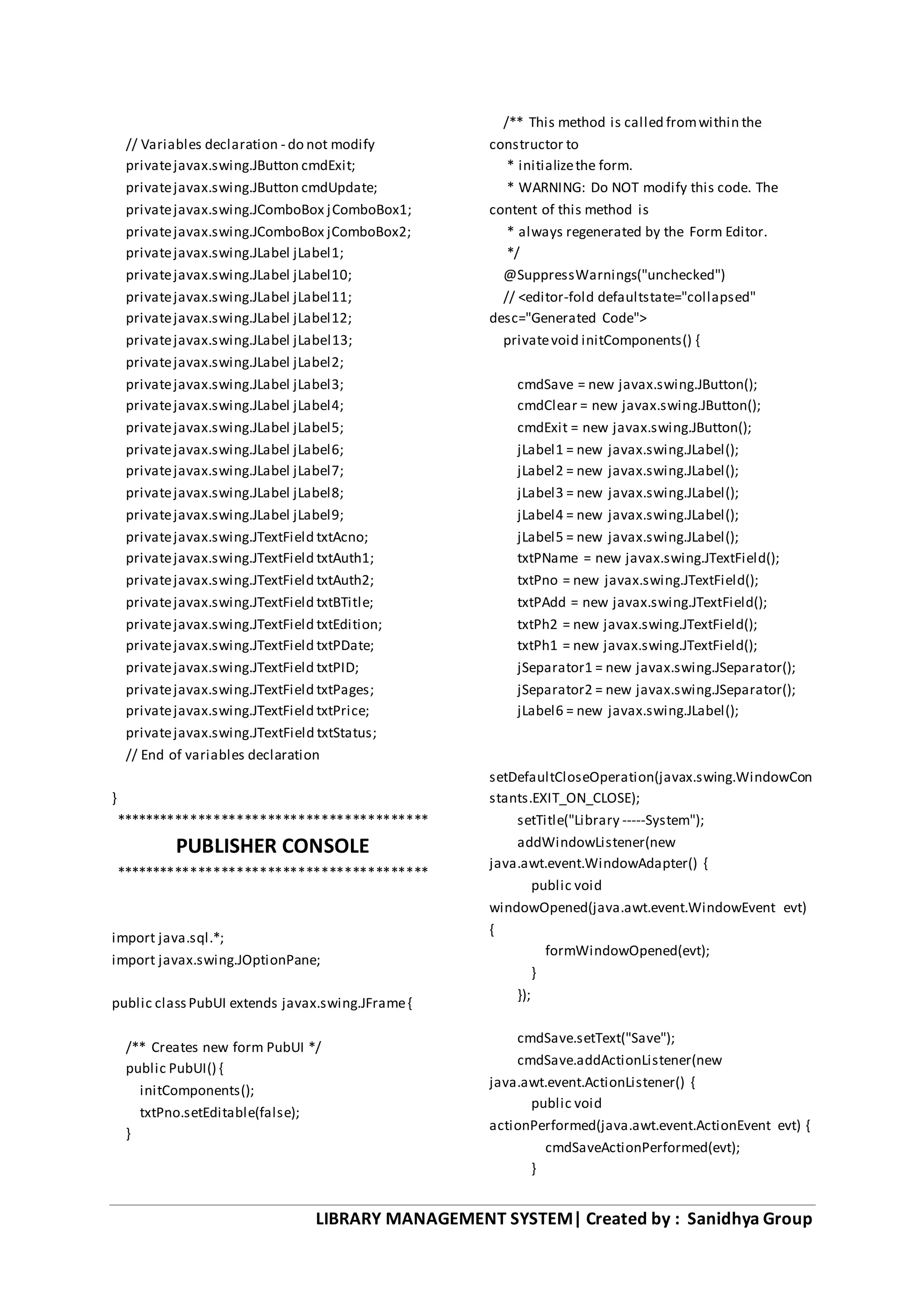 LIBRARY MANAGEMENT SYSTEM| Created by : Sanidhya Group
// Variables declaration - do not modify
privatejavax.swing.JButton cmdExit;
privatejavax.swing.JButton cmdUpdate;
privatejavax.swing.JComboBox jComboBox1;
privatejavax.swing.JComboBox jComboBox2;
privatejavax.swing.JLabel jLabel1;
privatejavax.swing.JLabel jLabel10;
privatejavax.swing.JLabel jLabel11;
privatejavax.swing.JLabel jLabel12;
privatejavax.swing.JLabel jLabel13;
privatejavax.swing.JLabel jLabel2;
privatejavax.swing.JLabel jLabel3;
privatejavax.swing.JLabel jLabel4;
privatejavax.swing.JLabel jLabel5;
privatejavax.swing.JLabel jLabel6;
privatejavax.swing.JLabel jLabel7;
privatejavax.swing.JLabel jLabel8;
privatejavax.swing.JLabel jLabel9;
privatejavax.swing.JTextField txtAcno;
privatejavax.swing.JTextField txtAuth1;
privatejavax.swing.JTextField txtAuth2;
privatejavax.swing.JTextField txtBTitle;
privatejavax.swing.JTextField txtEdition;
privatejavax.swing.JTextField txtPDate;
privatejavax.swing.JTextField txtPID;
privatejavax.swing.JTextField txtPages;
privatejavax.swing.JTextField txtPrice;
privatejavax.swing.JTextField txtStatus;
// End of variables declaration
}
*****************************************
PUBLISHER CONSOLE
*****************************************
import java.sql.*;
import javax.swing.JOptionPane;
public classPubUI extends javax.swing.JFrame{
/** Creates new form PubUI */
public PubUI() {
initComponents();
txtPno.setEditable(false);
}
/** This method is called fromwithin the
constructor to
* initializethe form.
* WARNING: Do NOT modify this code. The
content of this method is
* always regenerated by the Form Editor.
*/
@SuppressWarnings("unchecked")
// <editor-fold defaultstate="collapsed"
desc="Generated Code">
privatevoid initComponents() {
cmdSave = new javax.swing.JButton();
cmdClear = new javax.swing.JButton();
cmdExit = new javax.swing.JButton();
jLabel1 = new javax.swing.JLabel();
jLabel2 = new javax.swing.JLabel();
jLabel3 = new javax.swing.JLabel();
jLabel4 = new javax.swing.JLabel();
jLabel5 = new javax.swing.JLabel();
txtPName = new javax.swing.JTextField();
txtPno = new javax.swing.JTextField();
txtPAdd = new javax.swing.JTextField();
txtPh2 = new javax.swing.JTextField();
txtPh1 = new javax.swing.JTextField();
jSeparator1 = new javax.swing.JSeparator();
jSeparator2 = new javax.swing.JSeparator();
jLabel6 = new javax.swing.JLabel();
setDefaultCloseOperation(javax.swing.WindowCon
stants.EXIT_ON_CLOSE);
setTitle("Library -----System");
addWindowListener(new
java.awt.event.WindowAdapter() {
public void
windowOpened(java.awt.event.WindowEvent evt)
{
formWindowOpened(evt);
}
});
cmdSave.setText("Save");
cmdSave.addActionListener(new
java.awt.event.ActionListener() {
public void
actionPerformed(java.awt.event.ActionEvent evt) {
cmdSaveActionPerformed(evt);
}
 