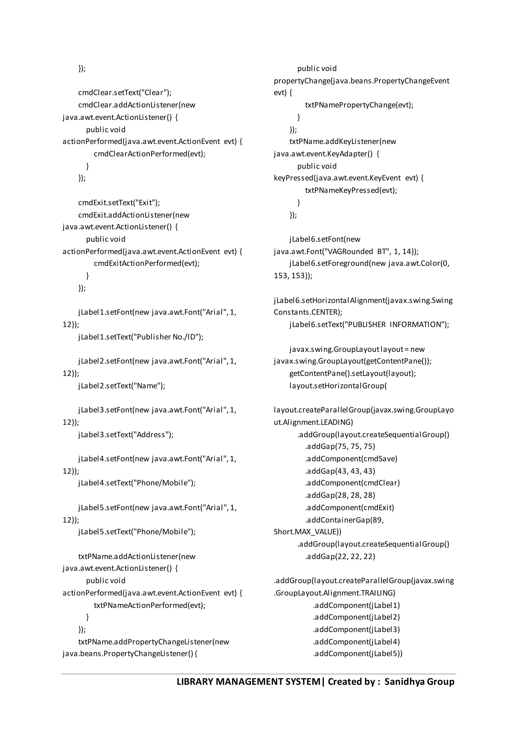 LIBRARY MANAGEMENT SYSTEM| Created by : Sanidhya Group
});
cmdClear.setText("Clear");
cmdClear.addActionListener(new
java.awt.event.ActionListener() {
public void
actionPerformed(java.awt.event.ActionEvent evt) {
cmdClearActionPerformed(evt);
}
});
cmdExit.setText("Exit");
cmdExit.addActionListener(new
java.awt.event.ActionListener() {
public void
actionPerformed(java.awt.event.ActionEvent evt) {
cmdExitActionPerformed(evt);
}
});
jLabel1.setFont(new java.awt.Font("Arial",1,
12));
jLabel1.setText("Publisher No./ID");
jLabel2.setFont(new java.awt.Font("Arial",1,
12));
jLabel2.setText("Name");
jLabel3.setFont(new java.awt.Font("Arial",1,
12));
jLabel3.setText("Address");
jLabel4.setFont(new java.awt.Font("Arial",1,
12));
jLabel4.setText("Phone/Mobile");
jLabel5.setFont(new java.awt.Font("Arial",1,
12));
jLabel5.setText("Phone/Mobile");
txtPName.addActionListener(new
java.awt.event.ActionListener() {
public void
actionPerformed(java.awt.event.ActionEvent evt) {
txtPNameActionPerformed(evt);
}
});
txtPName.addPropertyChangeListener(new
java.beans.PropertyChangeListener() {
public void
propertyChange(java.beans.PropertyChangeEvent
evt) {
txtPNamePropertyChange(evt);
}
});
txtPName.addKeyListener(new
java.awt.event.KeyAdapter() {
public void
keyPressed(java.awt.event.KeyEvent evt) {
txtPNameKeyPressed(evt);
}
});
jLabel6.setFont(new
java.awt.Font("VAGRounded BT", 1, 14));
jLabel6.setForeground(new java.awt.Color(0,
153, 153));
jLabel6.setHorizontalAlignment(javax.swing.Swing
Constants.CENTER);
jLabel6.setText("PUBLISHER INFORMATION");
javax.swing.GroupLayoutlayout= new
javax.swing.GroupLayout(getContentPane());
getContentPane().setLayout(layout);
layout.setHorizontalGroup(
layout.createParallelGroup(javax.swing.GroupLayo
ut.Alignment.LEADING)
.addGroup(layout.createSequentialGroup()
.addGap(75, 75, 75)
.addComponent(cmdSave)
.addGap(43, 43, 43)
.addComponent(cmdClear)
.addGap(28, 28, 28)
.addComponent(cmdExit)
.addContainerGap(89,
Short.MAX_VALUE))
.addGroup(layout.createSequentialGroup()
.addGap(22, 22, 22)
.addGroup(layout.createParallelGroup(javax.swing
.GroupLayout.Alignment.TRAILING)
.addComponent(jLabel1)
.addComponent(jLabel2)
.addComponent(jLabel3)
.addComponent(jLabel4)
.addComponent(jLabel5))
 