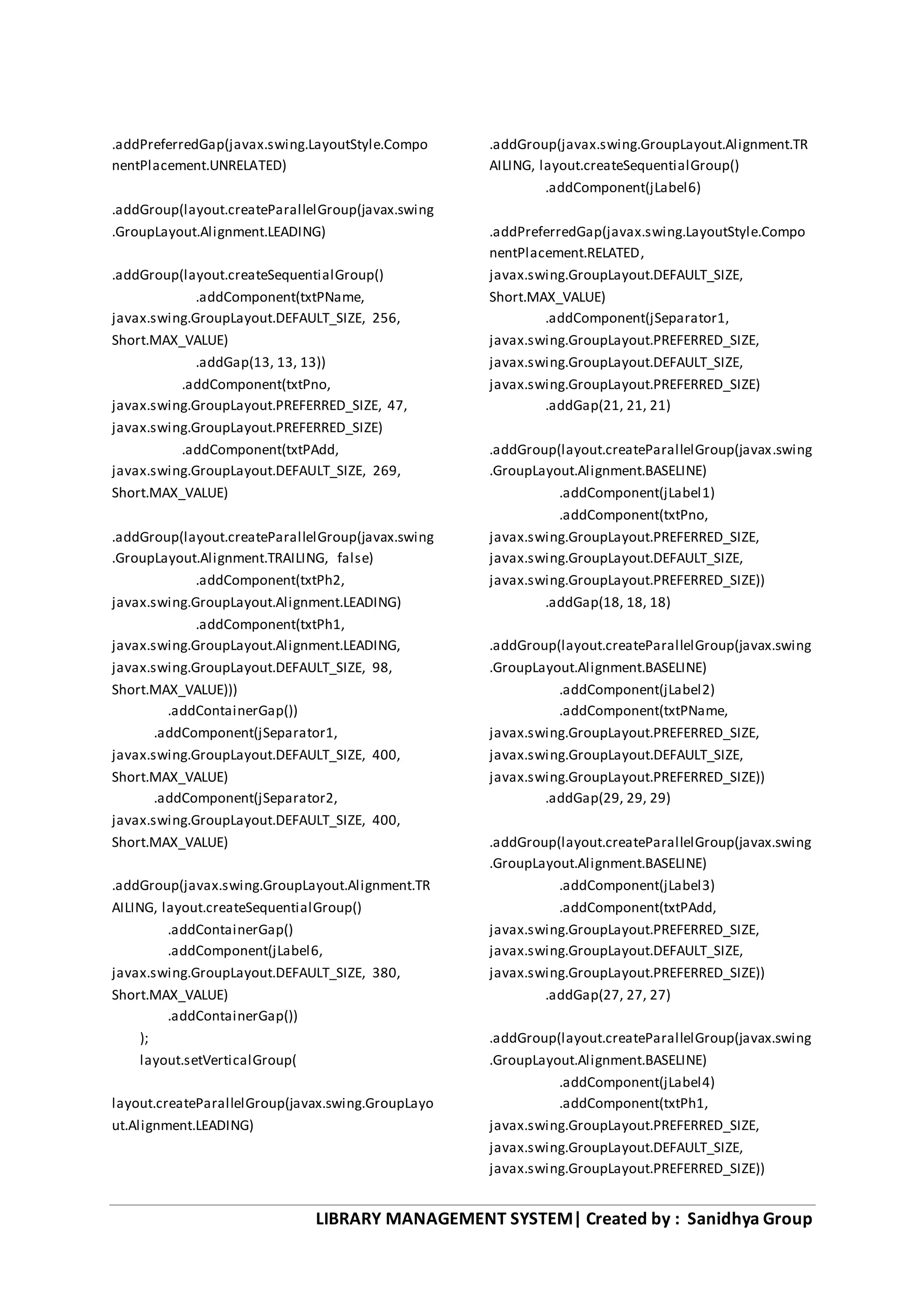 LIBRARY MANAGEMENT SYSTEM| Created by : Sanidhya Group
.addPreferredGap(javax.swing.LayoutStyle.Compo
nentPlacement.UNRELATED)
.addGroup(layout.createParallelGroup(javax.swing
.GroupLayout.Alignment.LEADING)
.addGroup(layout.createSequentialGroup()
.addComponent(txtPName,
javax.swing.GroupLayout.DEFAULT_SIZE, 256,
Short.MAX_VALUE)
.addGap(13, 13, 13))
.addComponent(txtPno,
javax.swing.GroupLayout.PREFERRED_SIZE, 47,
javax.swing.GroupLayout.PREFERRED_SIZE)
.addComponent(txtPAdd,
javax.swing.GroupLayout.DEFAULT_SIZE, 269,
Short.MAX_VALUE)
.addGroup(layout.createParallelGroup(javax.swing
.GroupLayout.Alignment.TRAILING, false)
.addComponent(txtPh2,
javax.swing.GroupLayout.Alignment.LEADING)
.addComponent(txtPh1,
javax.swing.GroupLayout.Alignment.LEADING,
javax.swing.GroupLayout.DEFAULT_SIZE, 98,
Short.MAX_VALUE)))
.addContainerGap())
.addComponent(jSeparator1,
javax.swing.GroupLayout.DEFAULT_SIZE, 400,
Short.MAX_VALUE)
.addComponent(jSeparator2,
javax.swing.GroupLayout.DEFAULT_SIZE, 400,
Short.MAX_VALUE)
.addGroup(javax.swing.GroupLayout.Alignment.TR
AILING, layout.createSequentialGroup()
.addContainerGap()
.addComponent(jLabel6,
javax.swing.GroupLayout.DEFAULT_SIZE, 380,
Short.MAX_VALUE)
.addContainerGap())
);
layout.setVerticalGroup(
layout.createParallelGroup(javax.swing.GroupLayo
ut.Alignment.LEADING)
.addGroup(javax.swing.GroupLayout.Alignment.TR
AILING, layout.createSequentialGroup()
.addComponent(jLabel6)
.addPreferredGap(javax.swing.LayoutStyle.Compo
nentPlacement.RELATED,
javax.swing.GroupLayout.DEFAULT_SIZE,
Short.MAX_VALUE)
.addComponent(jSeparator1,
javax.swing.GroupLayout.PREFERRED_SIZE,
javax.swing.GroupLayout.DEFAULT_SIZE,
javax.swing.GroupLayout.PREFERRED_SIZE)
.addGap(21, 21, 21)
.addGroup(layout.createParallelGroup(javax.swing
.GroupLayout.Alignment.BASELINE)
.addComponent(jLabel1)
.addComponent(txtPno,
javax.swing.GroupLayout.PREFERRED_SIZE,
javax.swing.GroupLayout.DEFAULT_SIZE,
javax.swing.GroupLayout.PREFERRED_SIZE))
.addGap(18, 18, 18)
.addGroup(layout.createParallelGroup(javax.swing
.GroupLayout.Alignment.BASELINE)
.addComponent(jLabel2)
.addComponent(txtPName,
javax.swing.GroupLayout.PREFERRED_SIZE,
javax.swing.GroupLayout.DEFAULT_SIZE,
javax.swing.GroupLayout.PREFERRED_SIZE))
.addGap(29, 29, 29)
.addGroup(layout.createParallelGroup(javax.swing
.GroupLayout.Alignment.BASELINE)
.addComponent(jLabel3)
.addComponent(txtPAdd,
javax.swing.GroupLayout.PREFERRED_SIZE,
javax.swing.GroupLayout.DEFAULT_SIZE,
javax.swing.GroupLayout.PREFERRED_SIZE))
.addGap(27, 27, 27)
.addGroup(layout.createParallelGroup(javax.swing
.GroupLayout.Alignment.BASELINE)
.addComponent(jLabel4)
.addComponent(txtPh1,
javax.swing.GroupLayout.PREFERRED_SIZE,
javax.swing.GroupLayout.DEFAULT_SIZE,
javax.swing.GroupLayout.PREFERRED_SIZE))
 