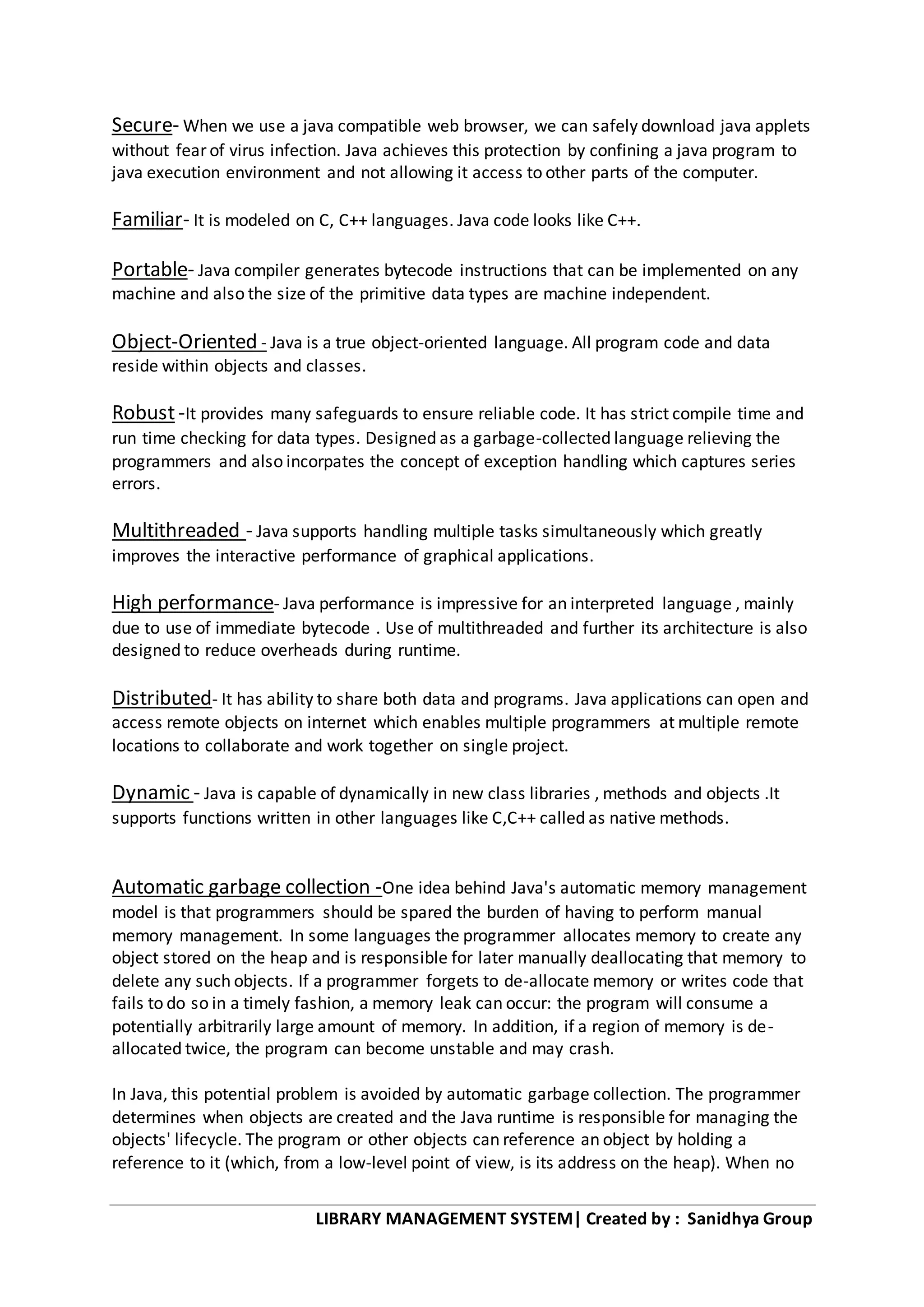 LIBRARY MANAGEMENT SYSTEM| Created by : Sanidhya Group
Secure- When we use a java compatible web browser, we can safely download java applets
without fear of virus infection. Java achieves this protection by confining a java program to
java execution environment and not allowing it access to other parts of the computer.
Familiar- It is modeled on C, C++ languages. Java code looks like C++.
Portable- Java compiler generates bytecode instructions that can be implemented on any
machine and also the size of the primitive data types are machine independent.
Object-Oriented - Java is a true object-oriented language. All program code and data
reside within objects and classes.
Robust-It provides many safeguards to ensure reliable code. It has strict compile time and
run time checking for data types. Designed as a garbage-collected language relieving the
programmers and also incorpates the concept of exception handling which captures series
errors.
Multithreaded - Java supports handling multiple tasks simultaneously which greatly
improves the interactive performance of graphical applications.
High performance- Java performance is impressive for an interpreted language , mainly
due to use of immediate bytecode . Use of multithreaded and further its architecture is also
designed to reduce overheads during runtime.
Distributed- It has ability to share both data and programs. Java applications can open and
access remote objects on internet which enables multiple programmers at multiple remote
locations to collaborate and work together on single project.
Dynamic - Java is capable of dynamically in new class libraries , methods and objects .It
supports functions written in other languages like C,C++ called as native methods.
Automatic garbage collection -One idea behind Java's automatic memory management
model is that programmers should be spared the burden of having to perform manual
memory management. In some languages the programmer allocates memory to create any
object stored on the heap and is responsible for later manually deallocating that memory to
delete any such objects. If a programmer forgets to de-allocate memory or writes code that
fails to do so in a timely fashion, a memory leak can occur: the program will consume a
potentially arbitrarily large amount of memory. In addition, if a region of memory is de-
allocated twice, the program can become unstable and may crash.
In Java, this potential problem is avoided by automatic garbage collection. The programmer
determines when objects are created and the Java runtime is responsible for managing the
objects' lifecycle. The program or other objects can reference an object by holding a
reference to it (which, from a low-level point of view, is its address on the heap). When no
 