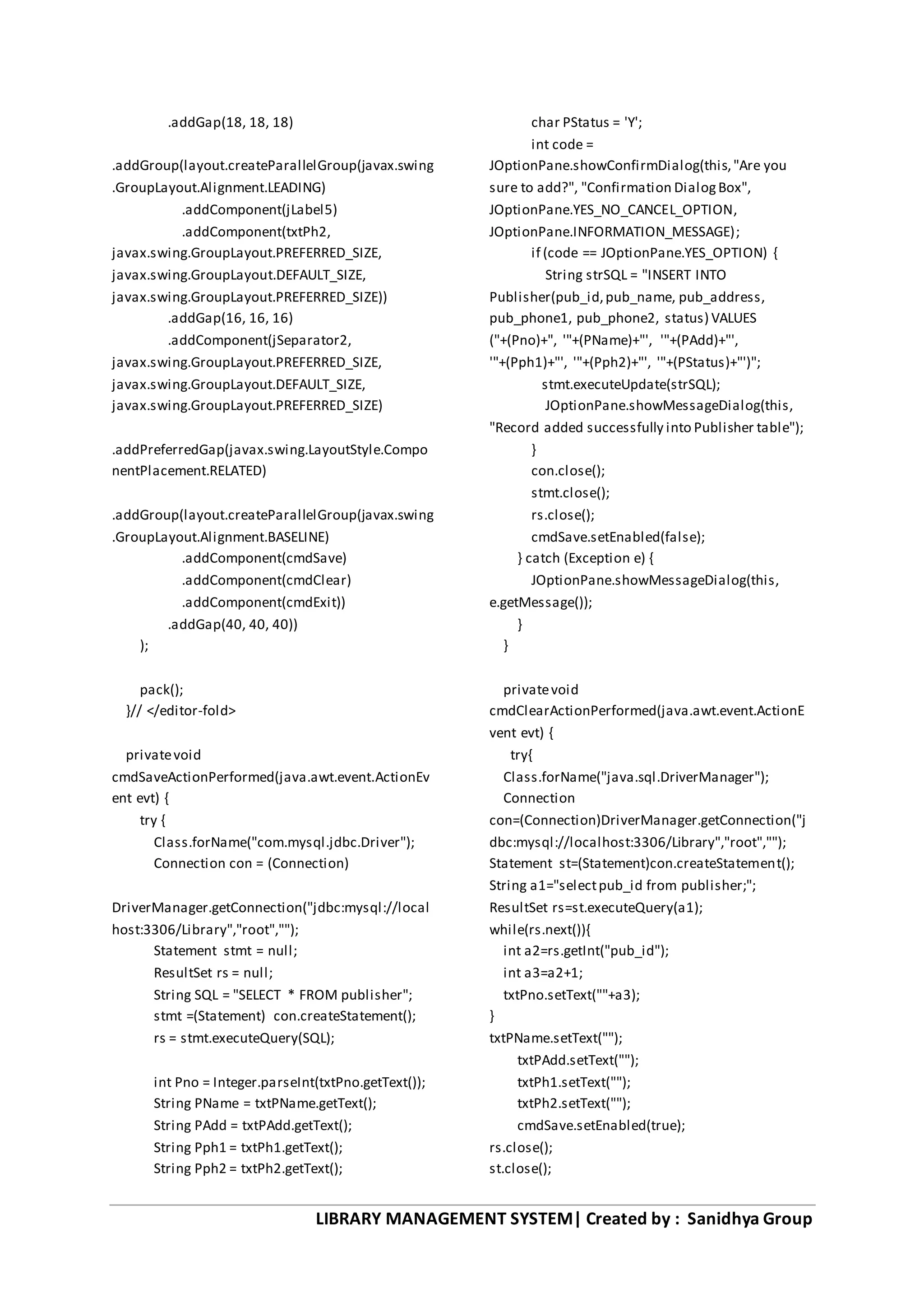 LIBRARY MANAGEMENT SYSTEM| Created by : Sanidhya Group
.addGap(18, 18, 18)
.addGroup(layout.createParallelGroup(javax.swing
.GroupLayout.Alignment.LEADING)
.addComponent(jLabel5)
.addComponent(txtPh2,
javax.swing.GroupLayout.PREFERRED_SIZE,
javax.swing.GroupLayout.DEFAULT_SIZE,
javax.swing.GroupLayout.PREFERRED_SIZE))
.addGap(16, 16, 16)
.addComponent(jSeparator2,
javax.swing.GroupLayout.PREFERRED_SIZE,
javax.swing.GroupLayout.DEFAULT_SIZE,
javax.swing.GroupLayout.PREFERRED_SIZE)
.addPreferredGap(javax.swing.LayoutStyle.Compo
nentPlacement.RELATED)
.addGroup(layout.createParallelGroup(javax.swing
.GroupLayout.Alignment.BASELINE)
.addComponent(cmdSave)
.addComponent(cmdClear)
.addComponent(cmdExit))
.addGap(40, 40, 40))
);
pack();
}// </editor-fold>
privatevoid
cmdSaveActionPerformed(java.awt.event.ActionEv
ent evt) {
try {
Class.forName("com.mysql.jdbc.Driver");
Connection con = (Connection)
DriverManager.getConnection("jdbc:mysql://local
host:3306/Library","root","");
Statement stmt = null;
ResultSet rs = null;
String SQL = "SELECT * FROM publisher";
stmt =(Statement) con.createStatement();
rs = stmt.executeQuery(SQL);
int Pno = Integer.parseInt(txtPno.getText());
String PName = txtPName.getText();
String PAdd = txtPAdd.getText();
String Pph1 = txtPh1.getText();
String Pph2 = txtPh2.getText();
char PStatus = 'Y';
int code =
JOptionPane.showConfirmDialog(this,"Are you
sure to add?", "Confirmation DialogBox",
JOptionPane.YES_NO_CANCEL_OPTION,
JOptionPane.INFORMATION_MESSAGE);
if (code == JOptionPane.YES_OPTION) {
String strSQL = "INSERT INTO
Publisher(pub_id,pub_name, pub_address,
pub_phone1, pub_phone2, status) VALUES
("+(Pno)+", '"+(PName)+"', '"+(PAdd)+"',
'"+(Pph1)+"', '"+(Pph2)+"', '"+(PStatus)+"')";
stmt.executeUpdate(strSQL);
JOptionPane.showMessageDialog(this,
"Record added successfully into Publisher table");
}
con.close();
stmt.close();
rs.close();
cmdSave.setEnabled(false);
} catch (Exception e) {
JOptionPane.showMessageDialog(this,
e.getMessage());
}
}
privatevoid
cmdClearActionPerformed(java.awt.event.ActionE
vent evt) {
try{
Class.forName("java.sql.DriverManager");
Connection
con=(Connection)DriverManager.getConnection("j
dbc:mysql://localhost:3306/Library","root","");
Statement st=(Statement)con.createStatement();
String a1="selectpub_id from publisher;";
ResultSet rs=st.executeQuery(a1);
while(rs.next()){
int a2=rs.getInt("pub_id");
int a3=a2+1;
txtPno.setText(""+a3);
}
txtPName.setText("");
txtPAdd.setText("");
txtPh1.setText("");
txtPh2.setText("");
cmdSave.setEnabled(true);
rs.close();
st.close();
 