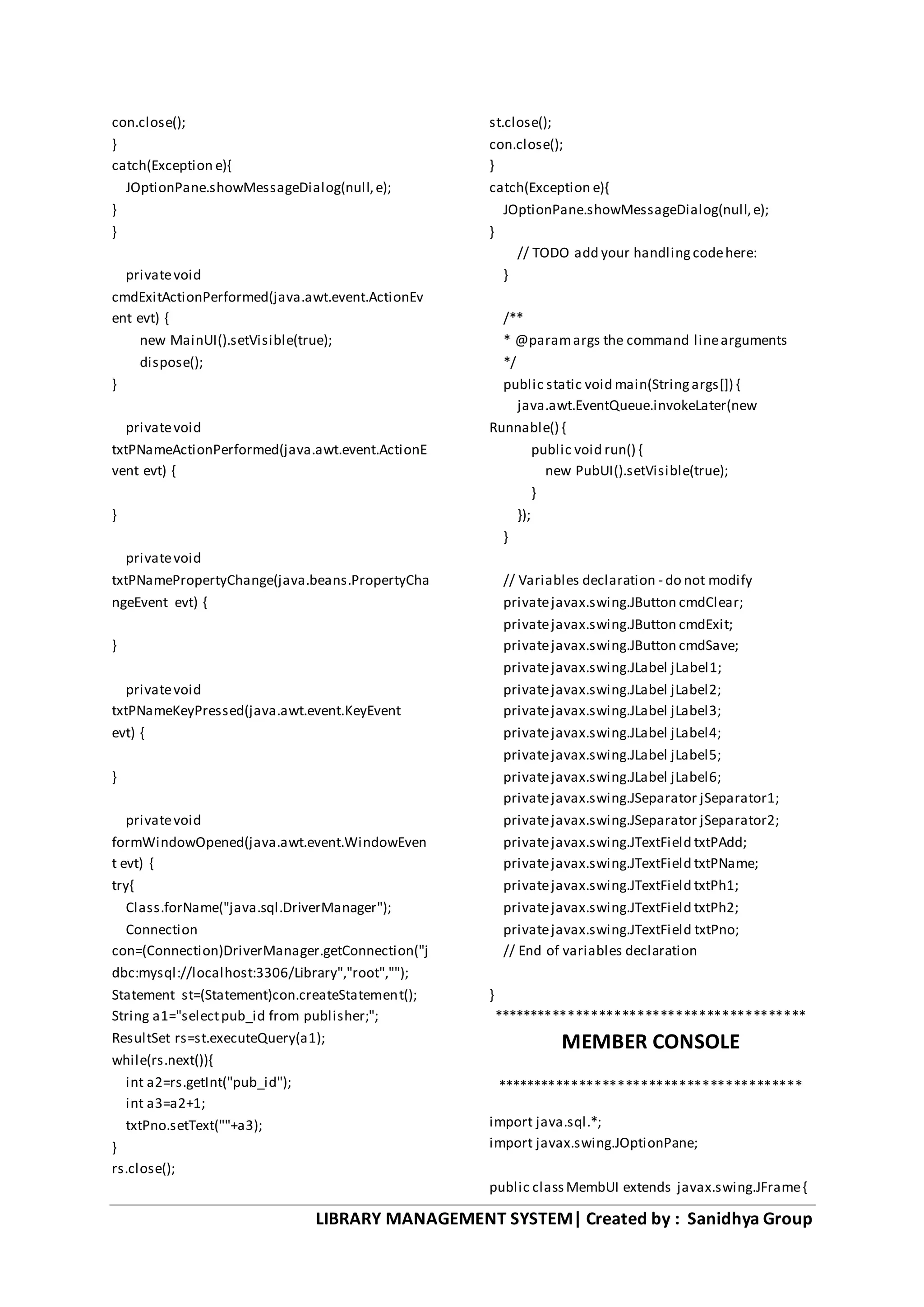 LIBRARY MANAGEMENT SYSTEM| Created by : Sanidhya Group
con.close();
}
catch(Exception e){
JOptionPane.showMessageDialog(null,e);
}
}
privatevoid
cmdExitActionPerformed(java.awt.event.ActionEv
ent evt) {
new MainUI().setVisible(true);
dispose();
}
privatevoid
txtPNameActionPerformed(java.awt.event.ActionE
vent evt) {
}
privatevoid
txtPNamePropertyChange(java.beans.PropertyCha
ngeEvent evt) {
}
privatevoid
txtPNameKeyPressed(java.awt.event.KeyEvent
evt) {
}
privatevoid
formWindowOpened(java.awt.event.WindowEven
t evt) {
try{
Class.forName("java.sql.DriverManager");
Connection
con=(Connection)DriverManager.getConnection("j
dbc:mysql://localhost:3306/Library","root","");
Statement st=(Statement)con.createStatement();
String a1="selectpub_id from publisher;";
ResultSet rs=st.executeQuery(a1);
while(rs.next()){
int a2=rs.getInt("pub_id");
int a3=a2+1;
txtPno.setText(""+a3);
}
rs.close();
st.close();
con.close();
}
catch(Exception e){
JOptionPane.showMessageDialog(null,e);
}
// TODO add your handlingcodehere:
}
/**
* @paramargs the command linearguments
*/
public static void main(Stringargs[]) {
java.awt.EventQueue.invokeLater(new
Runnable() {
public void run() {
new PubUI().setVisible(true);
}
});
}
// Variables declaration - do not modify
privatejavax.swing.JButton cmdClear;
privatejavax.swing.JButton cmdExit;
privatejavax.swing.JButton cmdSave;
privatejavax.swing.JLabel jLabel1;
privatejavax.swing.JLabel jLabel2;
privatejavax.swing.JLabel jLabel3;
privatejavax.swing.JLabel jLabel4;
privatejavax.swing.JLabel jLabel5;
privatejavax.swing.JLabel jLabel6;
privatejavax.swing.JSeparator jSeparator1;
privatejavax.swing.JSeparator jSeparator2;
privatejavax.swing.JTextField txtPAdd;
privatejavax.swing.JTextField txtPName;
privatejavax.swing.JTextField txtPh1;
privatejavax.swing.JTextField txtPh2;
privatejavax.swing.JTextField txtPno;
// End of variables declaration
}
*****************************************
MEMBER CONSOLE
****************************************
import java.sql.*;
import javax.swing.JOptionPane;
public classMembUI extends javax.swing.JFrame{
 