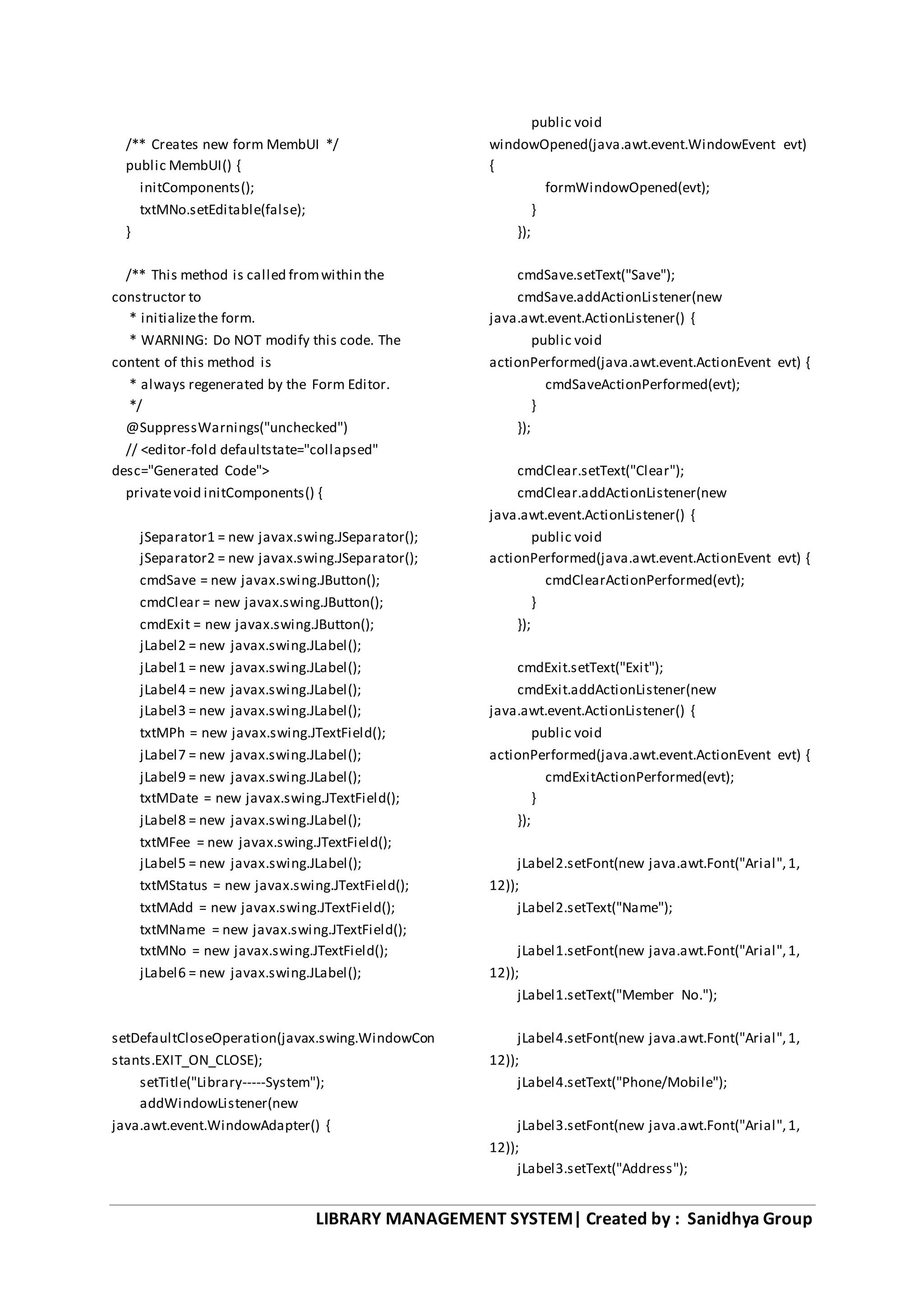 LIBRARY MANAGEMENT SYSTEM| Created by : Sanidhya Group
/** Creates new form MembUI */
public MembUI() {
initComponents();
txtMNo.setEditable(false);
}
/** This method is called fromwithin the
constructor to
* initializethe form.
* WARNING: Do NOT modify this code. The
content of this method is
* always regenerated by the Form Editor.
*/
@SuppressWarnings("unchecked")
// <editor-fold defaultstate="collapsed"
desc="Generated Code">
privatevoid initComponents() {
jSeparator1 = new javax.swing.JSeparator();
jSeparator2 = new javax.swing.JSeparator();
cmdSave = new javax.swing.JButton();
cmdClear = new javax.swing.JButton();
cmdExit = new javax.swing.JButton();
jLabel2 = new javax.swing.JLabel();
jLabel1 = new javax.swing.JLabel();
jLabel4 = new javax.swing.JLabel();
jLabel3 = new javax.swing.JLabel();
txtMPh = new javax.swing.JTextField();
jLabel7 = new javax.swing.JLabel();
jLabel9 = new javax.swing.JLabel();
txtMDate = new javax.swing.JTextField();
jLabel8 = new javax.swing.JLabel();
txtMFee = new javax.swing.JTextField();
jLabel5 = new javax.swing.JLabel();
txtMStatus = new javax.swing.JTextField();
txtMAdd = new javax.swing.JTextField();
txtMName = new javax.swing.JTextField();
txtMNo = new javax.swing.JTextField();
jLabel6 = new javax.swing.JLabel();
setDefaultCloseOperation(javax.swing.WindowCon
stants.EXIT_ON_CLOSE);
setTitle("Library-----System");
addWindowListener(new
java.awt.event.WindowAdapter() {
public void
windowOpened(java.awt.event.WindowEvent evt)
{
formWindowOpened(evt);
}
});
cmdSave.setText("Save");
cmdSave.addActionListener(new
java.awt.event.ActionListener() {
public void
actionPerformed(java.awt.event.ActionEvent evt) {
cmdSaveActionPerformed(evt);
}
});
cmdClear.setText("Clear");
cmdClear.addActionListener(new
java.awt.event.ActionListener() {
public void
actionPerformed(java.awt.event.ActionEvent evt) {
cmdClearActionPerformed(evt);
}
});
cmdExit.setText("Exit");
cmdExit.addActionListener(new
java.awt.event.ActionListener() {
public void
actionPerformed(java.awt.event.ActionEvent evt) {
cmdExitActionPerformed(evt);
}
});
jLabel2.setFont(new java.awt.Font("Arial",1,
12));
jLabel2.setText("Name");
jLabel1.setFont(new java.awt.Font("Arial",1,
12));
jLabel1.setText("Member No.");
jLabel4.setFont(new java.awt.Font("Arial",1,
12));
jLabel4.setText("Phone/Mobile");
jLabel3.setFont(new java.awt.Font("Arial",1,
12));
jLabel3.setText("Address");
 