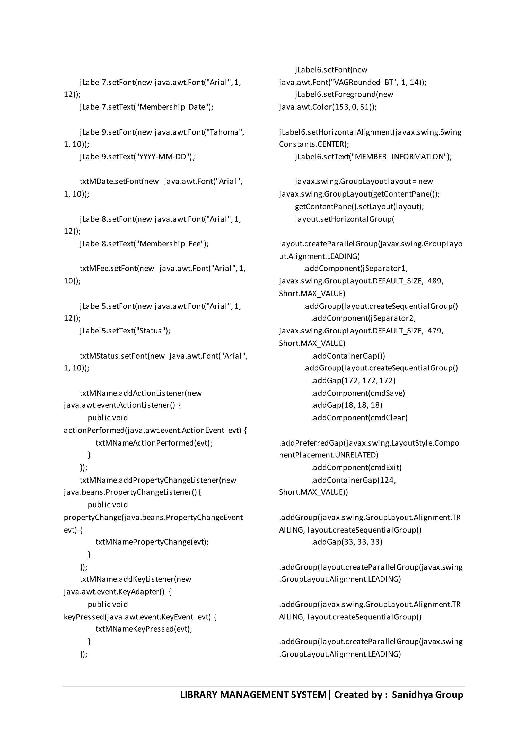 LIBRARY MANAGEMENT SYSTEM| Created by : Sanidhya Group
jLabel7.setFont(new java.awt.Font("Arial",1,
12));
jLabel7.setText("Membership Date");
jLabel9.setFont(new java.awt.Font("Tahoma",
1, 10));
jLabel9.setText("YYYY-MM-DD");
txtMDate.setFont(new java.awt.Font("Arial",
1, 10));
jLabel8.setFont(new java.awt.Font("Arial",1,
12));
jLabel8.setText("Membership Fee");
txtMFee.setFont(new java.awt.Font("Arial",1,
10));
jLabel5.setFont(new java.awt.Font("Arial",1,
12));
jLabel5.setText("Status");
txtMStatus.setFont(new java.awt.Font("Arial",
1, 10));
txtMName.addActionListener(new
java.awt.event.ActionListener() {
public void
actionPerformed(java.awt.event.ActionEvent evt) {
txtMNameActionPerformed(evt);
}
});
txtMName.addPropertyChangeListener(new
java.beans.PropertyChangeListener() {
public void
propertyChange(java.beans.PropertyChangeEvent
evt) {
txtMNamePropertyChange(evt);
}
});
txtMName.addKeyListener(new
java.awt.event.KeyAdapter() {
public void
keyPressed(java.awt.event.KeyEvent evt) {
txtMNameKeyPressed(evt);
}
});
jLabel6.setFont(new
java.awt.Font("VAGRounded BT", 1, 14));
jLabel6.setForeground(new
java.awt.Color(153,0,51));
jLabel6.setHorizontalAlignment(javax.swing.Swing
Constants.CENTER);
jLabel6.setText("MEMBER INFORMATION");
javax.swing.GroupLayoutlayout= new
javax.swing.GroupLayout(getContentPane());
getContentPane().setLayout(layout);
layout.setHorizontalGroup(
layout.createParallelGroup(javax.swing.GroupLayo
ut.Alignment.LEADING)
.addComponent(jSeparator1,
javax.swing.GroupLayout.DEFAULT_SIZE, 489,
Short.MAX_VALUE)
.addGroup(layout.createSequentialGroup()
.addComponent(jSeparator2,
javax.swing.GroupLayout.DEFAULT_SIZE, 479,
Short.MAX_VALUE)
.addContainerGap())
.addGroup(layout.createSequentialGroup()
.addGap(172, 172,172)
.addComponent(cmdSave)
.addGap(18, 18, 18)
.addComponent(cmdClear)
.addPreferredGap(javax.swing.LayoutStyle.Compo
nentPlacement.UNRELATED)
.addComponent(cmdExit)
.addContainerGap(124,
Short.MAX_VALUE))
.addGroup(javax.swing.GroupLayout.Alignment.TR
AILING, layout.createSequentialGroup()
.addGap(33, 33, 33)
.addGroup(layout.createParallelGroup(javax.swing
.GroupLayout.Alignment.LEADING)
.addGroup(javax.swing.GroupLayout.Alignment.TR
AILING, layout.createSequentialGroup()
.addGroup(layout.createParallelGroup(javax.swing
.GroupLayout.Alignment.LEADING)
 