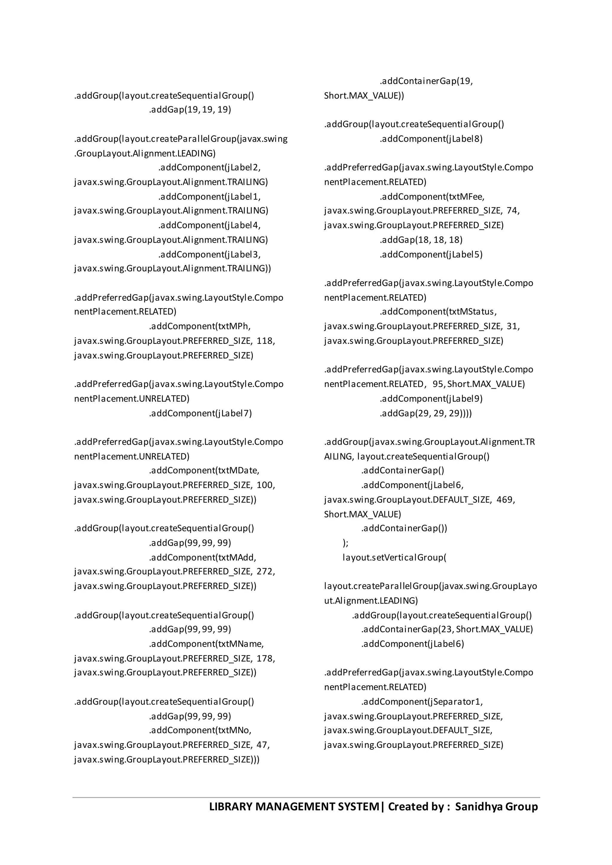 LIBRARY MANAGEMENT SYSTEM| Created by : Sanidhya Group
.addGroup(layout.createSequentialGroup()
.addGap(19,19, 19)
.addGroup(layout.createParallelGroup(javax.swing
.GroupLayout.Alignment.LEADING)
.addComponent(jLabel2,
javax.swing.GroupLayout.Alignment.TRAILING)
.addComponent(jLabel1,
javax.swing.GroupLayout.Alignment.TRAILING)
.addComponent(jLabel4,
javax.swing.GroupLayout.Alignment.TRAILING)
.addComponent(jLabel3,
javax.swing.GroupLayout.Alignment.TRAILING))
.addPreferredGap(javax.swing.LayoutStyle.Compo
nentPlacement.RELATED)
.addComponent(txtMPh,
javax.swing.GroupLayout.PREFERRED_SIZE, 118,
javax.swing.GroupLayout.PREFERRED_SIZE)
.addPreferredGap(javax.swing.LayoutStyle.Compo
nentPlacement.UNRELATED)
.addComponent(jLabel7)
.addPreferredGap(javax.swing.LayoutStyle.Compo
nentPlacement.UNRELATED)
.addComponent(txtMDate,
javax.swing.GroupLayout.PREFERRED_SIZE, 100,
javax.swing.GroupLayout.PREFERRED_SIZE))
.addGroup(layout.createSequentialGroup()
.addGap(99,99, 99)
.addComponent(txtMAdd,
javax.swing.GroupLayout.PREFERRED_SIZE, 272,
javax.swing.GroupLayout.PREFERRED_SIZE))
.addGroup(layout.createSequentialGroup()
.addGap(99,99, 99)
.addComponent(txtMName,
javax.swing.GroupLayout.PREFERRED_SIZE, 178,
javax.swing.GroupLayout.PREFERRED_SIZE))
.addGroup(layout.createSequentialGroup()
.addGap(99,99, 99)
.addComponent(txtMNo,
javax.swing.GroupLayout.PREFERRED_SIZE, 47,
javax.swing.GroupLayout.PREFERRED_SIZE)))
.addContainerGap(19,
Short.MAX_VALUE))
.addGroup(layout.createSequentialGroup()
.addComponent(jLabel8)
.addPreferredGap(javax.swing.LayoutStyle.Compo
nentPlacement.RELATED)
.addComponent(txtMFee,
javax.swing.GroupLayout.PREFERRED_SIZE, 74,
javax.swing.GroupLayout.PREFERRED_SIZE)
.addGap(18, 18, 18)
.addComponent(jLabel5)
.addPreferredGap(javax.swing.LayoutStyle.Compo
nentPlacement.RELATED)
.addComponent(txtMStatus,
javax.swing.GroupLayout.PREFERRED_SIZE, 31,
javax.swing.GroupLayout.PREFERRED_SIZE)
.addPreferredGap(javax.swing.LayoutStyle.Compo
nentPlacement.RELATED, 95,Short.MAX_VALUE)
.addComponent(jLabel9)
.addGap(29, 29, 29))))
.addGroup(javax.swing.GroupLayout.Alignment.TR
AILING, layout.createSequentialGroup()
.addContainerGap()
.addComponent(jLabel6,
javax.swing.GroupLayout.DEFAULT_SIZE, 469,
Short.MAX_VALUE)
.addContainerGap())
);
layout.setVerticalGroup(
layout.createParallelGroup(javax.swing.GroupLayo
ut.Alignment.LEADING)
.addGroup(layout.createSequentialGroup()
.addContainerGap(23, Short.MAX_VALUE)
.addComponent(jLabel6)
.addPreferredGap(javax.swing.LayoutStyle.Compo
nentPlacement.RELATED)
.addComponent(jSeparator1,
javax.swing.GroupLayout.PREFERRED_SIZE,
javax.swing.GroupLayout.DEFAULT_SIZE,
javax.swing.GroupLayout.PREFERRED_SIZE)
 