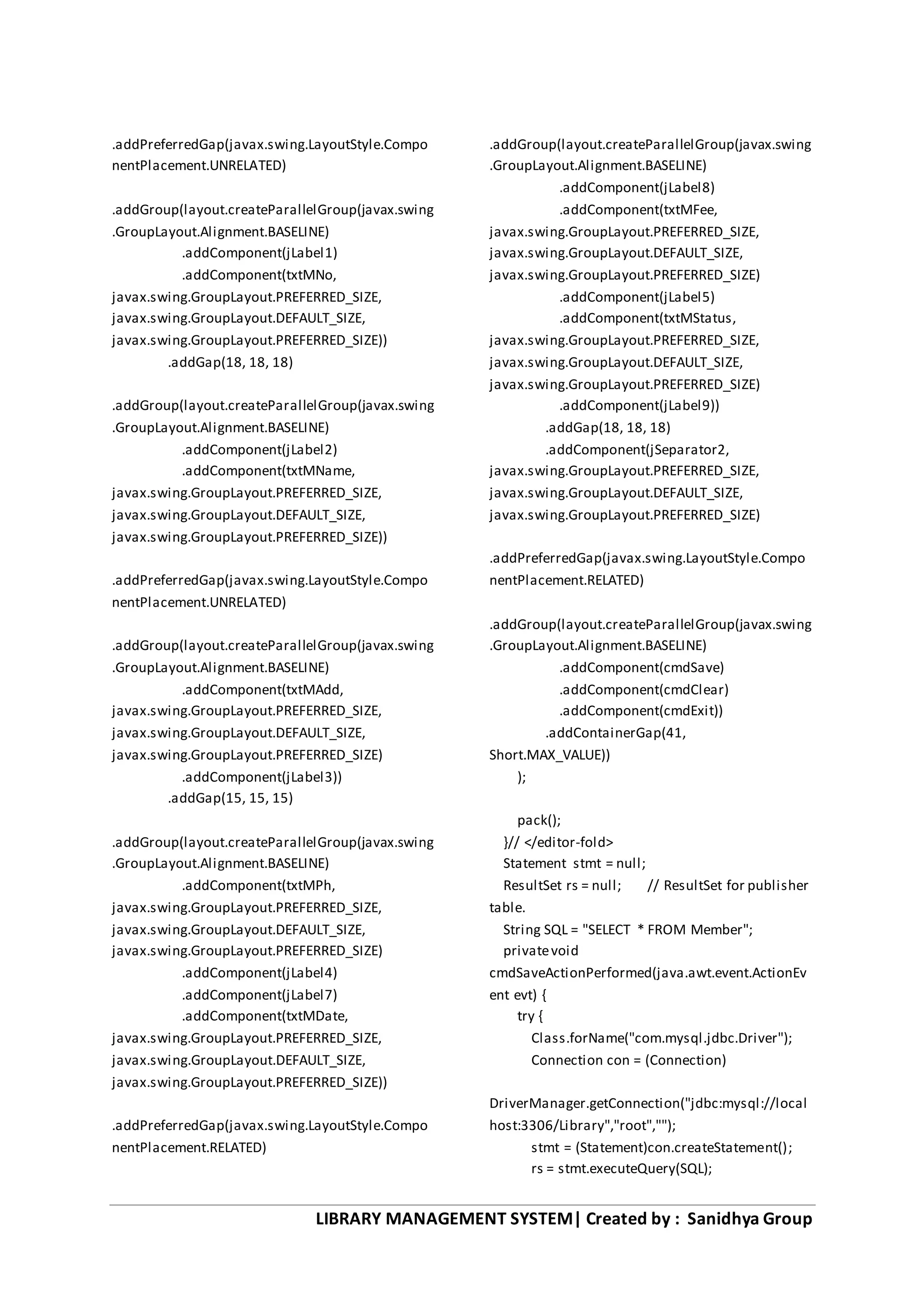 LIBRARY MANAGEMENT SYSTEM| Created by : Sanidhya Group
.addPreferredGap(javax.swing.LayoutStyle.Compo
nentPlacement.UNRELATED)
.addGroup(layout.createParallelGroup(javax.swing
.GroupLayout.Alignment.BASELINE)
.addComponent(jLabel1)
.addComponent(txtMNo,
javax.swing.GroupLayout.PREFERRED_SIZE,
javax.swing.GroupLayout.DEFAULT_SIZE,
javax.swing.GroupLayout.PREFERRED_SIZE))
.addGap(18, 18, 18)
.addGroup(layout.createParallelGroup(javax.swing
.GroupLayout.Alignment.BASELINE)
.addComponent(jLabel2)
.addComponent(txtMName,
javax.swing.GroupLayout.PREFERRED_SIZE,
javax.swing.GroupLayout.DEFAULT_SIZE,
javax.swing.GroupLayout.PREFERRED_SIZE))
.addPreferredGap(javax.swing.LayoutStyle.Compo
nentPlacement.UNRELATED)
.addGroup(layout.createParallelGroup(javax.swing
.GroupLayout.Alignment.BASELINE)
.addComponent(txtMAdd,
javax.swing.GroupLayout.PREFERRED_SIZE,
javax.swing.GroupLayout.DEFAULT_SIZE,
javax.swing.GroupLayout.PREFERRED_SIZE)
.addComponent(jLabel3))
.addGap(15, 15, 15)
.addGroup(layout.createParallelGroup(javax.swing
.GroupLayout.Alignment.BASELINE)
.addComponent(txtMPh,
javax.swing.GroupLayout.PREFERRED_SIZE,
javax.swing.GroupLayout.DEFAULT_SIZE,
javax.swing.GroupLayout.PREFERRED_SIZE)
.addComponent(jLabel4)
.addComponent(jLabel7)
.addComponent(txtMDate,
javax.swing.GroupLayout.PREFERRED_SIZE,
javax.swing.GroupLayout.DEFAULT_SIZE,
javax.swing.GroupLayout.PREFERRED_SIZE))
.addPreferredGap(javax.swing.LayoutStyle.Compo
nentPlacement.RELATED)
.addGroup(layout.createParallelGroup(javax.swing
.GroupLayout.Alignment.BASELINE)
.addComponent(jLabel8)
.addComponent(txtMFee,
javax.swing.GroupLayout.PREFERRED_SIZE,
javax.swing.GroupLayout.DEFAULT_SIZE,
javax.swing.GroupLayout.PREFERRED_SIZE)
.addComponent(jLabel5)
.addComponent(txtMStatus,
javax.swing.GroupLayout.PREFERRED_SIZE,
javax.swing.GroupLayout.DEFAULT_SIZE,
javax.swing.GroupLayout.PREFERRED_SIZE)
.addComponent(jLabel9))
.addGap(18, 18, 18)
.addComponent(jSeparator2,
javax.swing.GroupLayout.PREFERRED_SIZE,
javax.swing.GroupLayout.DEFAULT_SIZE,
javax.swing.GroupLayout.PREFERRED_SIZE)
.addPreferredGap(javax.swing.LayoutStyle.Compo
nentPlacement.RELATED)
.addGroup(layout.createParallelGroup(javax.swing
.GroupLayout.Alignment.BASELINE)
.addComponent(cmdSave)
.addComponent(cmdClear)
.addComponent(cmdExit))
.addContainerGap(41,
Short.MAX_VALUE))
);
pack();
}// </editor-fold>
Statement stmt = null;
ResultSet rs = null; // ResultSet for publisher
table.
String SQL = "SELECT * FROM Member";
privatevoid
cmdSaveActionPerformed(java.awt.event.ActionEv
ent evt) {
try {
Class.forName("com.mysql.jdbc.Driver");
Connection con = (Connection)
DriverManager.getConnection("jdbc:mysql://local
host:3306/Library","root","");
stmt = (Statement)con.createStatement();
rs = stmt.executeQuery(SQL);
 
