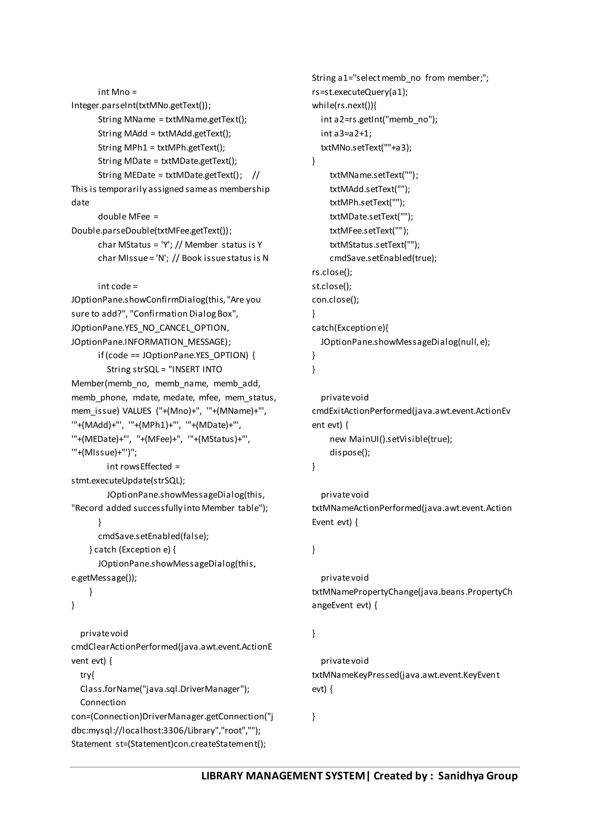 LIBRARY MANAGEMENT SYSTEM| Created by : Sanidhya Group
int Mno =
Integer.parseInt(txtMNo.getText());
String MName = txtMName.getText();
String MAdd = txtMAdd.getText();
String MPh1 = txtMPh.getText();
String MDate = txtMDate.getText();
String MEDate = txtMDate.getText(); //
This is temporarily assigned sameas membership
date
double MFee =
Double.parseDouble(txtMFee.getText());
char MStatus = 'Y'; // Member status is Y
char MIssue= 'N'; // Book issuestatus is N
int code =
JOptionPane.showConfirmDialog(this,"Are you
sure to add?", "Confirmation DialogBox",
JOptionPane.YES_NO_CANCEL_OPTION,
JOptionPane.INFORMATION_MESSAGE);
if (code == JOptionPane.YES_OPTION) {
String strSQL = "INSERT INTO
Member(memb_no, memb_name, memb_add,
memb_phone, mdate, medate, mfee, mem_status,
mem_issue) VALUES ("+(Mno)+", '"+(MName)+"',
'"+(MAdd)+"', '"+(MPh1)+"', '"+(MDate)+"',
'"+(MEDate)+"', "+(MFee)+", '"+(MStatus)+"',
'"+(MIssue)+"')";
int rowsEffected =
stmt.executeUpdate(strSQL);
JOptionPane.showMessageDialog(this,
"Record added successfully into Member table");
}
cmdSave.setEnabled(false);
} catch (Exception e) {
JOptionPane.showMessageDialog(this,
e.getMessage());
}
}
privatevoid
cmdClearActionPerformed(java.awt.event.ActionE
vent evt) {
try{
Class.forName("java.sql.DriverManager");
Connection
con=(Connection)DriverManager.getConnection("j
dbc:mysql://localhost:3306/Library","root","");
Statement st=(Statement)con.createStatement();
String a1="selectmemb_no from member;";
rs=st.executeQuery(a1);
while(rs.next()){
int a2=rs.getInt("memb_no");
int a3=a2+1;
txtMNo.setText(""+a3);
}
txtMName.setText("");
txtMAdd.setText("");
txtMPh.setText("");
txtMDate.setText("");
txtMFee.setText("");
txtMStatus.setText("");
cmdSave.setEnabled(true);
rs.close();
st.close();
con.close();
}
catch(Exception e){
JOptionPane.showMessageDialog(null,e);
}
}
privatevoid
cmdExitActionPerformed(java.awt.event.ActionEv
ent evt) {
new MainUI().setVisible(true);
dispose();
}
privatevoid
txtMNameActionPerformed(java.awt.event.Action
Event evt) {
}
privatevoid
txtMNamePropertyChange(java.beans.PropertyCh
angeEvent evt) {
}
privatevoid
txtMNameKeyPressed(java.awt.event.KeyEvent
evt) {
}
 