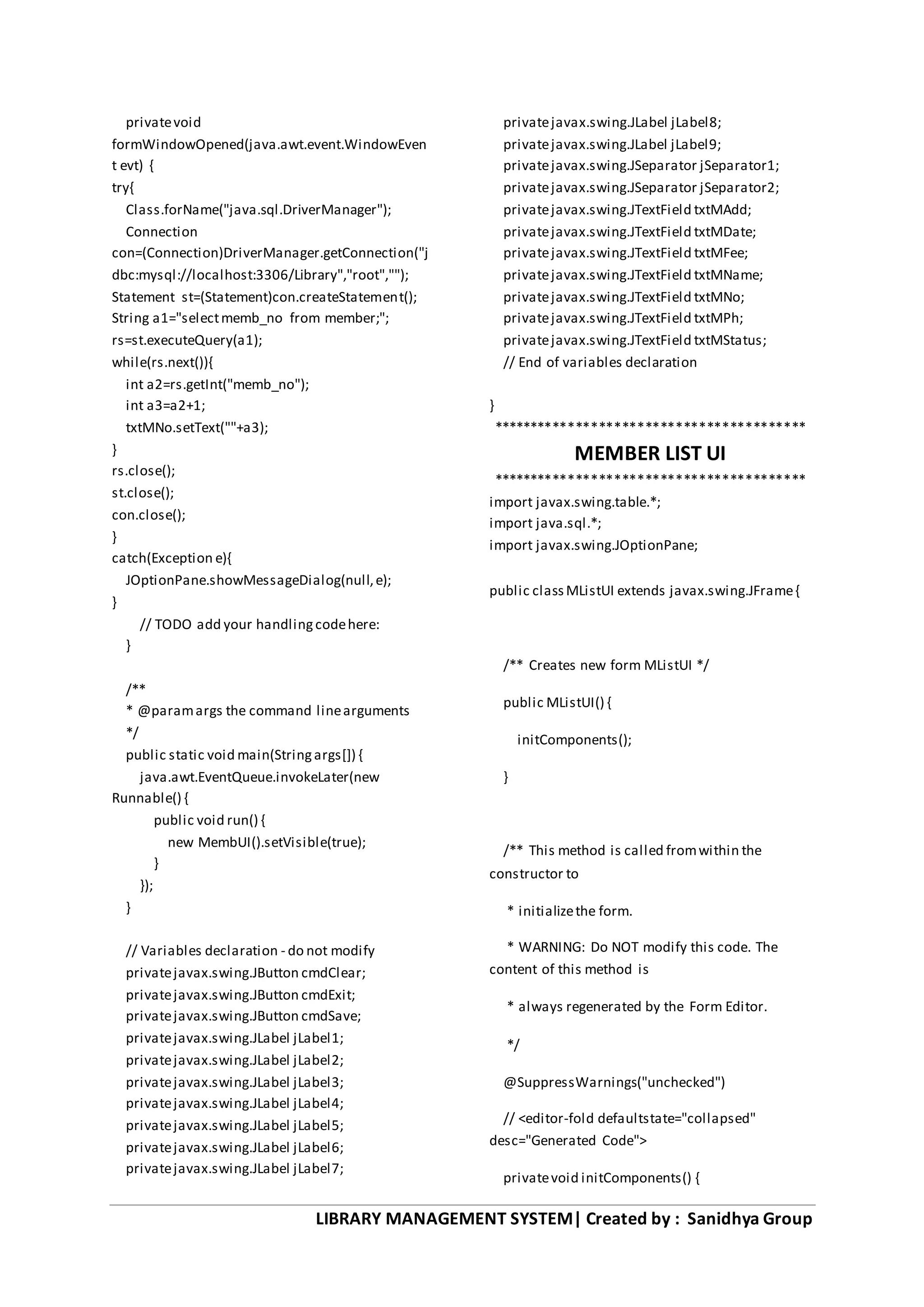 LIBRARY MANAGEMENT SYSTEM| Created by : Sanidhya Group
privatevoid
formWindowOpened(java.awt.event.WindowEven
t evt) {
try{
Class.forName("java.sql.DriverManager");
Connection
con=(Connection)DriverManager.getConnection("j
dbc:mysql://localhost:3306/Library","root","");
Statement st=(Statement)con.createStatement();
String a1="selectmemb_no from member;";
rs=st.executeQuery(a1);
while(rs.next()){
int a2=rs.getInt("memb_no");
int a3=a2+1;
txtMNo.setText(""+a3);
}
rs.close();
st.close();
con.close();
}
catch(Exception e){
JOptionPane.showMessageDialog(null,e);
}
// TODO add your handlingcodehere:
}
/**
* @paramargs the command linearguments
*/
public static void main(Stringargs[]) {
java.awt.EventQueue.invokeLater(new
Runnable() {
public void run() {
new MembUI().setVisible(true);
}
});
}
// Variables declaration - do not modify
privatejavax.swing.JButton cmdClear;
privatejavax.swing.JButton cmdExit;
privatejavax.swing.JButton cmdSave;
privatejavax.swing.JLabel jLabel1;
privatejavax.swing.JLabel jLabel2;
privatejavax.swing.JLabel jLabel3;
privatejavax.swing.JLabel jLabel4;
privatejavax.swing.JLabel jLabel5;
privatejavax.swing.JLabel jLabel6;
privatejavax.swing.JLabel jLabel7;
privatejavax.swing.JLabel jLabel8;
privatejavax.swing.JLabel jLabel9;
privatejavax.swing.JSeparator jSeparator1;
privatejavax.swing.JSeparator jSeparator2;
privatejavax.swing.JTextField txtMAdd;
privatejavax.swing.JTextField txtMDate;
privatejavax.swing.JTextField txtMFee;
privatejavax.swing.JTextField txtMName;
privatejavax.swing.JTextField txtMNo;
privatejavax.swing.JTextField txtMPh;
privatejavax.swing.JTextField txtMStatus;
// End of variables declaration
}
*****************************************
MEMBER LIST UI
*****************************************
import javax.swing.table.*;
import java.sql.*;
import javax.swing.JOptionPane;
public classMListUI extends javax.swing.JFrame{
/** Creates new form MListUI */
public MListUI() {
initComponents();
}
/** This method is called fromwithin the
constructor to
* initializethe form.
* WARNING: Do NOT modify this code. The
content of this method is
* always regenerated by the Form Editor.
*/
@SuppressWarnings("unchecked")
// <editor-fold defaultstate="collapsed"
desc="Generated Code">
privatevoid initComponents() {
 