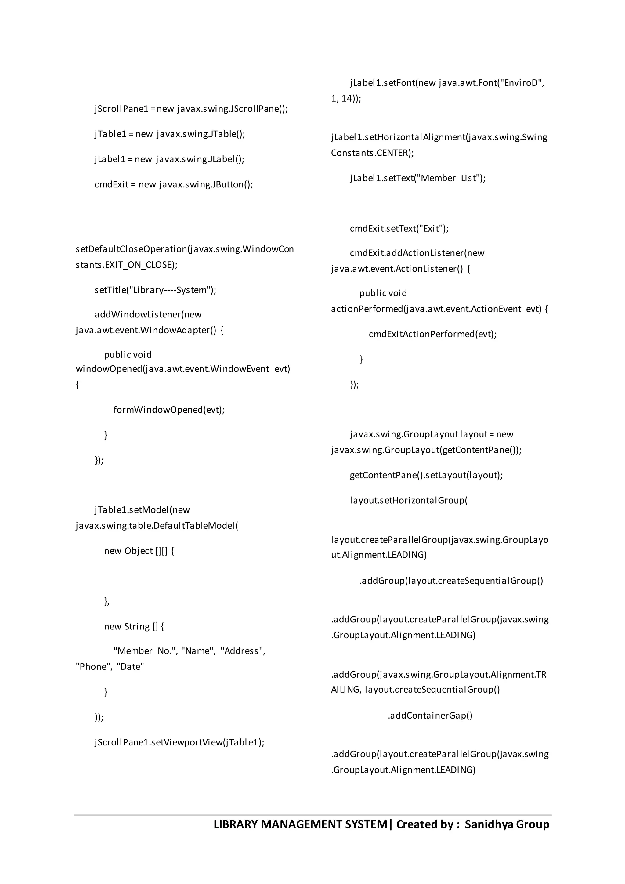 LIBRARY MANAGEMENT SYSTEM| Created by : Sanidhya Group
jScrollPane1 =new javax.swing.JScrollPane();
jTable1 = new javax.swing.JTable();
jLabel1 = new javax.swing.JLabel();
cmdExit = new javax.swing.JButton();
setDefaultCloseOperation(javax.swing.WindowCon
stants.EXIT_ON_CLOSE);
setTitle("Library----System");
addWindowListener(new
java.awt.event.WindowAdapter() {
public void
windowOpened(java.awt.event.WindowEvent evt)
{
formWindowOpened(evt);
}
});
jTable1.setModel(new
javax.swing.table.DefaultTableModel(
new Object [][] {
},
new String [] {
"Member No.", "Name", "Address",
"Phone", "Date"
}
));
jScrollPane1.setViewportView(jTable1);
jLabel1.setFont(new java.awt.Font("EnviroD",
1, 14));
jLabel1.setHorizontalAlignment(javax.swing.Swing
Constants.CENTER);
jLabel1.setText("Member List");
cmdExit.setText("Exit");
cmdExit.addActionListener(new
java.awt.event.ActionListener() {
public void
actionPerformed(java.awt.event.ActionEvent evt) {
cmdExitActionPerformed(evt);
}
});
javax.swing.GroupLayoutlayout= new
javax.swing.GroupLayout(getContentPane());
getContentPane().setLayout(layout);
layout.setHorizontalGroup(
layout.createParallelGroup(javax.swing.GroupLayo
ut.Alignment.LEADING)
.addGroup(layout.createSequentialGroup()
.addGroup(layout.createParallelGroup(javax.swing
.GroupLayout.Alignment.LEADING)
.addGroup(javax.swing.GroupLayout.Alignment.TR
AILING, layout.createSequentialGroup()
.addContainerGap()
.addGroup(layout.createParallelGroup(javax.swing
.GroupLayout.Alignment.LEADING)
 