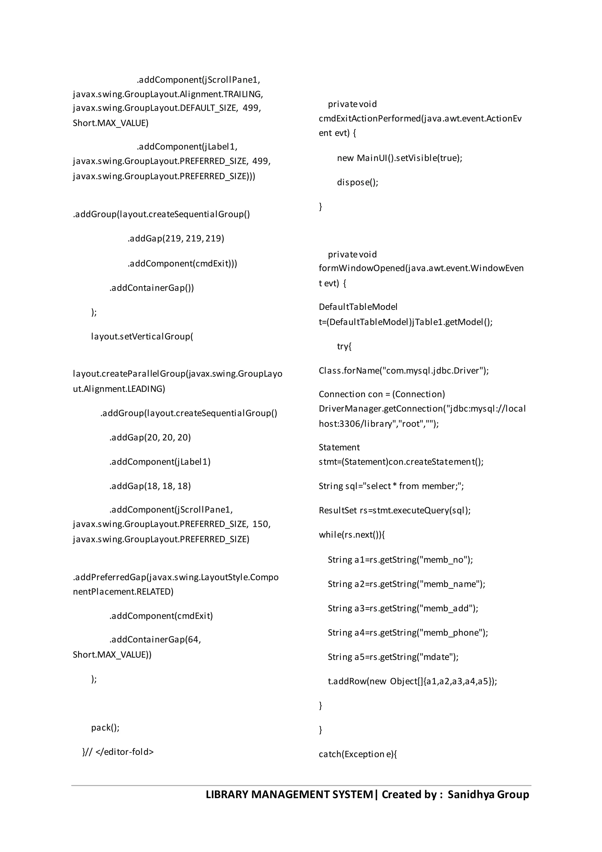 LIBRARY MANAGEMENT SYSTEM| Created by : Sanidhya Group
.addComponent(jScrollPane1,
javax.swing.GroupLayout.Alignment.TRAILING,
javax.swing.GroupLayout.DEFAULT_SIZE, 499,
Short.MAX_VALUE)
.addComponent(jLabel1,
javax.swing.GroupLayout.PREFERRED_SIZE, 499,
javax.swing.GroupLayout.PREFERRED_SIZE)))
.addGroup(layout.createSequentialGroup()
.addGap(219, 219,219)
.addComponent(cmdExit)))
.addContainerGap())
);
layout.setVerticalGroup(
layout.createParallelGroup(javax.swing.GroupLayo
ut.Alignment.LEADING)
.addGroup(layout.createSequentialGroup()
.addGap(20, 20, 20)
.addComponent(jLabel1)
.addGap(18, 18, 18)
.addComponent(jScrollPane1,
javax.swing.GroupLayout.PREFERRED_SIZE, 150,
javax.swing.GroupLayout.PREFERRED_SIZE)
.addPreferredGap(javax.swing.LayoutStyle.Compo
nentPlacement.RELATED)
.addComponent(cmdExit)
.addContainerGap(64,
Short.MAX_VALUE))
);
pack();
}// </editor-fold>
privatevoid
cmdExitActionPerformed(java.awt.event.ActionEv
ent evt) {
new MainUI().setVisible(true);
dispose();
}
privatevoid
formWindowOpened(java.awt.event.WindowEven
t evt) {
DefaultTableModel
t=(DefaultTableModel)jTable1.getModel();
try{
Class.forName("com.mysql.jdbc.Driver");
Connection con = (Connection)
DriverManager.getConnection("jdbc:mysql://local
host:3306/library","root","");
Statement
stmt=(Statement)con.createStatement();
String sql="select* from member;";
ResultSet rs=stmt.executeQuery(sql);
while(rs.next()){
String a1=rs.getString("memb_no");
String a2=rs.getString("memb_name");
String a3=rs.getString("memb_add");
String a4=rs.getString("memb_phone");
String a5=rs.getString("mdate");
t.addRow(new Object[]{a1,a2,a3,a4,a5});
}
}
catch(Exception e){
 