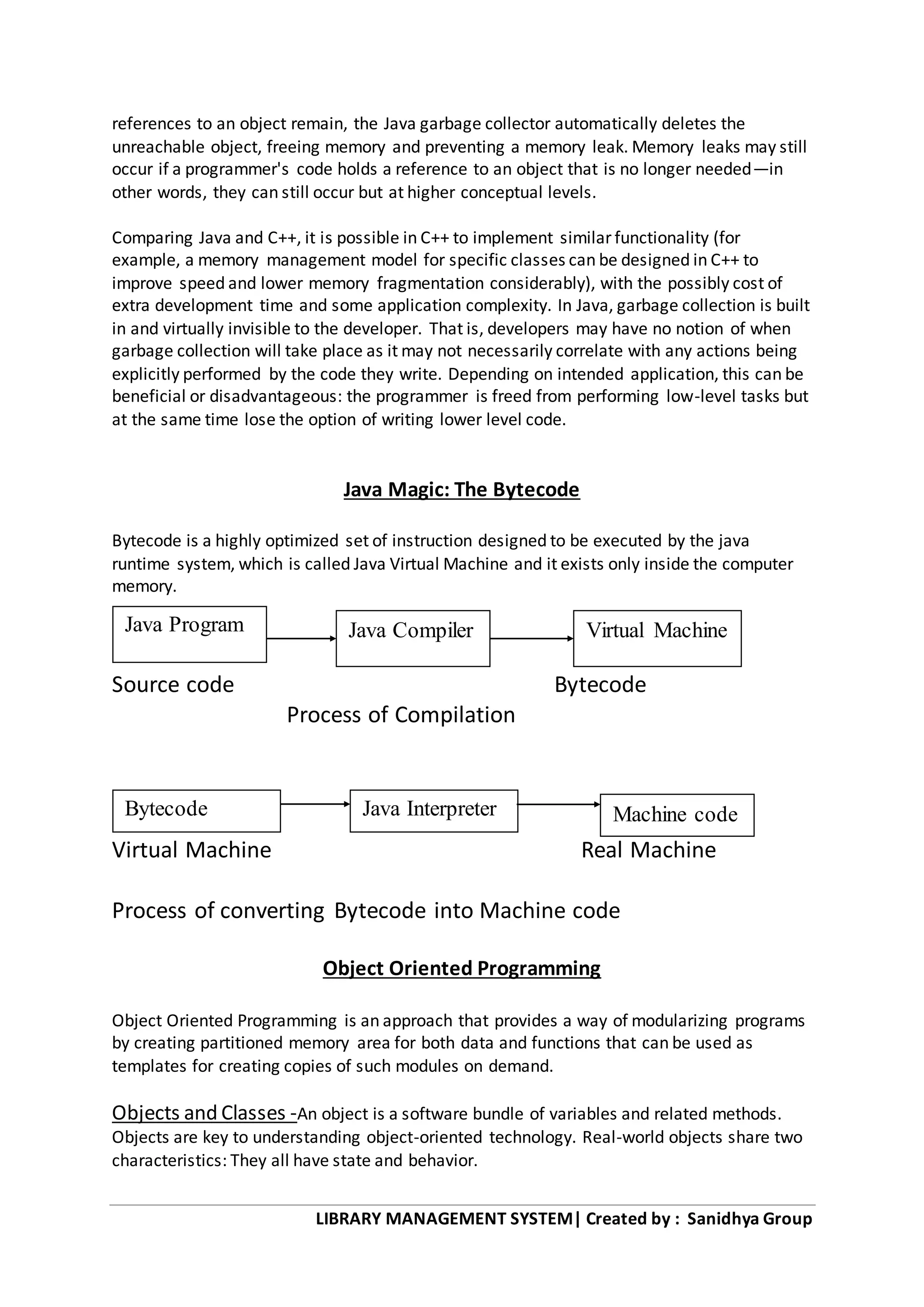 LIBRARY MANAGEMENT SYSTEM| Created by : Sanidhya Group
references to an object remain, the Java garbage collector automatically deletes the
unreachable object, freeing memory and preventing a memory leak. Memory leaks may still
occur if a programmer's code holds a reference to an object that is no longer needed—in
other words, they can still occur but at higher conceptual levels.
Comparing Java and C++, it is possible in C++ to implement similar functionality (for
example, a memory management model for specific classes can be designed in C++ to
improve speed and lower memory fragmentation considerably), with the possibly cost of
extra development time and some application complexity. In Java, garbage collection is built
in and virtually invisible to the developer. That is, developers may have no notion of when
garbage collection will take place as it may not necessarily correlate with any actions being
explicitly performed by the code they write. Depending on intended application, this can be
beneficial or disadvantageous: the programmer is freed from performing low-level tasks but
at the same time lose the option of writing lower level code.
Java Magic: The Bytecode
Bytecode is a highly optimized set of instruction designed to be executed by the java
runtime system, which is called Java Virtual Machine and it exists only inside the computer
memory.
Source code Bytecode
Process of Compilation
Virtual Machine Real Machine
Process of converting Bytecode into Machine code
Object Oriented Programming
Object Oriented Programming is an approach that provides a way of modularizing programs
by creating partitioned memory area for both data and functions that can be used as
templates for creating copies of such modules on demand.
Objects and Classes -An object is a software bundle of variables and related methods.
Objects are key to understanding object-oriented technology. Real-world objects share two
characteristics: They all have state and behavior.
Bytecode Java Interpreter
Java Compiler Virtual MachineJava Program
Machine code
 