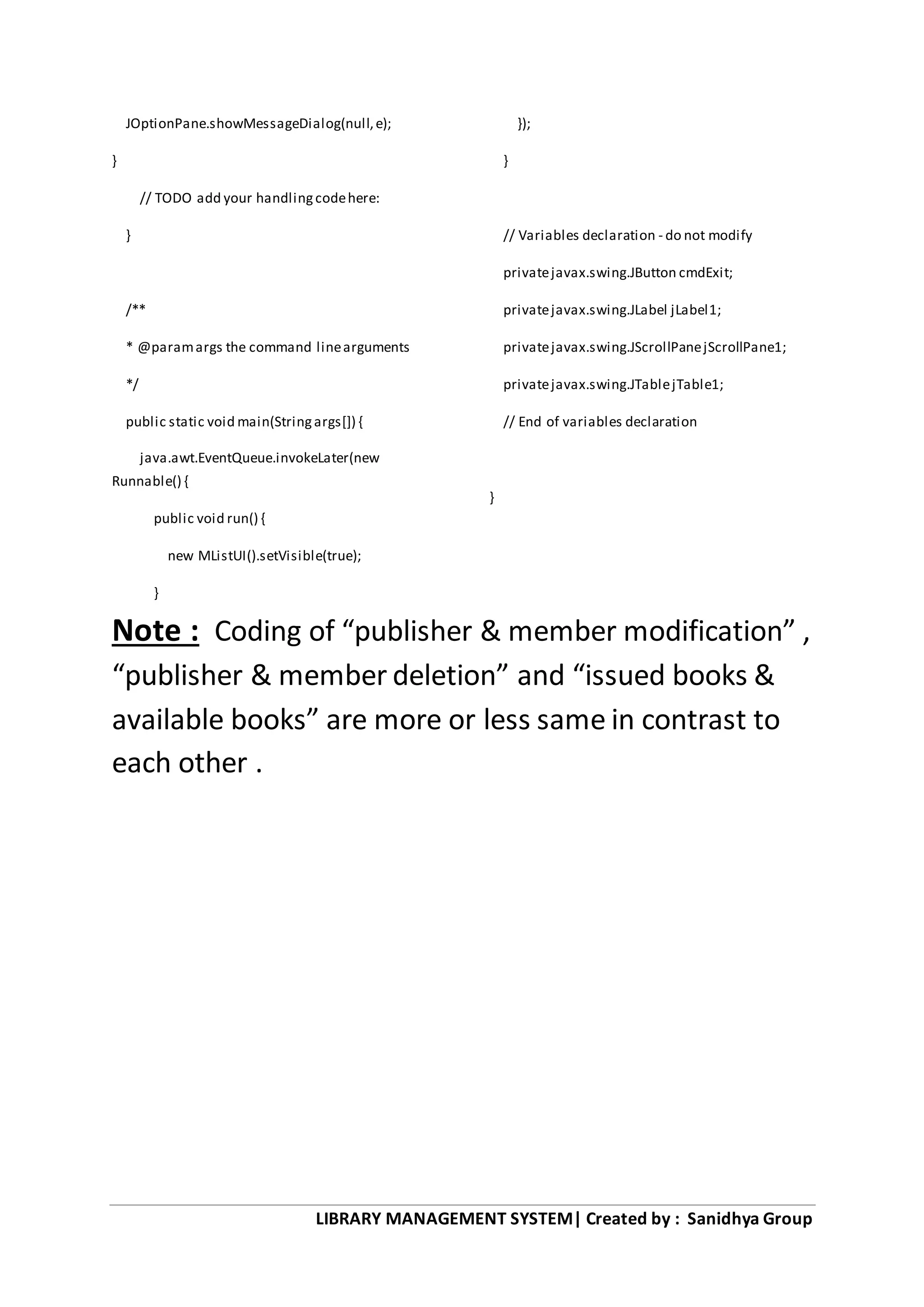 LIBRARY MANAGEMENT SYSTEM| Created by : Sanidhya Group
JOptionPane.showMessageDialog(null,e);
}
// TODO add your handlingcodehere:
}
/**
* @paramargs the command linearguments
*/
public static void main(Stringargs[]) {
java.awt.EventQueue.invokeLater(new
Runnable() {
public void run() {
new MListUI().setVisible(true);
}
});
}
// Variables declaration - do not modify
privatejavax.swing.JButton cmdExit;
privatejavax.swing.JLabel jLabel1;
privatejavax.swing.JScrollPanejScrollPane1;
privatejavax.swing.JTablejTable1;
// End of variables declaration
}
Note : Coding of “publisher & member modification” ,
“publisher & member deletion” and “issued books &
available books” are more or less same in contrast to
each other .
 