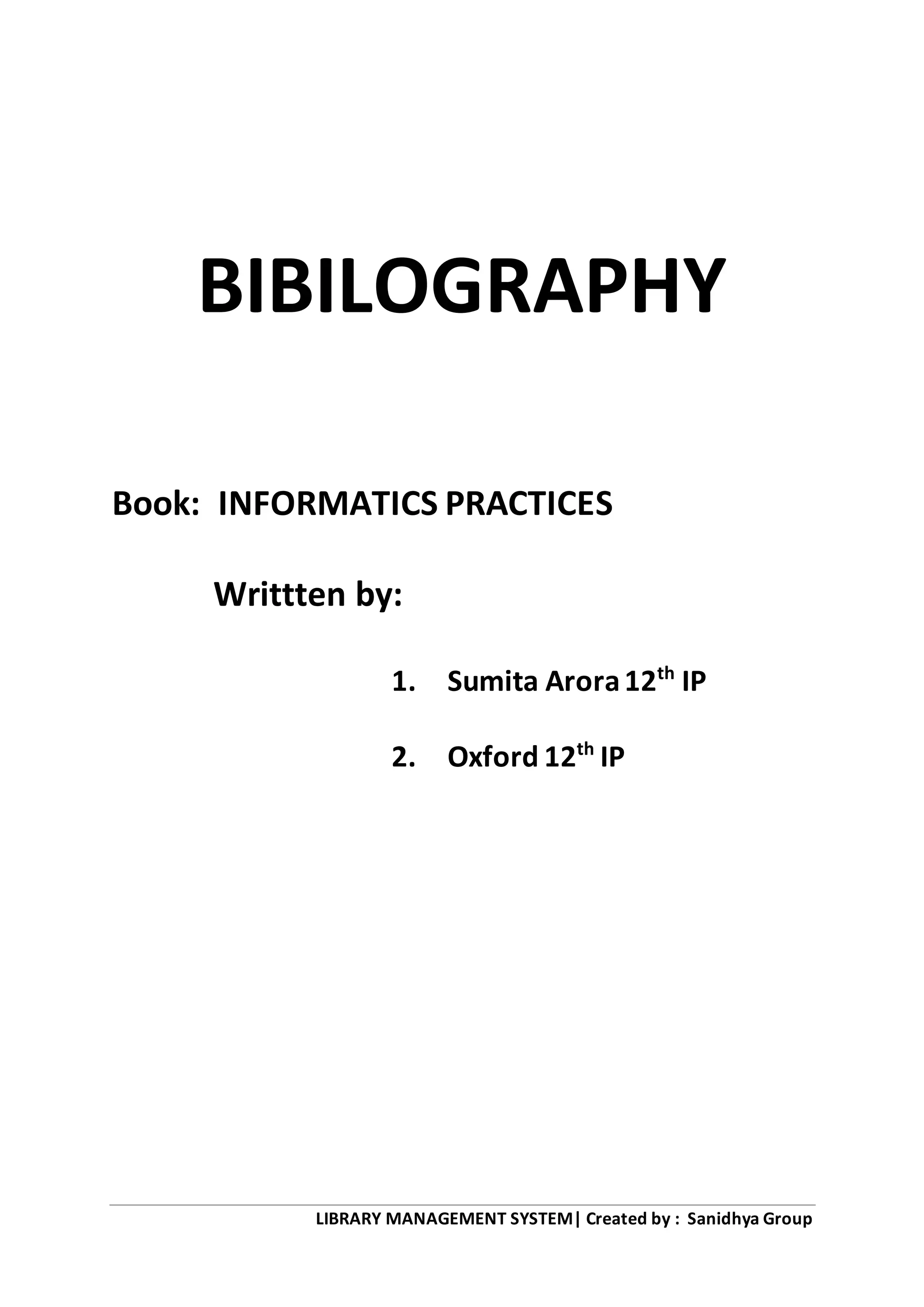 LIBRARY MANAGEMENT SYSTEM| Created by : Sanidhya Group
BIBILOGRAPHY
Book: INFORMATICS PRACTICES
Writtten by:
1. Sumita Arora12th
IP
2. Oxford 12th
IP
 