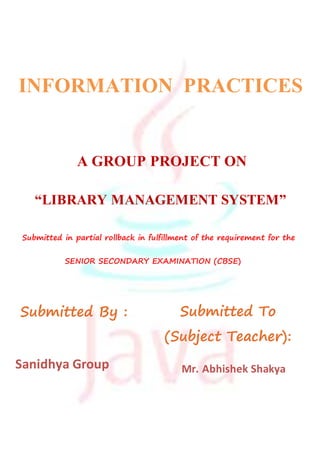 INFORMATION PRACTICES
A GROUP PROJECT ON
“LIBRARY MANAGEMENT SYSTEM”
Submitted By : Submitted To
(Subject Teacher):
Sanidhya Group Mr. Abhishek Shakya
Submitted in partial rollback in fulfillment of the requirement for the
SENIOR SECONDARY EXAMINATION (CBSE)
 