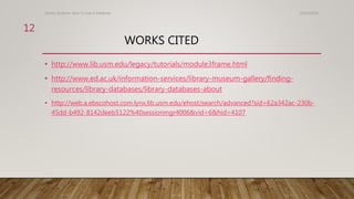 WORKS CITED
• http://www.lib.usm.edu/legacy/tutorials/module3frame.html
• http://www.ed.ac.uk/information-services/library-museum-gallery/finding-
resources/library-databases/library-databases-about
• http://web.a.ebscohost.com.lynx.lib.usm.edu/ehost/search/advanced?sid=62a342ac-230b-
45dd-b492-8142deeb5122%40sessionmgr4006&vid=6&hid=4107
10/24/2016Library Systems: How To Use A Database
12
 