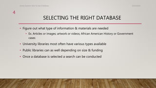 SELECTING THE RIGHT DATABASE
• Figure out what type of information & materials are needed
• Ex. Articles or images; artwork or videos; African American History or Government
cases
• University libraries most often have various types available
• Public libraries can as well depending on size & funding
• Once a database is selected a search can be conducted
10/24/2016Library Systems: How To Use A Database
4
 