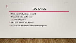 SEARCHING
• These are done by using a keyword
• There are two types of searches
• Basic and Advance
• Basic searches only use keywords
• Advance uses a number of different search options
10/24/2016Library Systems: How To Use A Database
5
 