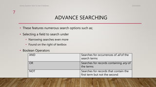 ADVANCE SEARCHING
10/24/2016Library Systems: How To Use A Database
7
• These features numerous search options such as;
• Selecting a field to search under
• Narrowing searches even more
• Found on the right of textbox
• Boolean Operators
AND Searches for occurrences of all of the
search terms
OR Searches for records containing any of
the terms
NOT Searches for records that contain the
first term but not the second
 