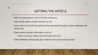 GETTING THE ARTICLE
• After pressing search, a list of articles comes up
• Each article either includes full-text or not
• Ones without full-text has option to be searched throughout other databases the
library has
• Every article includes information such as
• Author, summary, subject, document types and more
• Some database articles also give citations and can be sent by email
10/24/2016Library Systems: How To Use A Database
9
 