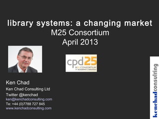 library systems: a changing market
           M25 Consortium
              April 2013




                                 kenchadconsulting
Ken Chad
Ken Chad Consulting Ltd
Twitter @kenchad
ken@kenchadconsulting.com
Te: +44 (0)7788 727 845
www.kenchadconsulting.com
 