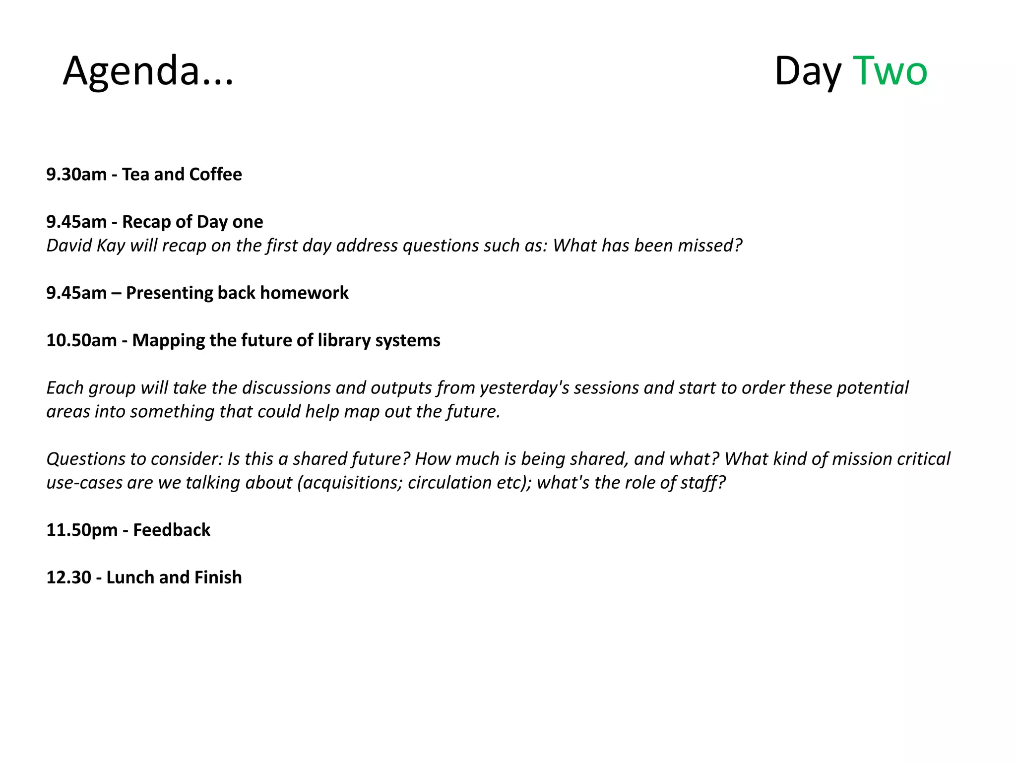 Agenda...                                                                                Day Two

9.30am - Tea and Coffee

9.45am - Recap of Day one
David Kay will recap on the first day address questions such as: What has been missed?

9.45am – Presenting back homework

10.50am - Mapping the future of library systems

Each group will take the discussions and outputs from yesterday's sessions and start to order these potential
areas into something that could help map out the future.

Questions to consider: Is this a shared future? How much is being shared, and what? What kind of mission critical
use-cases are we talking about (acquisitions; circulation etc); what's the role of staff?

11.50pm - Feedback

12.30 - Lunch and Finish
 