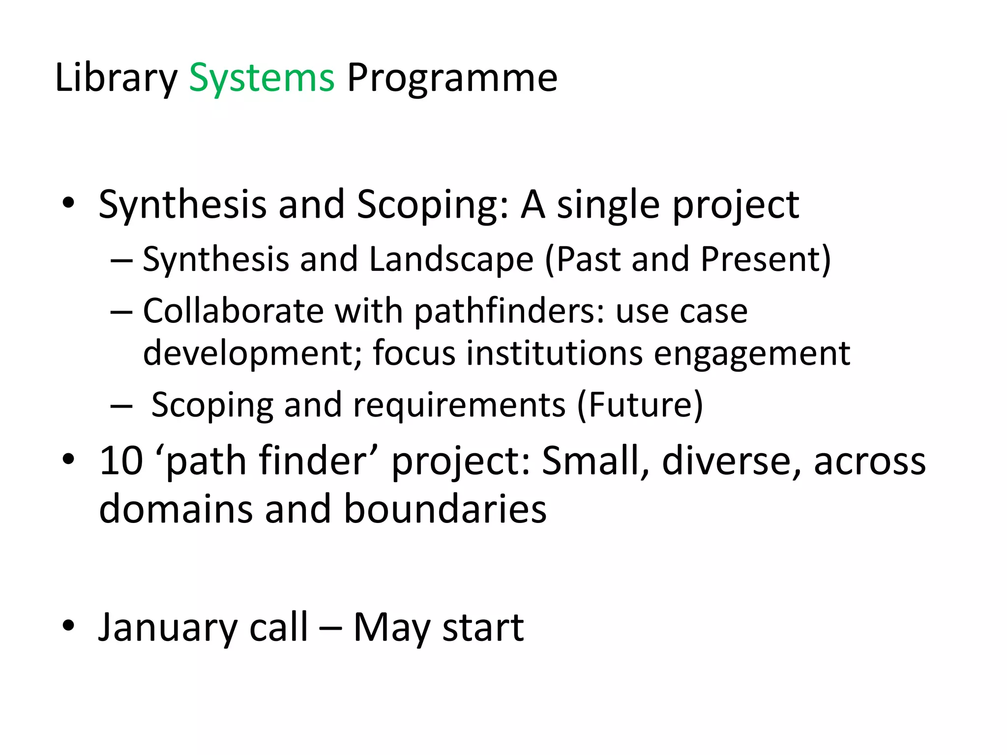 Library Systems Programme

• Synthesis and Scoping: A single project
  – Synthesis and Landscape (Past and Present)
  – Collaborate with pathfinders: use case
    development; focus institutions engagement
  – Scoping and requirements (Future)
• 10 ‘path finder’ project: Small, diverse, across
  domains and boundaries

• January call – May start
 