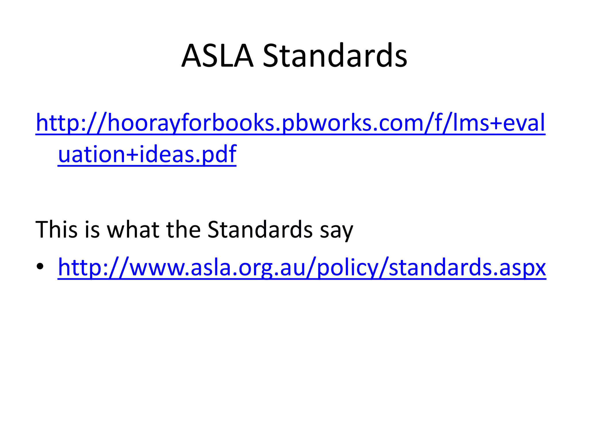 ASLA Standards 
http://hoorayforbooks.pbworks.com/f/lms+eval 
uation+ideas.pdf 
This is what the Standards say 
• http://www.asla.org.au/policy/standards.aspx 
 