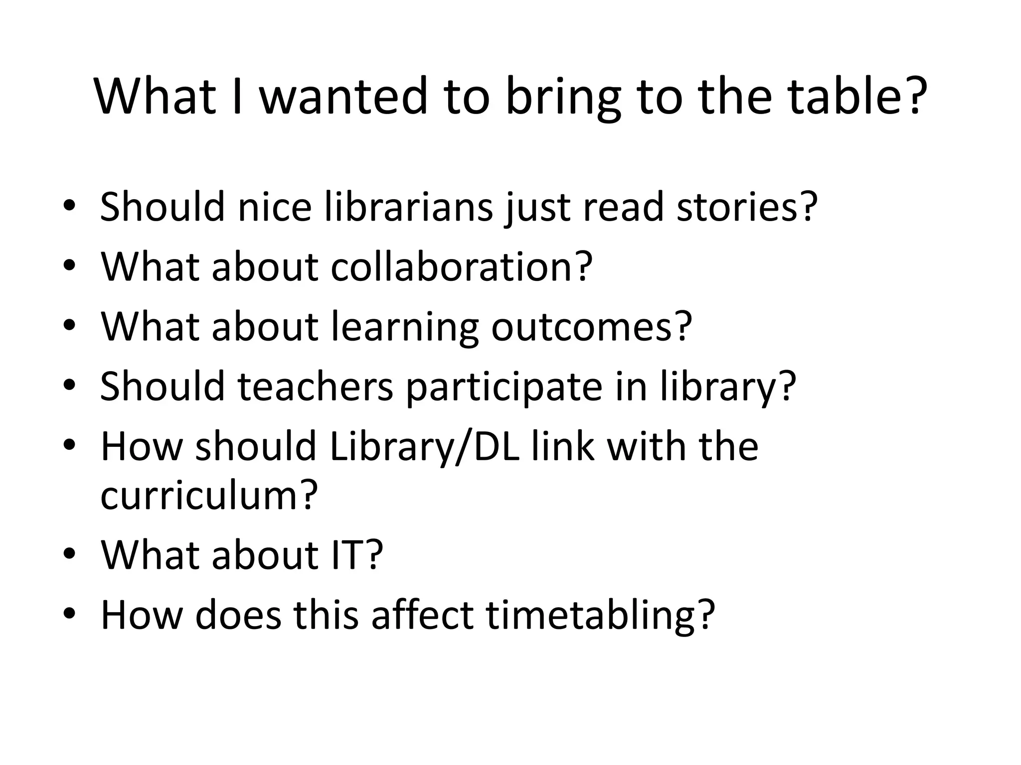 What I wanted to bring to the table? 
• Should nice librarians just read stories? 
• What about collaboration? 
• What about learning outcomes? 
• Should teachers participate in library? 
• How should Library/DL link with the 
curriculum? 
• What about IT? 
• How does this affect timetabling? 
 