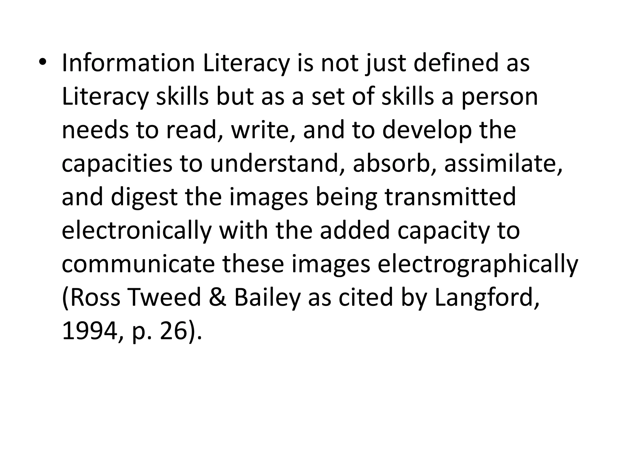 • Information Literacy is not just defined as 
Literacy skills but as a set of skills a person 
needs to read, write, and to develop the 
capacities to understand, absorb, assimilate, 
and digest the images being transmitted 
electronically with the added capacity to 
communicate these images electrographically 
(Ross Tweed & Bailey as cited by Langford, 
1994, p. 26). 
 