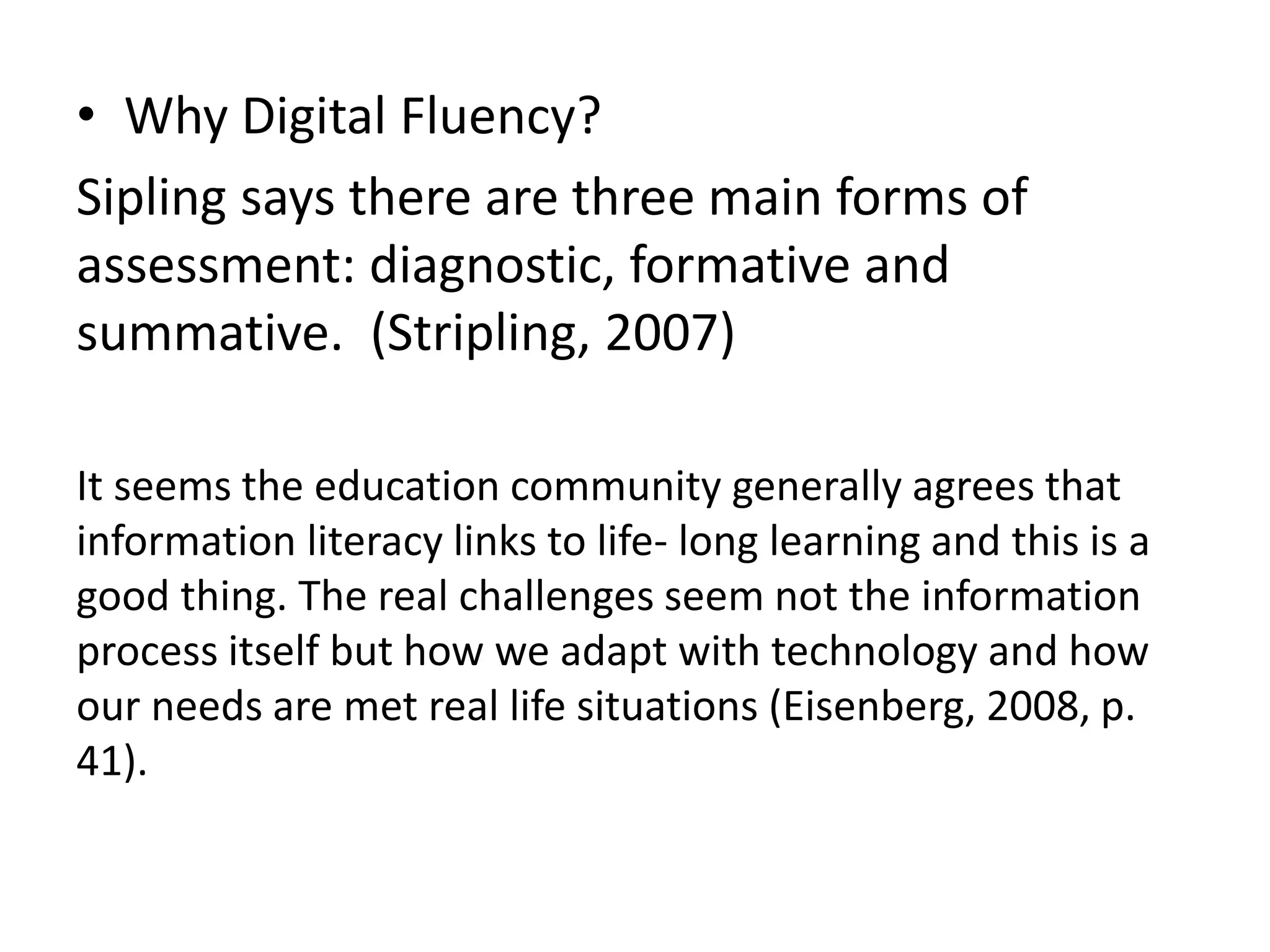 • Why Digital Fluency? 
Sipling says there are three main forms of 
assessment: diagnostic, formative and 
summative. (Stripling, 2007) 
It seems the education community generally agrees that 
information literacy links to life- long learning and this is a 
good thing. The real challenges seem not the information 
process itself but how we adapt with technology and how 
our needs are met real life situations (Eisenberg, 2008, p. 
41). 
 