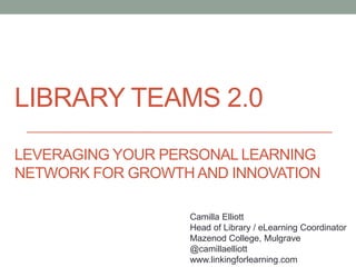 LIBRARY TEAMS 2.0
LEVERAGING YOUR PERSONAL LEARNING
NETWORK FOR GROWTH AND INNOVATION
Camilla Elliott
Head of Library / eLearning Coordinator
Mazenod College, Mulgrave
@camillaelliott
www.linkingforlearning.com
 
